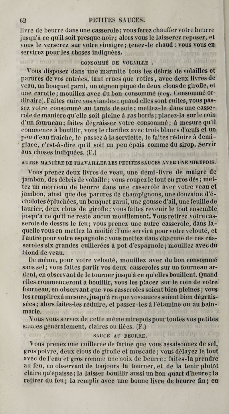 livre de beurre dans une casserole ; vous ferez chauffer votre beurre jusqu’à ce qu’il soit presque noir; alors vous le laisserez reposer, et vous le verserez sur votre vinaigre ; tenez-le chaud : vous vous en servirez pour les choses indiquées. CONSOMMÉ DE VOLAILLE . Vous disposez dans une marmite tous les débris de volailles et parures de vos entrées, tant crues que rôties, avec deux livres de veau, un bouquet garni, un oignon piqué de deux clous de girolle, et une carotte ; mouillez avec du bon consommé (voy. Consommé or¬ dinaire). Faites cuire vos viandes ; quand elles sont cuites, vous pas¬ sez votre consommé au tamis de soie ; mettcz-le dans une casse¬ role de manière qu’elle soit pleine à ras bords ; placez-la sur le coin d’un fourneau; faites dégraisser votre consommé; à mesure qu’il commence à bouillir, vous le clarifiez avec trois blancs d’œufs et un peu d’eau fraîche, le passez à la serviette, le faites réduire à demi- glace, c’est-à-dire qu’il soit un peu épais comme du sirop. Servir aux choses indiquées. (F.) AUTRE MANIÈRE DE TRAVAILLER LES PETITES SAUCES AVEC UNE MIREP01S. Vous prenez deux livres de veau, une demi-livre de maigre de jambon, des débris de volaille ; vous coupez le tout en gros dés ; met¬ tez un morceau de beurre dans une casserole avec votre veau et jambon, ainsi que des parures de champignons, une douzaine d’é¬ chalotes épluchées, un bouquet garni, une gousse d’ail, une feuille de laurier, deux clous de girofle; vous faites revenir le tout ensemble jusqu’à ce qu’il ne reste aucun mouillement. Tous retirez votre cas¬ serole de dessus le feu; vous prenez une autre casserole, dans la¬ quelle vous en mettez la moitié : Tune servira pour votre velouté, et l’autre pour votre espagnole; vous mettez dans chacune de ces cas¬ seroles six grandes cuillerées à pot d’espagnole; mouillez avec du blond de veau. De même, pour votre velouté, mouillez avec du bon consommé sans sel ; vous faites partir vos deux casseroles sur un fourneau ar¬ dent, en observant de le tourner jusqu’à ce qu’elles bouillent. Quand elles commenceront à bouillir, vous les placez sur le coin de votre fourneau, en observant que vos casseroles soient bien pleines ; vous les remplirez à mesure, jusqu’à ce que vos sauces soient bien dégrais¬ sées ; alors faites-les réduire, et passez-les à l’étamine ou au bain- marie. Vous vous servez de cette même mirepois pour toutes vos petites sauces généralement, claires ou liées. (F.) SAUCE AIT REURRE. Vous prenez une cuillerée de farine que vous assaisonnez de sel, gros poivre, deux clous de girolle et muscade ; vous délayez le tout avec de l’eau et gros comme une noix de beurre ; faites-la prendre au feu, en observant de toujours la tourner, et de la tenir plutôt claire qu’épaisse; la laisser bouillir aussi un bon quart d’heure; la retirer du feu ; la remplir avec une bonne livre de beurre fin ; en