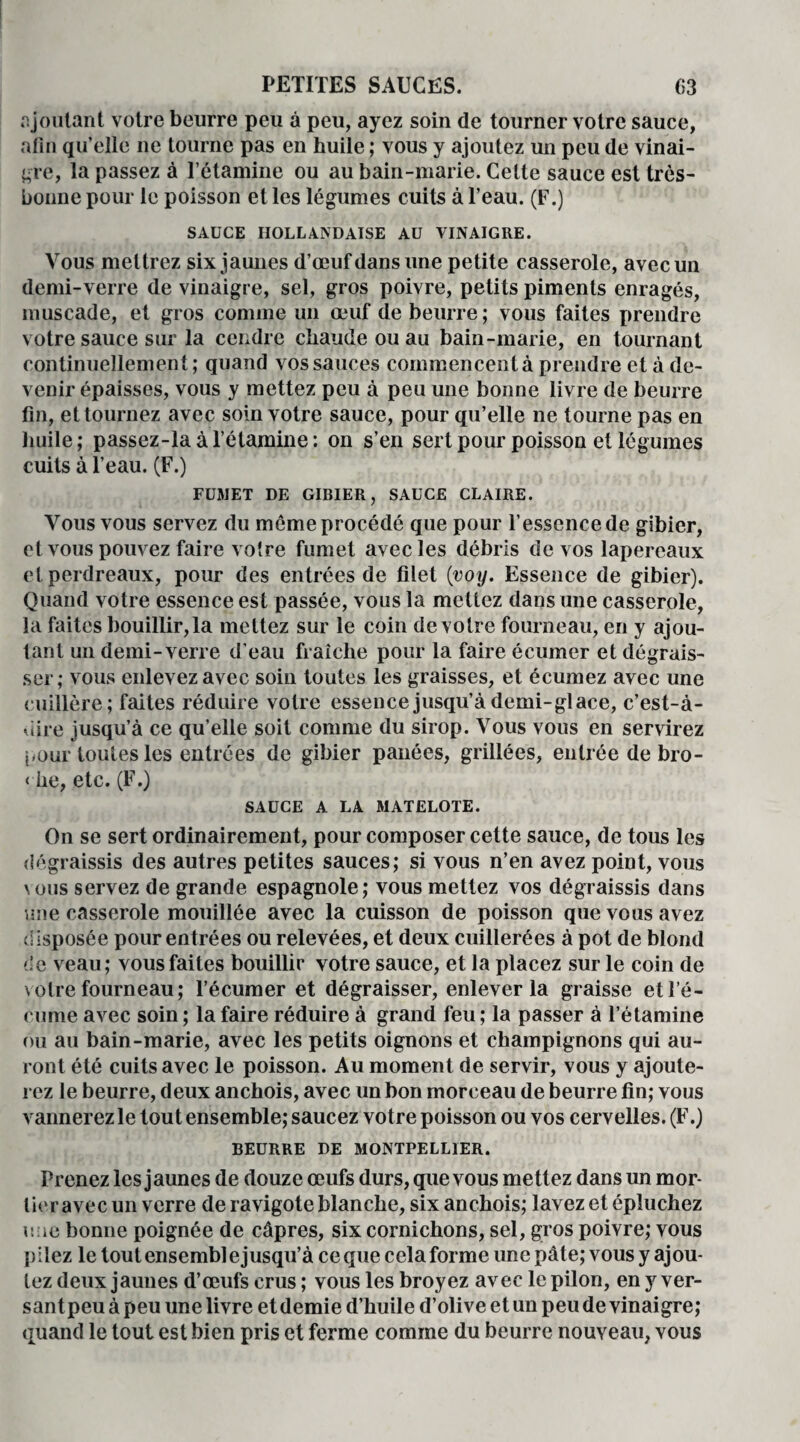 ajoutant votre beurre peu à peu, ayez soin de tourner votre sauce, afin qu’elle ne tourne pas en huile ; vous y ajoutez un peu de vinai¬ gre, la passez à l’étamine ou au bain-marie. Celte sauce est très- bonne pour le poisson et les légumes cuits à l’eau. (F.) SAUCE HOLLANDAISE AU VINAIGRE. Vous mettrez six jaunes d’œuf dans une petite casserole, avec un demi-verre de vinaigre, sel, gros poivre, petits piments enragés, muscade, et gros comme un œuf de beurre; vous faites prendre votre sauce sur la cendre chaude ou au bain-marie, en tournant continuellement; quand vos sauces commencent à prendre et à de¬ venir épaisses, vous y mettez peu à peu une bonne livre de beurre fin, et tournez avec soin votre sauce, pour qu’elle ne tourne pas en huile; passez-la à l’étamine: on s’en sert pour poisson et légumes cuits à l’eau. (F.) FUMET DE GIBIER, SAUCE CLAIRE. Vous vous servez du môme procédé que pour l’essence de gibier, et vous pouvez faire votre fumet avec les débris de vos lapereaux et perdreaux, pour des entrées de filet (voy. Essence de gibier). Quand votre essence est passée, vous la mettez dans une casserole, la faites bouillir,la mettez sur le coin de votre fourneau, en y ajou¬ tant un demi-verre d’eau fraîche pour la faire écuiner et dégrais¬ ser; vous enlevez avec soin toutes les graisses, et écumez avec une cuillère; faites réduire votre essence jusqu’à demi-glace, c’est-à- uire jusqu’à ce qu elle soit comme du sirop. Vous vous en servirez j.our toutes les entrées de gibier panées, grillées, entrée de bro- < he, etc. (F.) SAUCE A LA MATELOTE. On se sert ordinairement, pour composer cette sauce, de tous les dégraissis des autres petites sauces; si vous n’en avez point, vous \ous servez de grande espagnole; vous mettez vos dégraissis dans une casserole mouillée avec la cuisson de poisson que vous avez disposée pour entrées ou relevées, et deux cuillerées à pot de blond de veau; vous faites bouillir votre sauce, et la placez sur le coin de voire fourneau; l’écumer et dégraisser, enlever la graisse et l’é¬ cume avec soin ; la faire réduire à grand feu ; la passer à l’étamine ou au bain-marie, avec les petits oignons et champignons qui au¬ ront été cuits avec le poisson. Au moment de servir, vous y ajoute¬ rez le beurre, deux anchois, avec un bon morceau de beurre fin; vous vannerez le tout ensemble; saucez votre poisson ou vos cervelles. (F.) BEURRE DE MONTPELLIER. Prenez les jaunes de douze œufs durs, que vous mettez dans un mor¬ tier avec un verre de ravigote blanche, six anchois; lavez et épluchez n ie bonne poignée de câpres, six cornichons, sel, gros poivre; vous pilez le tout ensembl e jusqu’à ce que cela forme une pâte; vous y ajou¬ tez deux jaunes d’œufs crus ; vous les broyez avec le pilon, en y ver- santpeu à peu une livre et demie d’huile d’olive et un peu de vinaigre; quand le tout est bien pris et ferme comme du beurre nouveau, vous