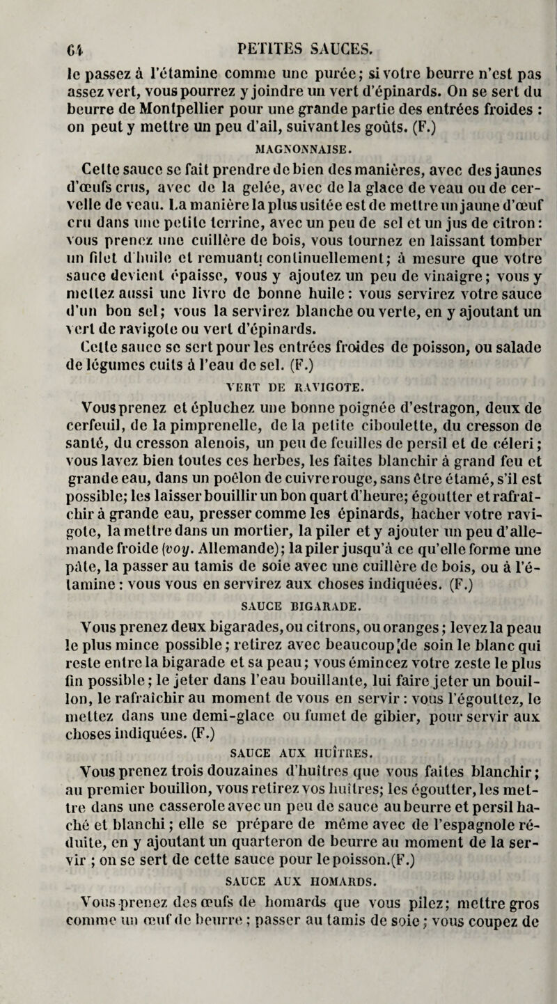 le passez à l’étamine comme une purée; si votre beurre n’est pas assez vert, vous pourrez y joindre un vert d’épinards. On se sert du beurre de Montpellier pour une grande partie des entrées froides : on peut y mettre un peu d’ail, suivant les goûts. (F.) MAGNOSNAISE. Celte sauce se fait prendre de bien des manières, avec des jaunes d’œufs crus, avec de la gelée, avec de la glace de veau ou de cer¬ velle de veau, ta manière la plus usitée est de mettre un jaune d’œuf cru dans une petite terrine, avec un peu de sel et un jus de citron : vous prenez une cuillère de bois, vous tournez en laissant tomber un filet d huile et remuant.! continuellement; à mesure que votre sauce devient épaisse, vous y ajoutez un peu de vinaigre; vous y mettez aussi une livre de bonne huile: vous servirez votre sauce d’un bon sel; vous la servirez blanche ou verte, en y ajoutant un vert de ravigote ou vert d’épinards. Celle sauce se sert pour les entrées froides de poisson, ou salade de légumes cuits à l’eau de sel. (F.) VERT DE RAVIGOTE. Vous prenez et épluchez une bonne poignée d’estragon, deux de cerfeuil, de la pimprenelle, delà petite ciboulette, du cresson de santé, du cresson alenois, un peu de feuilles de persil et de céleri ; vous lavez bien toutes ces herbes, les faites blanchir à grand feu et grande eau, dans un poêlon de cuivre rouge, sans être étamé, s’il est possible; les laisser bouillir un bon quart d’heure; égoutter et rafraî¬ chir à grande eau, presser comme les épinards, hacher votre ravi¬ gote, la mettre dans un mortier, la piler et y ajouter un peu d’alle¬ mande froide (voy. Allemande); la piler jusqu’à ce qu’elle forme une pâte, la passer au tamis de soie avec une cuillère de bois, ou à l’é¬ tamine : vous vous en servirez aux choses indiquées. (F.) SAUCE BIGARADE. Vous prenez deux bigarades, ou citrons, ou oranges ; levez la peau le plus mince possible ; retirez avec beaucoup [de soin le blanc qui reste entre la bigarade et sa peau; vous émincez votre zeste le plus fin possible ; le jeter dans l’eau bouillante, lui faire jeter un bouil¬ lon, le rafraîchir au moment de vous en servir : vous l’égouttez, le mettez dans une demi-glace ou fumet de gibier, pour servir aux choses indiquées. (F.) SAUCE AUX HUÎTRES. Vous prenez trois douzaines d’huîtres que vous faites blanchir; au premier bouillon, vous retirez vos huîtres; les égoutter, les met¬ tre dans une casserole avec un peu de sauce au beurre et persil ha¬ ché et blanchi ; elle se prépare de même avec de l’espagnole ré¬ duite, en y ajoutant un quarteron de beurre au moment de la ser¬ vir ; on se sert de cette sauce pour le poisson.(F.) SAUCE AUX HOMARDS. Vous prenez des œufs de homards que vous pilez; mettre gros comme un œuf de beurre ; passer au tamis de soie ; vous coupez de
