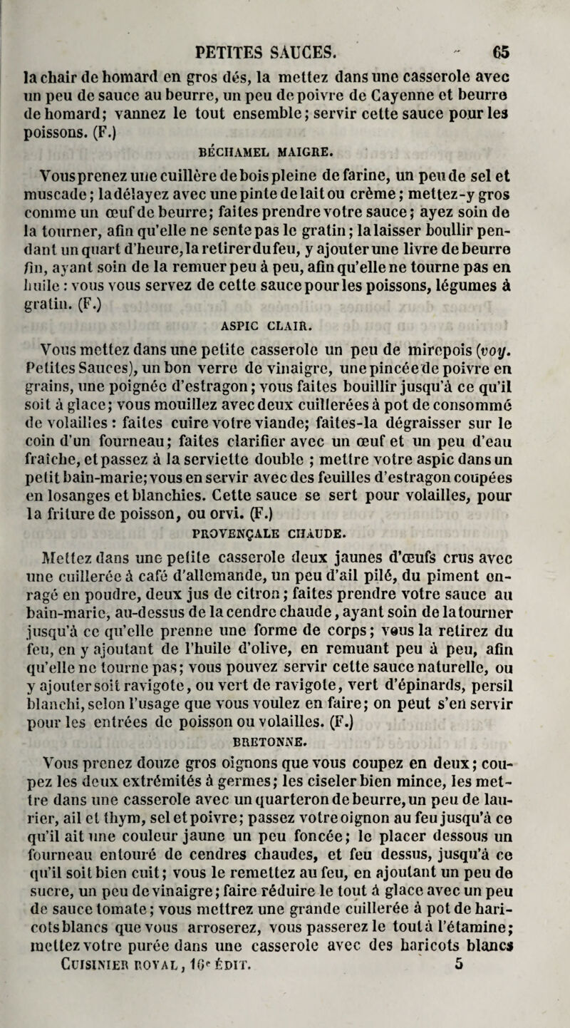 la chair de homard en gros dés, la mettez dans une casserole avec un peu de sauce au beurre, un peu de poivre de Cayenne et beurre de homard; vannez le tout ensemble ; servir cette sauce pour les poissons. (F.) BÉCHAMEL MAIGRE. Vous prenez une cuillère de bois pleine de farine, un pende sel et muscade ; la délayez avec une pinte de lait ou crème ; mettez-y gros connue un œuf de beurre; faites prendre votre sauce ; ayez soin de la tourner, afin qu’elle ne sente pas le gratin ; la laisser boullir pen¬ dant un quart d’heure,la retirer du feu, y ajouter une livre de beurre fin, ayant soin de la remuer peu à peu, afin qu’elle ne tourne pas en huile : vous vous servez de cette sauce pour les poissons, légumes à gratin. (F.) ASPIC CLAIR. Vous mettez dans une petite casserole un peu de mirepois (voy. Petites Sauces), un bon verre de vinaigre, une pincée de poivre en grains, une poignée d’estragon ; vous faites bouillir jusqu’à ce qu’il soit à glace; vous mouillez avec deux cuillerées à pot de consommé de volailles : faites cuire votre viande; faites-la dégraisser sur le coin d’un fourneau; faites clarifier avec un œuf et un peu d’eau fraîche, et passez à la serviette double ; mettre votre aspic dans un petit bain-marie; vous en servir avec des feuilles d’estragon coupées en losanges et blanchies. Cette sauce se sert pour volailles, pour la friture de poisson, ou orvi. (F.) PROVENÇALE CHAUDE. Mettez dans une petite casserole deux jaunes d’œufs crus avec une cuillerée à café d'allemande, un peu d’ail pilé, du piment en¬ ragé en poudre, deux jus de citron ; faites prendre votre sauce au bain-marie, au-dessus de la cendre chaude, ayant soin de la tourner jusqu’à ce qu’elle prenne une forme de corps ; vous la relirez du feu, en y ajoutant de l’huile d’olive, en remuant peu à peu, afin qu’elle ne tourne pas; vous pouvez servir celte sauce naturelle, ou y ajouter soit ravigote, ou vert de ravigote, vert d’épinards, persil blanchi, selon l’usage que vous voulez en faire; on peut s’en servir pour les entrées de poisson ou volailles. (F.) BRETONNE. Vous prenez douze gros oignons que vous coupez en deux; cou¬ pez les deux extrémités à germes; les ciseler bien mince, les met¬ tre dans une casserole avec un quarteron de beurre, un peu de lau¬ rier, ail et thym, sel et poivre; passez votre oignon au feu jusqu’à ce qu’il ait une couleur jaune un peu foncée; le placer dessous un fourneau entouré de cendres chaudes, et feu dessus, jusqu’à ce qu’il soit bien cuit; vous le remettez au feu, en ajoutant un peu de sucre, un peu de vinaigre; faire réduire le tout à glace avec un peu de sauce tomate ; vous mettrez une grande cuillerée à pot de hari¬ cots blancs que vous arroserez, vous passerez le tout à l’étamine; mettez votre purée dans une casserole avec des haricots blancs Cuisinier royal, 16<*édit. 5