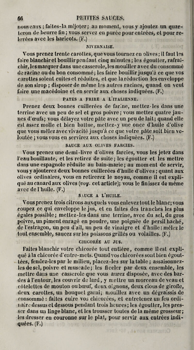 nouveaux ; faites-la mijoter; au moment, vous y ajoutez un quar¬ teron de beurre fin ; vous servez en purée pour entrées, et pour re¬ levées avec les haricots. (F.) MVERNAISE. Vous prenez trente carottes, que vous tournez en olives ; il faut les faire blanchirct bouillirpendant cinq minutes ; les égoutter, rafraî¬ chir, les marquer dans une casserole, les mouiller avec du consommé déraciné ou du bon consommé; les faire bouillir jusqu’à ce que vos carottes soient cuites et réduites, et que la réduction les enveloppe de son sirop ; disposer de même les autres racines, quand on veut faire une macédoine et en servir aux choses indiquées. (F.) PATES A FRIRE A LTTALIENiVE. Prenez deux bonnes cuillerées de farine, mettez-les dans une terrine avec un peu de sel et gros poivre ; vous mettez quatre jau¬ nes d’œufs; vous délayez votre pâte avec un peu de lait; quand elle est assez molle et bien battue, mettez-y une once d’huile d’olive que vous mêlez avec vivacité jusqu’à ce que votre pâte soit bien ve¬ loutée ; vous vous en servirez aux choses indiquées. (F.) SAUCE AUX OLIVES FARCIES. Vous prenez une demi-livre d’olives farcies, vous les jetez dans l’eau bouillante, et les retirez de suite; les égoutter et les mettre dans une espagnole réduite au bain-marie; au moment de servir, vous y ajouterez deux bonnes cuillerées d’huile d’olives ; quant aux olives ordinaires, vous en retirerez le noyau, comme il est expli¬ qué au canard aux olives (voy. cet article); vous le finissez de même avec de l’huile. (F.) SAUCE A L’HUILE. Vous prenez trois citrons auxquels vous enlevez tout le blanc; vous coupez ce qui enveloppe le jus, et en faites des tranches les plus égales possible; meltez-les dans une terrine, avec du sel, du gros poivre, un piment enragé en poudre, une poignée de persil haché, de l’estragon, un peu d’ail, un peu de vinaigre et d’huile : mêlez le tout ensemble, saucez sur les poissons grillés ou volailles. (F.) CHICORÉE AU JUS. Faites blanchir votre chicorée tout entière, comme il est expli¬ qué àla chicorée d’entre-mets. Quand vos chicorées sont bien égout¬ tées, fendez-lcs par le milieu, placez-les sur la table ; assaisonnez- les de sel, poivre et muscade; les ficeler par deux ensemble, les mettre dans une casserole que vous aurez disposée, avec des bar¬ des à l’entour, les couvrir de lard, y mettre un morceau de veau et côtelettes de mouton ou bœuf, deux oignons, deux cious de girolle, deux carottes, un bouquet garni; mouillez avec un dégraissis de consommé : faites cuire vos chicorées, et entretenez un feu ordi¬ naire dessus et dessous pendant trois heures ; les égoutter, les pres¬ ser dans un linge blanc, et les trousser toutes delà même grosseur; les dresser en couronne sur le plat, pour servir aux entrées indi¬ quées. (F.)