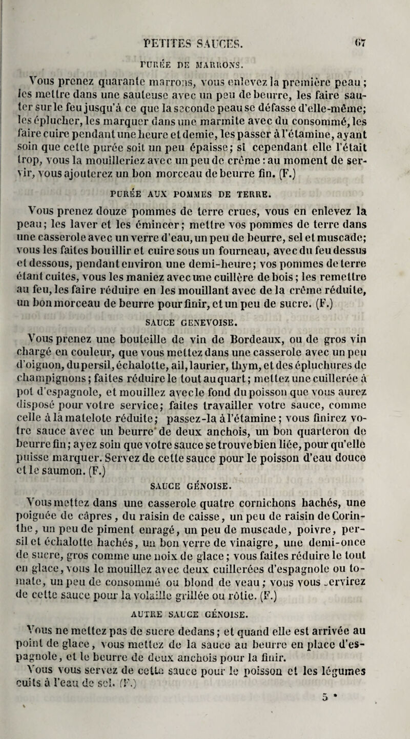 rüRlÎE DE MARIIONS. Vous prenez quarante marrons, vous enlevez la première peau ; les mettre dans une sauteuse avec un peu de beurre, les faire sau¬ ter sur le feu jusqu’à ce que la seconde peau se défasse d’elle-même; les éplucher, les marquer dans une marmite avec du consommé, les faire cuire pendant une heure et demie, les passer à l’étamine, ayant soin que celle purée soit un peu épaisse; si cependant elle l’était trop, vous la mouilleriez avec un peu de crème : au moment de ser¬ vir, vous ajouterez un bon morceau de beurre fin. (F.) PURÉE AUX POMMES DE TERRE. Vous prenez douze pommes de terre crues, vous en enlevez la peau; les laver et les émincer; mettre vos pommes de terre dans une casserole avec un verre d’eau, un peu de beurre, sel et muscade; vous les faites bouillir et cuire sous un fourneau, avec du feu dessus et dessous, pendant environ une demi-heure; vos pommes de terre étant cuites, vous les maniez avec une cuillère de bois ; les remettre au feu, les faire réduire en les mouillant avec de la crème réduite, un bon morceau de beurre pour finir, et un peu de sucre. (F.) SAUCE GENEVOISE. Vous prenez une bouteille de vin de Bordeaux, ou de gros vin chargé en couleur, que vous mettez dans une casserole avec un peu d’oignon, du persil, échalotte, ail, laurier, thym, et des épluchures de champignons; faites réduire le tout au quart; mettez une cuillerée à pot d’espagnole, et mouillez avecle fond du poisson que vous aurez disposé pour votre service; faites travailler votre sauce, comme celle à la matelote réduite; passez-la à l’étamine ; vous finirez vo¬ tre sauce avec un beurre' de deux anchois, un bon quarteron de beurre fin ; ayez soin que votre sauce se trouve bien liée, pour qu’elle puisse marquer. Servez de cette sauce pour le poisson d’eau douce et le saumon. (F.) SAUCE GÉNOISE. Vous mettez dans une casserole quatre cornichons hachés, une poignée de câpres, du raisin de caisse, un peu de raisin de Corin¬ the , un peu de piment enragé, un peu de muscade, poivre, per¬ sil et échalotte hachés, un bon verre de vinaigre, une demi-once de sucre, gros comme une noix de glace ; vous faites réduire le tout en glace, vous le mouillez avec deux cuillerées d’espagnole ou to¬ mate, un peu de consommé ou blond de veau; vous vous .er virez de cette sauce pour la volaille grillée ou rôtie. (F.) AUTRE SAUCE GÉNOISE. Vous ne mettez pas de sucre dedans ; et quand elle est arrivée au point de glace, vous mettez de la sauce au beurre en place d’es¬ pagnole, et le beurre de deux anchois pour la finir. Vous vous servez de cette sauce pour le poisson et les légumes cuits à l’eau de scî. fF.)