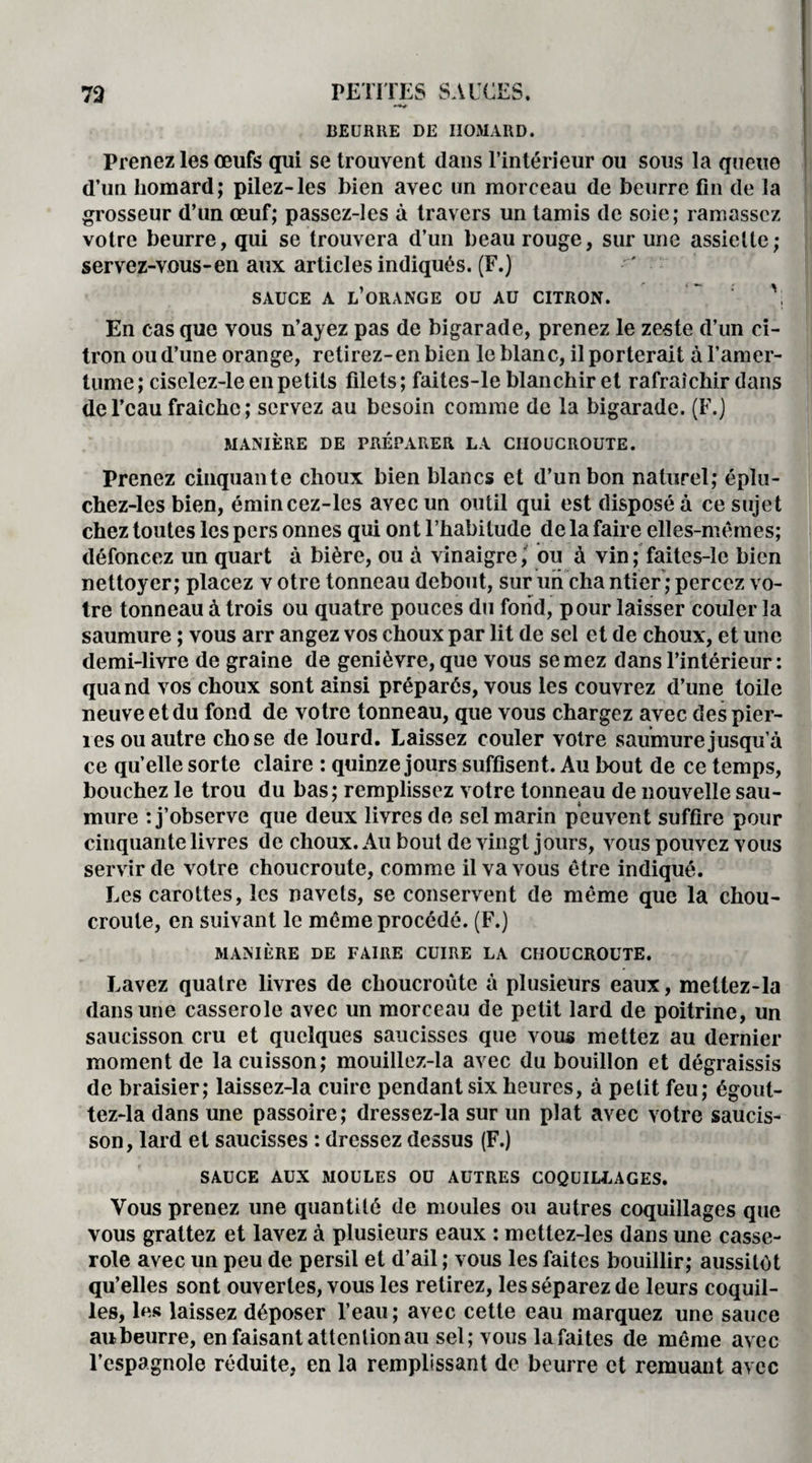 BEURRE DE HOMARD. Prenez les œufs qui se trouvent dans l’intérieur ou sous la queue d’un homard; pilez-les bien avec un morceau de beurre fin de la grosseur d’un œuf; passez-les à travers un tamis de soie; ramassez votre beurre, qui se trouvera d’un beau rouge, sur une assiette; servez-vous-en aux articles indiqués. (F.) SAUCE A L’ORANGE OU AU CITRON. En cas que vous n’ayez pas de bigarade, prenez le zeste d’un ci¬ tron ou d’une orange, retirez-en bien le blanc, il porterait à l’amer¬ tume; ciselez-le en petits filets; faites-le blanchir et rafraîchir dans de l’eau fraîche ; servez au besoin comme de la bigarade. (F.) MANIÈRE DE PRÉPARER LA CHOUCROUTE. Prenez cinquante choux bien blancs et d’un bon naturel; éplu- chez-les bien, émincez-les avec un outil qui est disposé à ce sujet chez toutes les pers onnes qui ont l’habitude de la faire elles-mêmes; défoncez un quart à bière, ou à vinaigre f ou à vin ; faites-le bien nettoyer; placez v otre tonneau debout, sur un cha ntier ; percez vo¬ tre tonneau à trois ou quatre pouces du fond, pour laisser couler la saumure ; vous arr angez vos choux par lit de sel et de choux, et une demi-livre de graine de genièvre, que vous semez dans l’intérieur: quand vos choux sont ainsi préparés, vous les couvrez d’une toile neuve et du fond de votre tonneau, que vous chargez avec des pier¬ res ou autre chose de lourd. Laissez couler votre saumure jusqu’à ce quelle sorte claire : quinze jours suffisent. Au bout de ce temps, bouchez le trou du bas; remplissez votre tonneau de nouvelle sau¬ mure : j’observe que deux livres de sel marin peuvent suffire pour cinquante livres de choux. Au bout de vingt jours, vous pouvez vous servir de votre choucroute, comme il va vous être indiqué. Les carottes, les navets, se conservent de même que la chou¬ croute, en suivant le même procédé. (F.) MANIÈRE DE FAIRE CUIRE LA CHOUCROUTE. Lavez quatre livres de choucroute à plusieurs eaux, mettez-la dans une casserole avec un morceau de petit lard de poitrine, un saucisson cru et quelques saucisses que vous mettez au dernier moment de la cuisson; mouillez-la avec du bouillon et dégraissis de braisier; laissez-la cuire pendant six heures, à petit feu; égout- tez-la dans une passoire; dressez-la sur un plat avec votre saucis¬ son, lard et saucisses : dressez dessus (F.) SAUCE AUX MOULES OU AUTRES COQUILLAGES. Vous prenez une quantité de moules ou autres coquillages que vous grattez et lavez à plusieurs eaux : mettez-les dans une casse¬ role avec un peu de persil et d’ail ; vous les faites bouillir; aussitôt qu’elles sont ouvertes, vous les retirez, les séparez de leurs coquil¬ les, les laissez déposer l’eau; avec cette eau marquez une sauce aubeurre, en faisant attention au sel; vous lafaites de même avec l’espagnole réduite, en la remplissant de beurre et remuant avec
