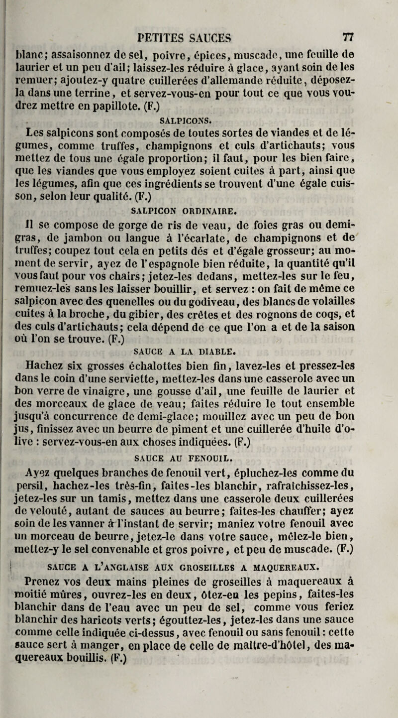 blanc; assaisonnez de sel, poivre, épices, muscade, une feuille de laurier et un peu d’ail; laissez-les réduire à glace, ayant soin de les remuer; ajoutez-y quatre cuillerées d’allemande réduite, déposez- la dans une terrine, et servez-vous-en pour tout ce que vous vou¬ drez mettre en papillote. (F.) SALPICONS. Les salpicons sont composés de toutes sortes de viandes et de lé¬ gumes, comme truffes, champignons et culs d’artichauts; vous mettez de tous une égale proportion; il faut, pour les bien faire, que les viandes que vous employez soient cuites à part, ainsi que les légumes, afin que ces ingrédients se trouvent d’une égale cuis¬ son, selon leur qualité. (F.) SALPICON ORDINAIRE. 11 se compose de gorge de ris de veau, de foies gras ou demi- gras, de jambon ou langue à l’écarlate, de champignons et de truffes; coupez tout cela en petits dés et d’égale grosseur; au mo¬ ment de servir, ayez de l’espagnole bien réduite, la quantité qu’il vous faut pour vos chairs; jetez-les dedans, meltez-les sur le feu, remuez-les sans les laisser bouillir, et servez : on fait de même ce salpicon avec des quenelles ou du godiveau, des blancs de volailles cuites à la broche, du gibier, des crêtes et des rognons de coqs, et des culs d’artichauts; cela dépend de ce que l’on a et de la saison où l’on se trouve. (F.) SAUCE A LA DIABLE. Hachez six grosses échalottes bien fin, lavez-les et pressez-les dans le coin d’une serviette, mettez-les dans une casserole avec un bon verre de vinaigre, une gousse d’ail, une feuille de laurier et des morceaux de glace de veau; faites réduire le tout ensemble jusqu’à concurrence de demi-glace; mouillez avec un peu de bon jus, finissez avec un beurre de piment et une cuillerée d’huile d’o¬ live : servez-vous-en aux choses indiquées. (F.) SAUCE AU FENOUIL. Ayez quelques branches de fenouil vert, épluchez-les comme du persil, hachez-les très-fin, faites-les blanchir, rafraîchissez-les, jetez-les sur un tamis, mettez dans une casserole deux cuillerées de velouté, autant de sauces au beurre; faites-les chauffer; ayez soin de les vanner à l’instant de servir; maniez votre fenouil avec un morceau de beurre, jetez-le dans votre sauce, mêlez-le bien, mettez-y le sel convenable et gros poivre, et peu de muscade. (F.) SAUCE A L’ANGLAISE AUX GROSEILLES A MAQUEREAUX. Prenez vos deux mains pleines de groseilles à maquereaux à moitié mûres, ouvrez-les en deux, ôtez-en les pépins, faites-les blanchir dans de l’eau avec un peu de sel, comme vous feriez blanchir des haricots verts; égouttez-les, jetez-les dans une sauce comme celle indiquée ci-dessus, avec fenouil ou sans fenouil : cette sauce sert à manger, en place de celle de maltre-d’hOtel, des ma¬ quereaux bouillis. (F.)