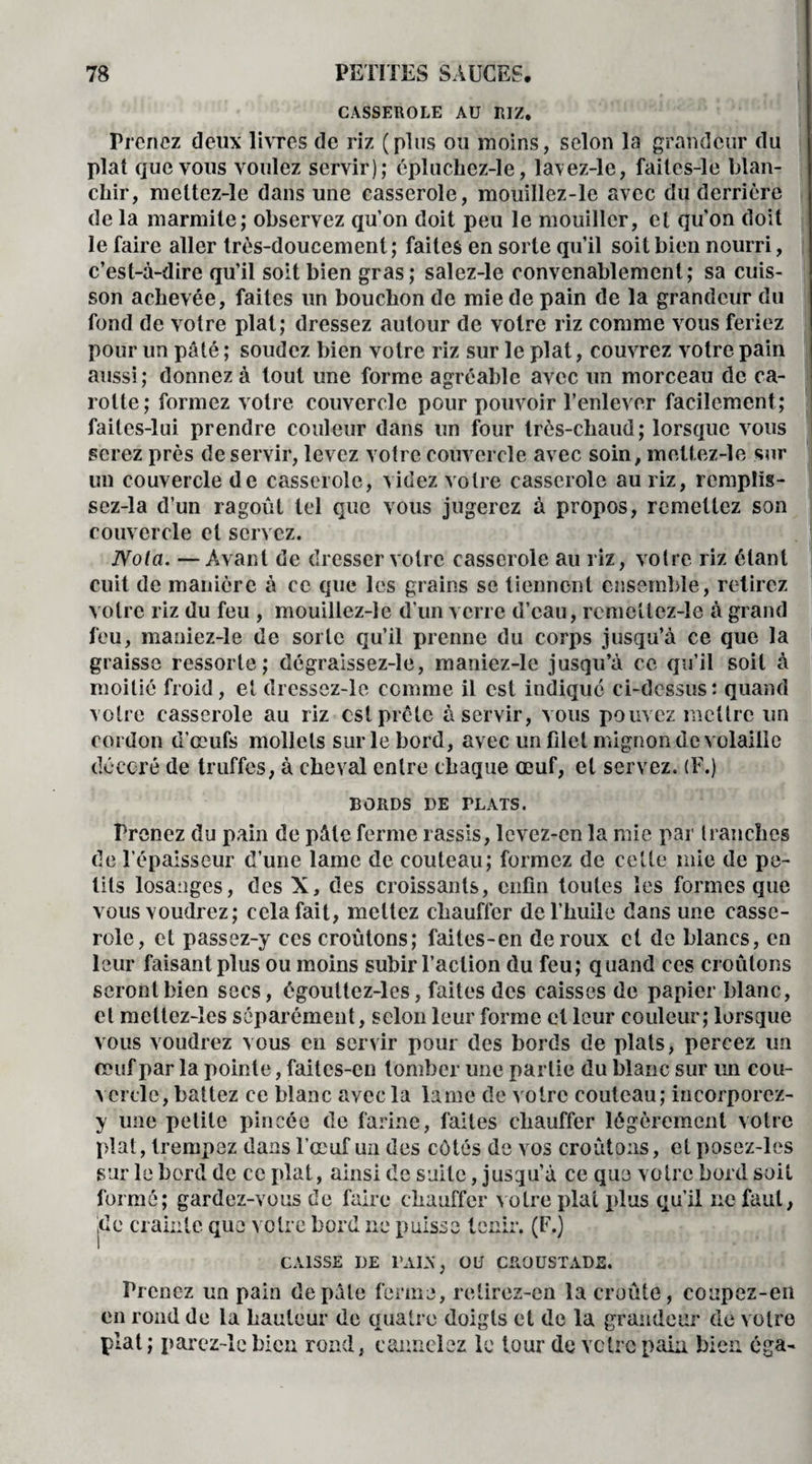 I CASSEROLE AU RIZ. Prenez deux livres de riz (plus ou moins, selon la grandeur du plat que vous voulez servir); cpluchez-le, la\ez-le, failes-le blan¬ chir, meltez-le dans une casserole, mouillez-le avec du derrière de la marmite; observez qu’on doit peu le mouiller, cl qu'on doit le faire aller très-doucement; faites en sorte qu’il soit bien nourri, c’est-à-dire qu’il soit bien gras; salez-le convenablement; sa cuis¬ son achevée, faites un bouchon de mie de pain de la grandeur du fond de votre plat; dressez autour de votre riz comme vous feriez pour un pâté ; soudez bien votre riz sur le plat, couvrez votre pain aussi; donnez à tout une forme agréable avec un morceau de ca¬ rotte; formez votre couvercle pour pouvoir l’enlever facilement; faites-lui prendre couleur dans un four très-chaud; lorsque vous serez près de servir, levez votre couvercle avec soin, meltez-le sur un couvercle de casserole, videz votre casserole au riz, remplis- sez-la d’un ragoût tel que vous jugerez à propos, remettez son couvercle et servez. JVota. —Avant de dresser votre casserole au riz, votre riz étant cuit de manière à ce que les grains se tiennent ensemble, retirez votre riz du feu , mouillez-le d’un verre d’eau, remettez-le à grand feu, maniez-le de sorte qu’il prenne du corps jusqu’à ce que la graisse ressorte; dégraissez-le, maniez-le jusqu’à ce qu’il soit à moitié froid, et dressez-le comme il est indiqué ci-dessus: quand votre casserole au riz est prèle à servir, vous pouvez mettre un cordon d’œufs mollets sur le bord, avec un filet mignon de volaille décoré de truffes, à cheval entre chaque œuf, et servez. (F.) BORDS DE TLATS. Prenez du pain de pâte ferme rassis, levez-en la mie par tranches de l’épaisseur d’une lame de couteau; formez de cette mie de pe¬ tits losanges, des X, des croissants, enfin toutes les formes que vous voudrez; cela fait, mettez chauffer de l’huile dans une casse¬ role, et passez-y ces croûtons; failes-en de roux et de blancs, en leur faisant plus ou moins subir l’action du feu; quand ces croûtons seront bien secs, égouttez-les, faites des caisses de papier blanc, et meltez-les séparément, scion leur forme cl leur couleur; lorsque vous voudrez vous en servir pour des bords de plats, percez un œuf par la pointe, faites-en tomber une partie du blanc sur un cou¬ vercle, battez ce blanc avec la lame de votre couteau; iacorporez- y une petite pincée de farine, faites chauffer légèrement votre plat, trempez dans l’œuf un des côtés de vos croûtons, et posez-les sur le bord de ce plat, ainsi de suite Jusqu’à ce que votre bord soit formé; gardez-vous de faire chauffer votre plat i>lus qu’il ne faut, jde crainte que votre bord ne puisse tenir. (F.) CAISSE DE DAIX, OU CROUSTADE. Prenez un pain de pâte ferme, retirez-en la croûte, coupez-en en rond de la hauteur de quatre doigts et de la grandeur de votre plat; parez-le bien rond, cannelez le tour de votre pain bien éga-