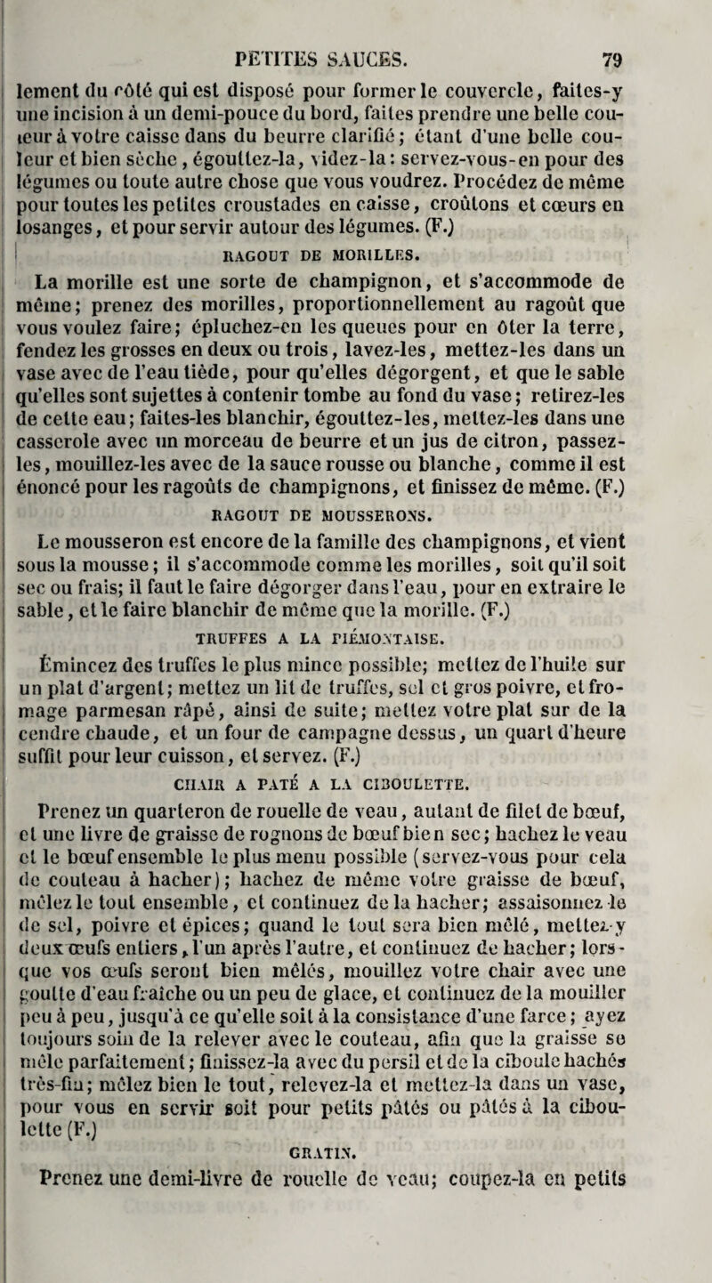 lement du côté qui est disposé pour former le couvercle, faites-y i une incision à un demi-pouce du bord, faites prendre une belle cou¬ leur à votre caisse dans du beurre clarifié; étant d’une belle cou¬ leur et bien sèche, égoullez-la, videz-la : servez-vous-en pour des légumes ou toute autre chose que vous voudrez. Procédez de même pour toutes les petites croustades encaisse, croûtons et cœurs en losanges, et pour servir autour des légumes. (F.) RAGOUT DE MORILLES. La morille est une sorte de champignon, et s’accommode de même; prenez des morilles, proportionnellement au ragoût que I vous voulez faire ; épluchez-cn les queues pour en ôter la terre, fendez les grosses en deux ou trois, lavez-les, mettez-les dans un vase avec de l’eau tiède, pour qu’elles dégorgent, et que le sable qu’elles sont sujettes à contenir tombe au fond du vase ; retirez-les de celte eau; faites-les blanchir, égouttez-les, mettez-les dans une casserole avec un morceau de beurre et un jus de citron, passez- les, mouillez-les avec de la sauce rousse ou blanche, comme il est i énoncé pour les ragoûts de champignons, et finissez de môme. (F.) RAGOUT DE MOUSSERONS. Le mousseron est encore de la famille des champignons, et vient sous la mousse ; il s’accommode comme les morilles, soit qu’il soit sec ou frais; il faut le faire dégorger dans l’eau, pour en extraire le sable, et le faire blanchir de même que la morille. (F.) TRUFFES A LA riEMONTAlSE. Émincez des truffes le plus mince possible; mêliez de l’huile sur un plat d’argent; mettez un lit de truffes, sel et gros poivre, et fro¬ mage parmesan râpé, ainsi de suite; mettez votre plat sur de la cendre chaude, et un four de campagne dessus, un quart d’heure suffit pour leur cuisson, et servez. (F.) CIIAIR A PATE A LA CIBOULETTE. Prenez un quarteron de rouelle de veau, autant de filet de bœuf, et une livre de graisse de rognons de bœuf bien sec; hachez le veau cl le bœuf ensemble le plus menu possible (servez-vous pour cela de couteau à hacher); hachez de même votre graisse de bœuf, mêlez le tout ensemble, et continuez delà hacher; assaisonnez le de sel, poivre et épices; quand le tout sera bien mêlé, mettez y deux œufs entiers,l’un après l’autre, et continuez de hacher; lors¬ que vos œufs seront bien mêlés, mouillez votre chair avec une goutte d’eau fraîche ou un peu de glace, et continuez de la mouiller peu à peu, jusqu'à ce qu’elle soit à la consistance d’une farce ; ayez toujours soin de la relever avec le couteau, afin que la graisse se mêle parfaitement ; finissez-la avec du persil et de la ciboule hachés très-fin ; mêlez bien le tout, relcvez-la et mettez-la dans un vase, pour vous en servir soit pour petits pâtés ou pâtés à la cibou¬ lette (F.) GRATIN. Prenez une demi-livre de rouelle de veau; coupez-la en petits