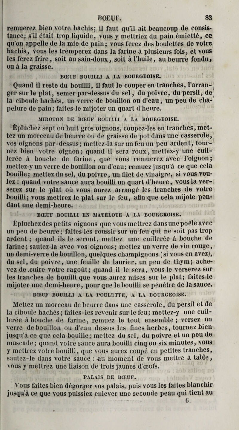 I BOEUF. 83 ; remuerez bien votre hachis; il faut qu’il ait beaucoup de consis* tance; s’il était trop liquide, vous y mettriez du pain émietté, ce qu’on appelle de la mie de pain; vous ferez des boulettes de votre hachis, vous les tremperez dans la farine à plusieurs fois, et vous les ferez frire, soit ausain-doux, soit à l’huile, au beurre fondu, ou à la graisse. BŒUF BOUILLI A LA BOURGEOISE. Quand il reste du bouilli, il faut le couper en tranches, l’arran^ ger sur le plat, semer par-dessus du sel, du poivre, du persil, de la ciboule hachés, un verre de bouillon ou d’eau, un peu de cha¬ pelure de pain; faites-le mijoter un quart d’heure. MIROTON DE BŒUF BOUILLI A LA BOURGEOISE. Épluchez sept ou huit gros oignons, coupez-les en tranches, met¬ tez un morceau de beurre ou de graisse de pot dans une casserole, vos oignons par-dessus ; mettez-la sur un feu un peu ardent, tour¬ nez bien votre oignon; quand il sera roux, mettez-y une cuil- ! lerée à bouche de farine, que vous remuerez avec l’oignon ; metlez-y un verre de bouillon ou d’eau; remuez jusqu’à ce que cela bouille; mettez du sel, du poivre, un filet de vinaigre, si vous vou¬ lez : quand votre sauce aura bouilli un quart d’heure, vous la ver¬ serez sur le plat où vous aurez arrangé les tranches de votre bouilli; vous mettrez le plat sur le feu, afin que cela mijote pen¬ dant une demi-heure. 1 ^ ' * * . r » 4 BŒUF BOUILLI EN MATELOTE A LA BOURGEOISE. Épluchez des petits oignons que vous mettrez dans une poêle avec lin peu de beurre; faites-les roussir sur un feu qui ne soit pas trop ardent ; quand ils le seront, mettez une cuillerée à bouche de farine; sautez-la avec vos oignons; mettez un verre de vin rouge, un demi-verre de bouillon, quelques champignons (si vous en avez), du sel, du poivre, une feuille de laurier, un peu de thym; ache¬ vez de .cuire votre ragoût ; quand il le sera, vous le verserez sur les tranches de bouilli que vous aurez mises sur le plat; faites-le mijoter une demi-heure, pour que le bouilli se pénètre de la sauce. BŒUF BOUILLI A LA POULETTE, A LA BOURGEOISE. Mettez un morceau de beurre dans une casserole, du persil et de la ciboule hachés ; faites-les revenir sur le feu; mettez-y une cuil¬ lerée abouche de farine, remuez le tout ensemble; versez un verre de bouillon ou d’eau dessus les fines herbes, tournez bien jusqu’à ce que cela bouille; mettez du sel, du poivre et un peu de muscade; quand votre sauce aura bouilli cinq ou six minutes, vous y mettrez votre bouilli, que vous aurez coupé en petites tranches, sautez-le dans votre sauce : nu moment de vous mettre à table, vous y mettrez une liaison de trois jaunes d’œufs. PALAIS DE BŒUF. Vous faites bien dégorger vos palais, puis vous les faites blanchir jusqu’à ce que vous puissiez enlever une seconde peau qui tient au G.