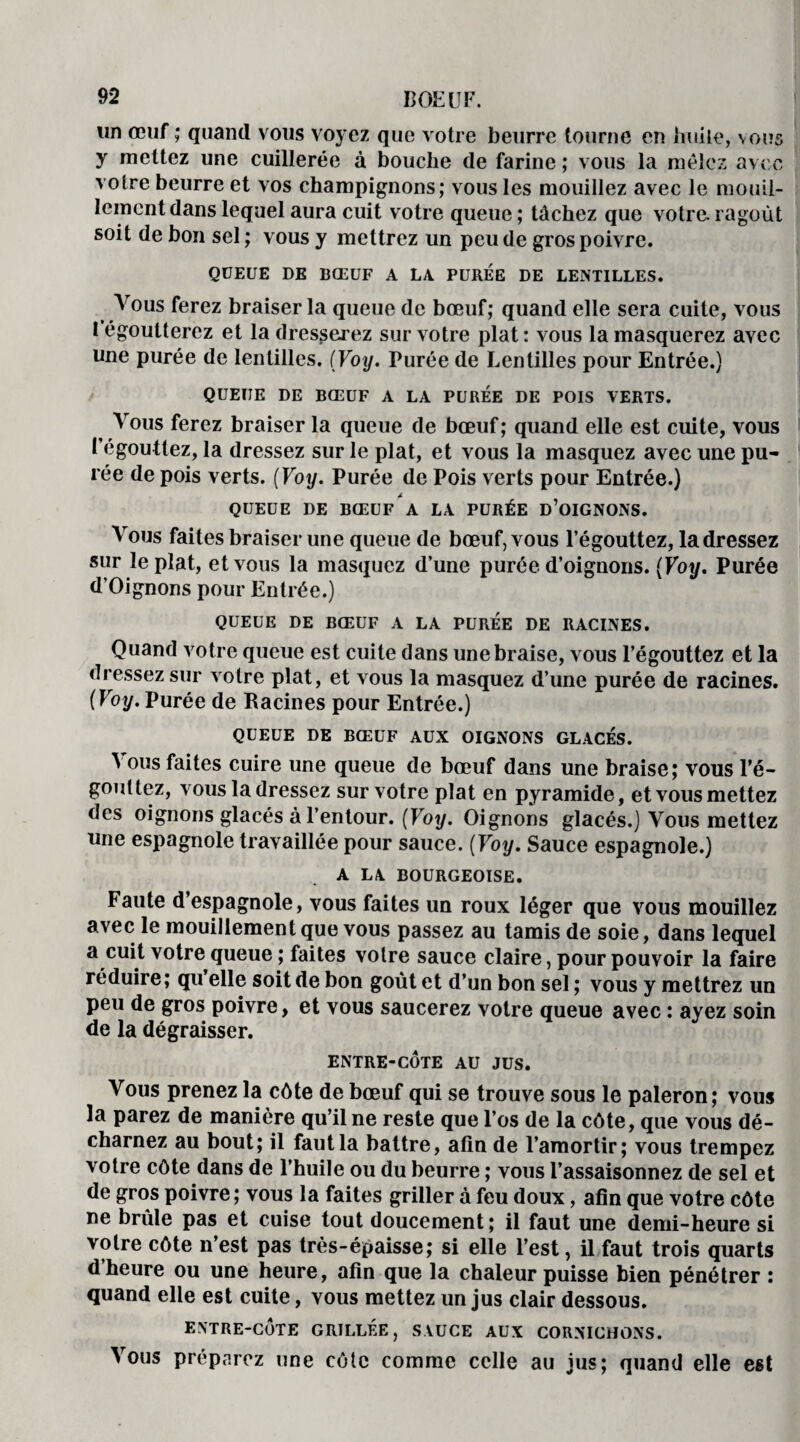 un œuf ; quand vous voyez que votre beurre tourne en huile, vous y mettez une cuillerée à bouche de farine ; vous la mêlez avec votre beurre et vos champignons; vous les mouillez avec le mouil- lemcntdans lequel aura cuit votre queue ; tâchez que votre, ragoût soit de bon sel ; vous y mettrez un peu de gros poivre. QUEUE DE BŒUF A LA PUREE DE LENTILLES. Vous ferez braiser la queue de bœuf; quand elle sera cuite, vous 1 égoutterez et la dresserez sur votre plat : vous la masquerez avec une purée de lentilles. (Voy. Purée de Lentilles pour Entrée.) QUEUE DE BŒUF A LA PURÉE DE POIS VERTS. Vous ferez braiser la queue de bœuf; quand elle est cuite, vous l’égouttez, la dressez sur le plat, et vous la masquez avec une pu¬ rée de pois verts. (Voy. Purée de Pois verts pour Entrée.) QUEUE DE BŒUF A LA PURÉE D’OIGNONS. Vous faites braiser une queue de bœuf, vous l’égouttez, la dressez sur le plat, et vous la masquez d’une purée d’oignons. (Voy. Purée d’Oignons pour Entrée.) QUEUE DE BŒUF A LA PUREE DE RACINES. Quand votre queue est cuite dans une braise, vous l’égouttez et la dressez sur votre plat, et vous la masquez d’une purée de racines. (Voy. Purée de Racines pour Entrée.) QUEUE DE BŒUF AUX OIGNONS GLACES. Vous faites cuire une queue de bœuf dans une braise; vous l'é¬ gouttez, vous la dressez sur votre plat en pyramide, et vous mettez des oignons glacés à l’entour. (Voy. Oignons glacés.) Vous mettez une espagnole travaillée pour sauce. (Voy. Sauce espagnole.) A LA. BOURGEOISE. Faute d’espagnole, vous faites un roux léger que vous mouillez avec le mouillement que vous passez au tamis de soie, dans lequel a cuit votre queue ; faites votre sauce claire, pour pouvoir la faire réduire; qu elle soit de bon goût et d’un bon sel ; vous y mettrez un peu de gros poivre, et vous saucerez votre queue avec : ayez soin de la dégraisser. ENTRE-CÔTE AU JUS. Vous prenez la côte de bœuf qui se trouve sous le paleron; vous la parez de manière qu’il ne reste que l’os de la côte, que vous dé- charnez au bout; il faut la battre, afin de l’amortir; vous trempez votre côte dans de l’huile ou du beurre ; vous l’assaisonnez de sel et de gros poivre; vous la faites griller à feu doux, afin que votre côte ne brûle pas et cuise tout doucement; il faut une demi-heure si votre côte n’est pas très-épaisse; si elle l’est, il faut trois quarts d heure ou une heure, afin que la chaleur puisse bien pénétrer : quand elle est cuite, vous mettez un jus clair dessous. ENTRE-CÔTE GRILLÉE, SAUCE AUX CORNICHONS. Vous préparez une côte comme celle au jus; quand elle est