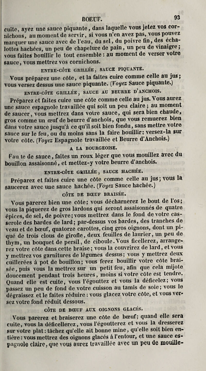 cuite, ayez une sauce piquante, dans laquelle vous jetez vos cor¬ nichons, au moment de servir, si vous n’en avez pas, vous pouvez marquer une sauce avec de l’eau, du sel, du poivre fin, des écha- lottes hachées, un peu de chapelure de pain, un peu de vinaigre, vous faites bouillir le tout ensemble : au moment de verser votre sauce, vous mettrez vos cornichons. ENTRE-CÔTE GRILLÉE, SAUCE PIQUANTE. Vous préparez une côte, et la faites cuire comme celle au jus; vous versez dessus une sauce piquante. (Voyez Sauce piquante.) ENTRE-CÔTE GRILLÉE, SAUCE AU BEURRE D ANCHOIS. Préparez et faites cuire une côte comme celle au jus. Vous aurez une sauce espagnole travaillée qui soit un peu claire ; au moment de saucer, vous mettrez dans voire sauce, qui sera bien chaude, gros comme un œuf de beurre d’anchois, que vous remuerez bien dans votre sauce jusqu’à ce qu’il soit bien fondu, sans mettre votre sauce sur le feu, ou du moins sans la faire bouillir: versez-la sur votre côte. (Voyez Espagnole travaillée et Beurre d’Anchois.) A LA BOURGEOISE. Fau te de sauce, faites un roux léger que vous mouillez avec du bouillon assaisonné, et mettez-y votre beurre d’anchois. ENTRE-CÔTE GRILLÉE , SAUCE HACHÉE. Préparez et faites cuire une côte comme celle au jus ; vous la saucerez avec une sauce hachée. (Voyez Sauce hachée.) CÔTE DE BŒUF BRAISEE. Vous parerez bien une côte; vous décharnerez le bout de los; vous la piquerez de gros lardons qui seront assaisonnés de quati e épices, de sel, de poivre; vous mettrez dans le fond de votre cas¬ serole des bardes de lard; par-dessus vos bardes, des tranches de veau et de bœuf, quatorze carottes, cinq gros oignons, dont un pi¬ qué de trois clous de girofle, deux feuilles de laurier, un peu de thym, un bouquet de persil, de ciboule.Vous ficellerez, arrange* rez votre côte dans cette braise; vous la couvrirez de lard, et vous y mettrez vos garnitures de légumes dessus; vous y mettrez deux cuillerées à pot de bouillon; vous ferez bouillir votre côte brai¬ sée, puis vous la mettrez sur un petit feu, afin que cela mijote doucement pendant trois heures, moins si votre côte est tendre. Quand elle est cuite, vous l’égouttez et vous la déficelez; vous passez un peu de fond de votre cuisson au tamis de soie ; vous le dégraissez et le faites réduire : vous glacez votre côte, et vous ver¬ sez votre fond réduit dessous. CÔTE DE BŒUF AUX OIGNONS GLACÉS. Vous parerez et braiserez une côte de bœuf; quand elle sera cuite, vous la déficellerez, vous l’égoutterez et vous la dresserez sur votre plat : tâchez qu’elle ait bonne mine, qu’elle soit bien en¬ tière : vous mettrez des oignons glacés à l’entour, et une sauce es¬ pagnole claire, que yous aurez travaillée avec un peu de mouille»