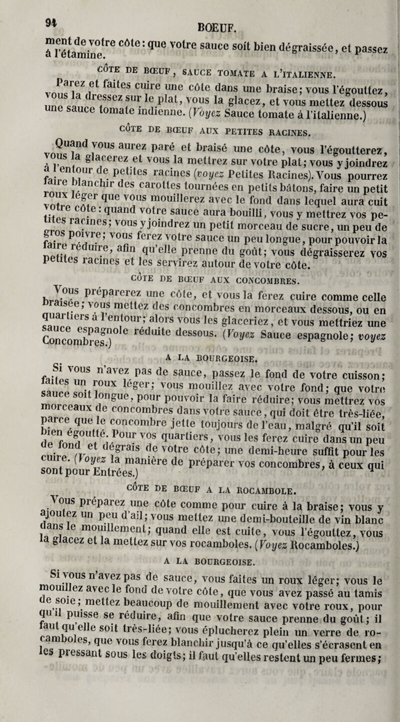à*Fétamine(re CÔt6: qUe volre sauce S0lt bien dégraissée, et passez CÔTE DE BŒUF, SAUCE TOMATE A L’iTALIENNE. faites cu_ire ime côte dans une braise; vous l’égouttez, lJnp *a diessez sw le plat, vous la glacez, et vous mettez dessous ne sauce tomate indienne. ( Voyez Sauce tomate à l’italienne.) CÔTE DE BŒUF AUX PETITES RACINES. T5 aurez paré et braisé une côte> vous l'égoutterez, a ^ aceiez et vous la mettrez sur votre plat; vous y joindrez a entour de petites racines (voyez Petites Racines). A^ous pourrez ne blanchir des carottes tournées en petits bâtons, faire un petit vnf * T1 qUe vc!us moui,lerez avec le fond dans lequel aura cuit f. c .e • Quand votre sauce aura bouilli, vous y mettrez vos pe- its racines; vous yjoindrez un petit morceau de sucre, un peu de l» . vous ferez votre sauce un peu longue, pour pouvoir la _ re une, afin qu elle prenne du goût; vous dégraisserez yos petites racines et les servirez autour de votre côte. CÔTE DE BŒUF AUX CONCOMBRES. J™ P^parerez llne eûte, et vous la ferez cuire comme celle raisee; vous mettez des concombres en morceaux dessous, ou en !LLiers U 1 en,tour; al.ors vous les glaceriez, et vous mettriez une Concombres1)0 G léduite dessous- (Voyez Sauce espagnole; voyez A LA BOURGEOISE. ,J‘yc's nave,z Pas de sauce, passez le fond de votre cuisson: ' Z,?UX egCr; V0US mou!IIez avec votre fond; que votre sauce soit longue, pour pouvoir la faire réduire; vous mettrez vos moi ceaux de concombres dans votre sauce, qui doit être très-liée, p rce que le concombre jette toujours de l’eau, malgré qu'il soit !tè f, <J5. ( e; °r V0S <luartiers, vous les ferez cuire dans un peu . ,,.e * ®§rais de votre côte; une demi-heure suffit pour les 1 e. [yoyez la manière de préparer vos concombres, à ceux qui sont pour Lntrées.) 1 CÔTE DE BŒUF A LA ROCAMBOLE. A ous piépaiez une côte comme pour cuire à la braise; vous y ajoutez un peu d’ail; vous mettez une demi-bouteille de vin blanc ns e moiullement; quand elle est cuite, vous l’égouttez, vous a glacez et la mettez sur vos rocamboles. ( Voyez Rocamboles.) A LA BOURGEOISE. Si\ous n avez pas de sauce, vous faites un roux léger; vous le mouillez avec le fond de votre côte, que vous avez passé au tamis e soie, mettez beaucoup de mouillement avec votre roux, pour qui puisse se réduire, afin que votre sauce prenne du goût; il au qu elle soit très-liée; vous éplucherez plein un verre de ro- cam o es, que vous ferez blanchir jusqu’à ce qu’elles s’écrasent en es piessant sous les doigts; il faut quelles restent un peu fermes;