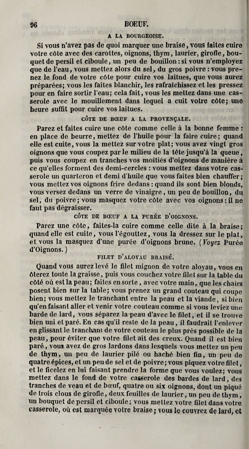 A LA BOURGEOISE. Si vous n’avez pas de quoi marquer une braise, vous faites cuire votre côte avec des carottes, oignons, thym, laurier, girofle, bou¬ quet de persil et ciboule, un peu de bouillon:si vous n’employez que de l’eau, vous mettez alors du sel, du gros poivre : vous pre¬ nez le fond de votre côte pour cuire vos laitues, que vous aurez préparées; vous les faites blanchir, les rafraîchissez et les pressez pour en faire sortir l’eau; cela fait, vous les mettez dans une cas¬ serole avec le mouillement dans lequel a cuit votre côte; une heure suffit pour cuire vos laitues. CÔTE DE BŒUF A LA PROVENÇALE. Parez et faites cuire une côte comme celle à la bonne femme : en place de beurre, mettez de l’huile pour la faire cuire; quand elle est cuite, vous la mettez sur votre plat; vous avez vingt gros oignons que vous coupez par le milieu de la tête jusqu’à la queue, puis vous coupez en tranches vos moitiés d’oignons de manière à ce qu’elles forment des demi-cercles : vous mettez dans votre cas¬ serole un quarteron et demi d’huile que vous faites bien chauffer ; vous mettez vos oignons frire dedans : quand ils sont bien blonds, vous versez dedans un verre de vinaigre, un peu de bouillon, du sel, du poivre; vous masquez votre côte avec vos oignons:il ne faut pas dégraisser. CÔTE DE BŒUF A LA PURÉE D’OIGNONS. Parez une côte, faites-la cuire comme celle dite à la braise; quand elle est cuite, vous l’égouttez, vous la dressez sur le plat, et vous la masquez d’une purée d’oignons brune. ( Voyez Purée d’Oignons. ) FILET D’ALOYAU BRAISÉ. Quand vous aurez levé le filet mignon de votre aloyau, vous en ôterez toute la graisse, puis vous couchez votre filet sur la table du côté où est la peau; faites en sorte, avec votre main, que les chairs posent bien sur la table; vous prenez un grand couteau qui coupe bien; vous mettez le tranchant entre la peau et la viande, si bien qu’en faisant aller et venir votre couteau comme si vous leviez une barde de lard, vous séparez la peau d’avec le filet, et il se trouve bien uni et paré. En cas qu’il reste de la peau, il faudrait l’enlever en glissant le tranchant de votre couteau le plus près possible de la peau, pour éviter que votre filet ait des creux. Quand il est bien paré, vous avez de gros lardons dans lesquels vous mettez un peu de thym, un peu de laurier pilé ou haché bien fin, un peu de quatre épices, et un peu de sel et de poivre ; vous piquez votre filet, et le ficelez en lui faisant prendre la forme que vous voulez; vous mettez dans le fond de votre casserole des bardes de lard, des tranches de veau et de bœuf, quatre ou six oignons, dont un piqué de trois clous de girofle, deux feuilles de laurier, un peu de thym, un bouquet de persil et ciboule; vous mettez votre filet dans votre casserole, où est marquée votre braise ; vous le couvrez de lai d, et
