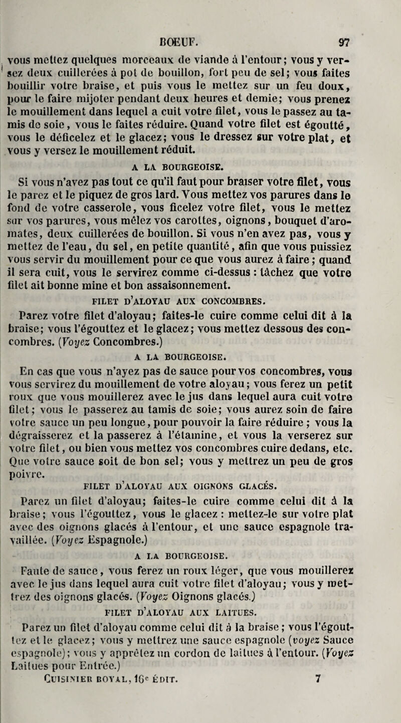 vous mettez quelques morceaux cle viande à l’entour; vous y ver¬ sez deux cuillerées à pot de bouillon, fort peu de sel; vous faites bouillir votre braise, et puis vous le mettez sur un feu doux, pour le faire mijoter pendant deux heures et demie; vous prenez le mouillement dans lequel a cuit votre filet, vous le passez au ta¬ mis de soie, vous le faites réduire. Quand votre filet est égoutté, vous le déficelez et le glacez; vous le dressez sur votre plat, et vous y versez le mouillemeut réduit. A LA BOURGEOISE. Si vous n’avez pas tout ce qu’il faut pour braiser votre filet, vous le parez et le piquez de gros lard. Vous mettez vos parures dans le fond de votre casserole, vous ficelez votre filet, vous le mettez sur vos parures, vous mêlez vos carottes, oignons, bouquet d’aro¬ mates, deux cuillerées de bouillon. Si vous n’en avez pas, vous y mettez de l’eau, du sel, en petite quantité, afin que vous puissiez vous servir du mouillement pour ce que vous aurez à faire ; quand il sera cuit, vous le servirez comme ci-dessus : tâchez que votre filet ait bonne mine et bon assaisonnement. FILET d’aloyau AUX CONCOMBRES. Parez votre filet d’aloyau ; faites-le cuire comme celui dit à la braise; vous l’égouttez et le glacez; vous mettez dessous des con¬ combres. (Voyez Concombres.) A LA BOURGEOISE. En cas que vous n’ayez pas de sauce pour vos concombres, vous vous servirez du mouillement de votre aloyau ; vous ferez un petit roux que vous mouillerez avec le jus dans lequel aura cuit votre filet; vous le passerez au tamis de soie; vous aurez soin de faire votre sauce un peu longue, pour pouvoir la faire réduire ; vous la dégraisserez et la passerez à l’étamine, et vous la verserez sur votre filet, ou bien vous mettez vos concombres cuire dedans, etc. Que votre sauce soit de bon sel; vous y mettrez un peu de gros poivre. FILET d’aloyau AUX OIGNONS GLACES. Parez un filet d’aloyau; faites-le cuire comme celui dit à la braise ; vous l’égouttez, vous le glacez : meltez-le sur votre plat avec des oignons glacés à l’entour, et une sauce espagnole tra¬ vaillée. (Voyez Espagnole.) A LA BOURGEOISE. Faute de sauce, vous ferez un roux léger, que vous mouillerez avec le jus dans lequel aura cuit votre filet d’aloyau; vous y met¬ trez des oignons glacés. (Voyez Oignons glacés.) FILET d’aloyau AUX LAITUES. Parez un filet d’aloyau comme celui dit à la braise ; vous l’égout¬ tez et le glacez ; vous y mettrez une sauce espagnole (voyez Sauce espagnole); vous y apprêtez un cordon de laitues à l’entour. (Voyez Laitues pour Entrée.) Cuisinier boyau, 16e édit. 7