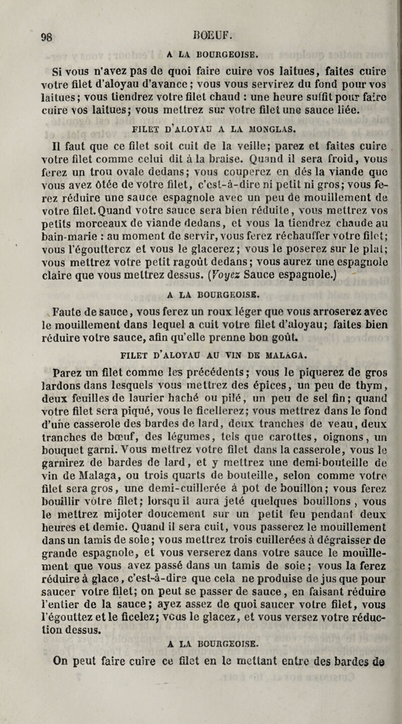 A LA BOURGEOISE. Si vous n’avez pas de quoi faire cuire vos laitues, faites cuire votre filet d’aloyau d’avance ; vous vous servirez du fond pour vos laitues; vous tiendrez votre filet chaud : une heure suffit pour faire cuire vos laitues; vous mettrez sur votre filet une sauce liée. FILET D’ALOYAU A LA MONGLAS. Il faut que ce filet soit cuit de la veille; parez et faites cuire votre filet comme celui dit à la braise. Quand il sera froid, vous ferez un trou ovale dedans; vous couperez en désla viande que vous avez ôtée de votre filet, c’est-à-dire ni petit ni gros; vous fe¬ rez réduire une sauce espagnole avec un peu de mouillement de votre filet.Quand votre sauce sera bien réduite, vous mettrez vos petits morceaux de viande dedans, et vous la tiendrez chaude au bain-marie : au moment de servir, vous ferez réchauffer votre filet; vous l’égoutterez et vous le glacerez; vous le poserez sur le plat; vous mettrez votre petit ragoût dedans ; vous aurez une espagnole claire que vous mettrez dessus. (Voyez Sauce espagnole.) A LA BOURGEOISE. Faute de sauce, vous ferez un roux léger que vous arroserez avec le mouillement dans lequel a cuit votre filet d’aloyau; faites bien réduire votre sauce, afin qu’elle prenne bon goût. FILET d’aloyau AU VIN DE MALAGA. Parez un filet comme les précédents; vous le piquerez de gros lardons dans lesquels vous mettrez des épices, un peu de thym, deux feuilles de laurier haché ou pilé, un peu de sel fin; quand votre filet sera piqué, vous le ficellerez; vous mettrez dans le fond d’une casserole des bardes de lard, deux tranches de veau, deux tranches de bœuf, des légumes, tels que carottes, oignons, un bouquet garni. Vous mettrez votre filet dans la casserole, vous le garnirez de bardes de lard, et y mettrez une demi-bouteille de vin deMalaga, ou trois quarts de bouteille, selon comme votre filet sera gros, une demi-cuillerée à pot de bouillon; vous ferez bouillir vôtre filet; lorsqu il aura jeté quelques bouillons , vous le mettrez mijoter doucement sur un petit feu pendant deux heures et demie. Quand il sera cuit, vous passerez le mouillement dans un tamis de soie; vous mettrez trois cuillerées à dégraisser de grande espagnole, et vous verserez dans votre sauce le mouille¬ ment que vous avez passé dans un tamis de soie ; vous la ferez réduire à glace, c’est-à-dire que cela ne produise de jus que pour saucer votre filet; on peut se passer de sauce, en faisant réduire l’entier de la sauce; ayez assez de quoi saucer votre filet, vous l’égouttez et le ficelez; vous le glacez, et vous versez votre réduc¬ tion dessus. A LA BOURGEOISE. On peut faire cuire ce filet en le mettant entre des bardes dô