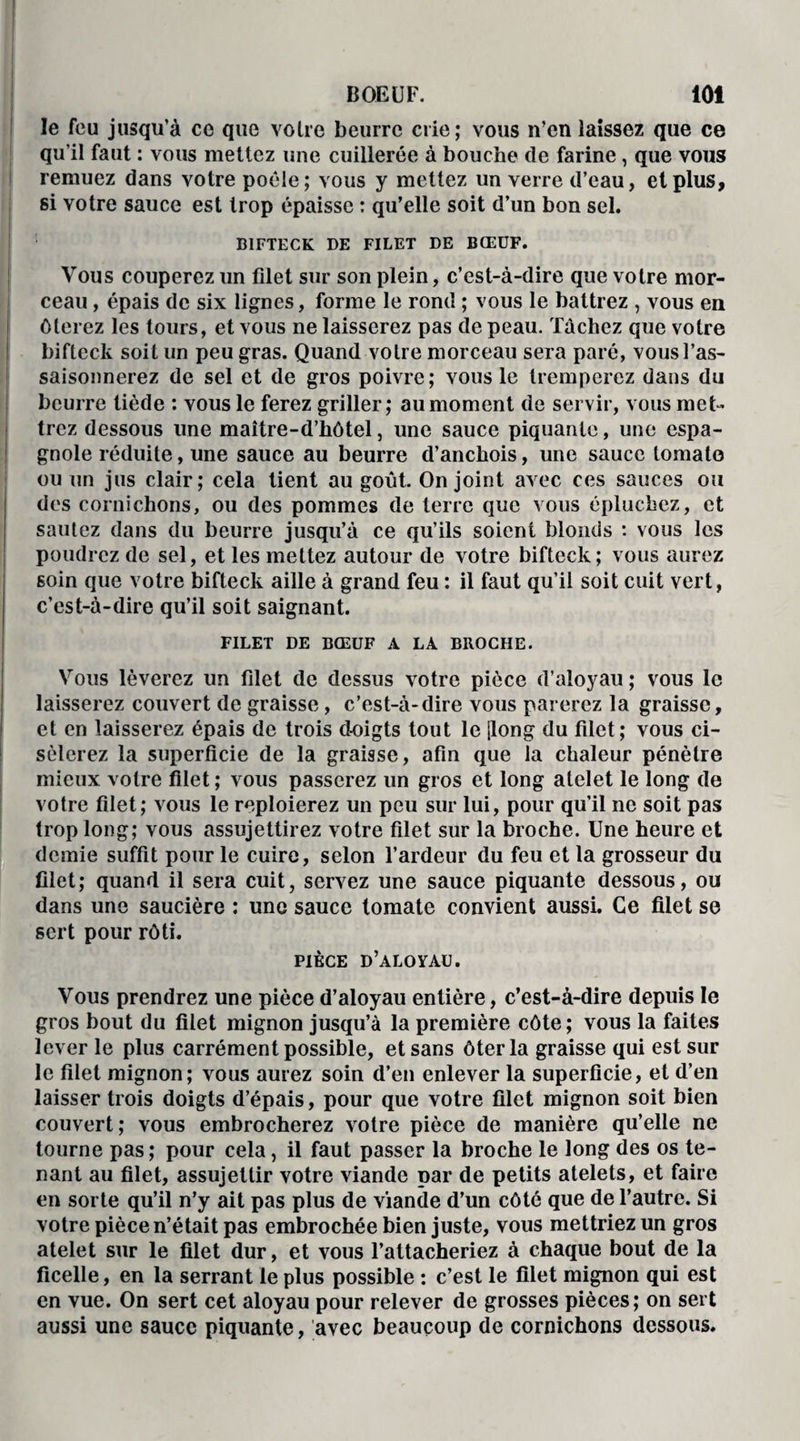 le feu jusqu’à ce que voire beurre crie; vous n’en laissez que ce qu’il faut : vous mettez une cuillerée à bouche (le farine, que vous remuez dans votre poêle; vous y mettez un verre d’eau, et plus, si votre sauce est trop épaisse : qu’elle soit d’un bon sel. BIFTECK DE FILET DE BŒUF. Vous couperez un filet sur son plein, c’est-à-dire que votre mor¬ ceau , épais de six lignes, forme le rond ; vous le battrez , vous en ôterez les tours, et vous ne laisserez pas de peau. Tâchez que votre bifteck soit un peu gras. Quand votre morceau sera paré, vous l’as¬ saisonnerez de sel et de gros poivre; vous le tremperez dans du beurre tiède : vous le ferez griller; au moment de servir, vous met¬ trez dessous une maître-d’hôtel, une sauce piquante, une espa¬ gnole réduite, une sauce au beurre d’anchois, une sauce tomate ou un jus clair; cela tient au goût. On joint avec ces sauces ou des cornichons, ou des pommes de terre que vous épluchez, et sautez dans du beurre jusqu’à ce qu’ils soient blonds : vous les poudrez de sel, et les mettez autour de votre bifteck; vous aurez soin que votre bifteck aille à grand feu : il faut qu’il soit cuit vert, c’est-à-dire qu’il soit saignant. FILET DE BŒUF A LA BROCHE. Vous lèverez un filet de dessus votre pièce d’aloyau ; vous le laisserez couvert (1e graisse, c’est-à-dire vous parerez la graisse, et en laisserez épais de trois doigts tout le [long du filet; vous ci¬ sèlerez la superficie de la graisse, afin que la chaleur pénètre mieux votre filet ; vous passerez un gros et long atelet le long de votre filet; vous le reploierez un peu sur lui, pour qu’il ne soit pas trop long; vous assujettirez votre filet sur la broche. Une heure et demie suffit pour le cuire, selon l’ardeur du feu et la grosseur du filet; quand il sera cuit, servez une sauce piquante dessous, ou dans une saucière : une sauce tomate convient aussi. Ce filet se sert pour rôti. pièce d’aloyau. Vous prendrez une pièce d’aloyau entière, c’est-à-dire depuis le gros bout du filet mignon jusqu’à la première côte; vous la faites lever le plus carrément possible, et sans ôter la graisse qui est sur le filet mignon; vous aurez soin d’en enlever la superficie, et d’en laisser trois doigts d’épais, pour que votre filet mignon soit bien couvert; vous embrocherez votre pièce de manière qu’elle ne tourne pas; pour cela, il faut passer la broche le long des os te¬ nant au filet, assujettir votre viande par de petits atelets, et faire en sorte qu’il n’y ait pas plus de viande d’un côté que de l’autre. Si votre pièce n’était pas embrochée bien juste, vous mettriez un gros atelet sur le filet dur, et vous l’attacheriez à chaque bout de la ficelle, en la serrant le plus possible : c’est le filet mignon qui est en vue. On sert cet aloyau pour relever de grosses pièces; on sert aussi une sauce piquante, avec beaucoup de cornichons dessous.
