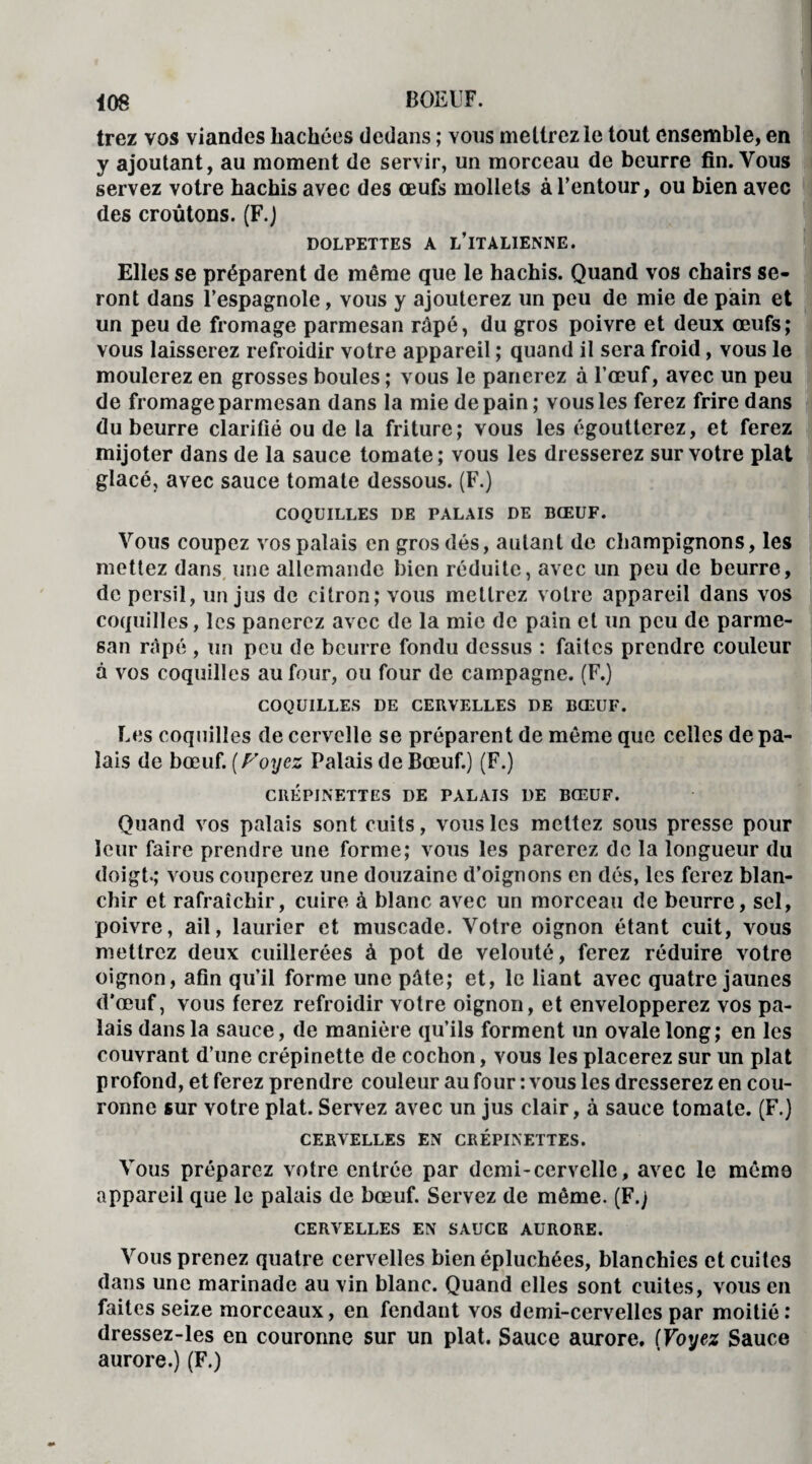 trez vos viandes bâchées dedans ; vous mettrez le tout ensemble, en y ajoutant, au moment de servir, un morceau de beurre fin. Vous servez votre hachis avec des œufs mollets à l’entour, ou bien avec des croûtons. (F.) DOLPETTES A L’ITALIENNE. Elles se préparent de même que le hachis. Quand vos chairs se¬ ront dans l’espagnole, vous y ajouterez un peu de mie de pain et un peu de fromage parmesan râpé, du gros poivre et deux œufs; vous laisserez refroidir votre appareil ; quand il sera froid, vous le moulerez en grosses boules ; vous le panerez à l’œuf, avec un peu de fromage parmesan dans la mie de pain ; vous les ferez frire dans du beurre clarifié ou de la friture; vous les égoutterez, et ferez mijoter dans de la sauce tomate; vous les dresserez sur votre plat glacé, avec sauce tomate dessous. (F.) COQUILLES DE PALAIS DE BŒUF. Vous coupez vos palais en gros dés, autant de champignons, les mettez dans une allemande bien réduite, avec un peu de beurre, de persil, un jus de citron; vous mettrez votre appareil dans vos coquilles, les panerez avec de la mie de pain et un peu de parme¬ san râpé , un peu de beurre fondu dessus : faites prendre couleur à vos coquilles autour, ou four de campagne. (F.) COQUILLES DE CERVELLES DE BŒUF. Les coquilles de cervelle se préparent de même que celles de pa¬ lais de bœuf. (Foyez Palais de Bœuf.) (F.) CRÉPINETTES DE PALAIS DE BŒUF. Quand vos palais sont cuits, vous les mettez sous presse pour leur faire prendre une forme; vous les parerez de la longueur du doigt»; vous couperez une douzaine d’oignons en dés, les ferez blan¬ chir et rafraîchir, cuire à blanc avec un morceau de beurre, sel, poivre, ail, laurier et muscade. Votre oignon étant cuit, vous mettrez deux cuillerées à pot de velouté, ferez réduire votre oignon, afin qu’il forme une pâte; et, le liant avec quatre jaunes d’œuf, vous ferez refroidir votre oignon, et envelopperez vos pa¬ lais dans la sauce, de manière qu’ils forment un ovale long; en les couvrant d’une crépinette de cochon, vous les placerez sur un plat profond, et ferez prendre couleur au four : vous les dresserez en cou¬ ronne sur votre plat. Servez avec un jus clair, à sauce tomate. (F.) CERVELLES EN CRÉPINETTES. Vous préparez votre entrée par demi-cervelle, avec le même appareil que le palais de bœuf. Servez de même. (F.) CERVELLES EN SAUCE AURORE. Vous prenez quatre cervelles bien épluchées, blanchies et cuites dans une marinade au vin blanc. Quand elles sont cuites, vous en faites seize morceaux, en fendant vos demi-cervelles par moitié: dressez-les en couronne sur un plat. Sauce aurore. (Voyez Sauce aurore.) (F.)