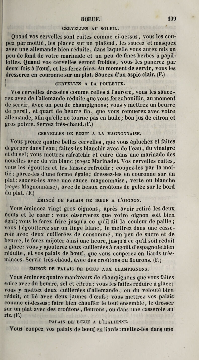CERVELLES AU SOLEIL, Quand vos cervelles sont cuites comme ci-dessus, vous les cou¬ pez par moitié, les placez sur un plafond, les saucez et masquez avec une allemande bien réduite, dans laquelle vous aurez mis un peu de fond de votre marinade et un peu de fines herbes à papil- lottes. Quand vos cervelles seront froides, vous les panerez par deux fois à l’œuf, et les ferez frire. Au moment de servir, vous les dresserez en couronne sur un plat. Saucez d’un aspic clair. (F.) CERVELLES A LA POULETTE. Vos cervelles dressées comme celles à l’aurore, vous les sauce¬ rez avec de l’allemande réduite que vous ferez bouillir, au moment de servir, avec un peu de champignons; vous y mettrez un beurre de persil, et quart de beurre fin, que vous remuerez avec votre allemande, afin qu’elle ne tourne pas en huile; bon jus de citron et gros poivre. Servez très-chaud. (F.) CERVELLES DE BŒUF A LA MAGNONNAISE. Vous prenez quatre belles cervelles , que vous épluchez et faites dégorger dans l’eau; faites-les blanchir avec de l’eau, du vinaigre et du sel; vous mettrez rafraîchir et cuire dans une marinade des nouelles avec du vin blanc (voyez Marinade). Vos cervelles cuites, vous les égouttez et les laissez refroidir ; coupez-les par la moi¬ tié; parez-les d’une forme égale; dressez-les en couronne sur un plat; saucez-les avec une sauce magnonnaise, verte ou blanche (voyez Magnonnaise), avec de beaux croûtons de gelée sur le bord du plat. (F.) ÉMINCÉ DE PALAIS DE BŒUF A L’OIGNON. Vous émincez vingt gros oignons, après avoir retiré les deux oouts et le cœur : vous observerez que votre oignon soit bien égal; vous le ferez frire jusqu’à ce qu’il ait la couleur de paille ; vous l’égoutterez sur un linge blanc, le mettrez dans une casse¬ role avec deux cuillerées de consommé, un peu de sucre et do beurre, le ferez mijoter ainsi une heure, jusqu’à ce qu’il soit réduit a glace: vous y ajouterez deux cuillerées à ragoût d’espagnole bien réduite, et vos palais de bœuf, que vous couperez en liards très- minces. Servir très-chaud, avec des croûtons ou flourons. (F.; ÉMINCÉ DE PALAIS DE BŒUF AUX CHAMPIGNONS. Vous émincez quatre maniveaux de champignons que vous faites cuire avec du beurre, sel et citron; vous les faites réduire à glace; vous y mettez deux cuillerées d’allemande, ou du velouté bien réduit, et lié avec deux jaunes d’œufs; vous mettrez vos palais comme ci-dessus ; faire bien chauffer le tout ensemble, le dresser sur un plat avec des croûtons, fleurons, ou dans une casserole au riz. (F.) PALAIS DE BŒUF A L’ITALIENNE. Vous coupez vos palais de bœuf en liards :mettez-les dans une