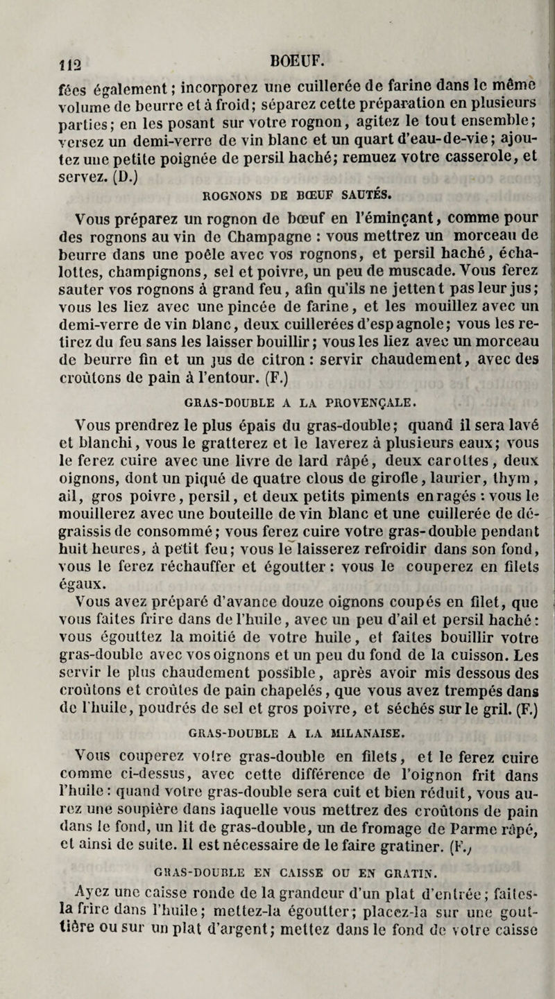 fées également ; incorporez une cuillerée de farine dans le même volume de beurre et à froid; séparez cette préparation en plusieurs parties; en les posant sur votre rognon, agitez le tout ensemble; versez un demi-verre de vin blanc et un quart d’eau-de-vie; ajou¬ tez une petite poignée de persil haché; remuez votre casserole, et servez. (D.) ROGNONS DE BŒUF SAÜXÉS. Vous préparez un rognon de bœuf en l’éminçant, comme pour des rognons au vin de Champagne : vous mettrez un morceau de beurre dans une poêle avec vos rognons, et persil haché, écha- lottes, champignons, sel et poivre, un peu de muscade. Vous ferez sauter vos rognons à grand feu, afin qu’ils ne jettent pas leur jus; vous les liez avec une pincée de farine, et les mouillez avec un demi-verre de vin blanc, deux cuillerées d’espagnole; vous les re¬ tirez du feu sans les laisser bouillir; vous les liez avec un morceau de beurre fin et un jus de citron : servir chaudement, avec des croûtons de pain à l’entour. (F.) GRAS-DOUBLE A LA PROVENÇALE. Vous prendrez le plus épais du gras-double; quand il sera lavé et blanchi, vous le gratterez et le laverez à plusieurs eaux; vous le ferez cuire avec une livre de lard râpé, deux carottes, deux oignons, dont un piqué de quatre clous de girofle, laurier, thym , ail, gros poivre, persil, et deux petits piments enragés : vous le mouillerez avec une bouteille de vin blanc et une cuillerée de dé- graissisde consommé; vous ferez cuire votre gras-double pendant huit heures, à petit feu; vous le laisserez refroidir dans son fond, vous le ferez réchauffer et égoutter : vous le couperez en filets égaux. Vous avez préparé d’avance douze oignons coupés en filet, que vous faites frire dans de l’huile, avec un peu d’ail et persil haché : vous égouttez la moitié de votre huile, et faites bouillir votre gras-double avec vos oignons et un peu du fond de la cuisson. Les servir le plus chaudement possible, après avoir mis dessous des croûtons et croûtes de pain chapelés, que vous avez trempés dans de l'huile, poudrés de sel et gros poivre, et séchés sur le gril. (F.) GRAS-DOUBLE A LA MILANAISE. Vous couperez votre gras-double en filets, et le ferez cuire comme ci-dessus, avec cette différence de l’oignon frit dans l’huile : quand votre gras-double sera cuit et bien réduit, vous au¬ rez une soupière dans laquelle vous mettrez des croûtons de pain dans le fond, un lit de gras-double, un de fromage de Parme râpé, et ainsi de suite. Il est nécessaire de le faire gratiner. (F., GRAS-DOUBLE EN CAISSE OU EN GRATIN. Ayez une caisse ronde de la grandeur d’un plat d’entrée; faites- la frire dans l’huile; mettez-la égoutter; placcz-la sur une gout¬ tière ou sur un plat d’argent; mettez dans le fond de votre caisse