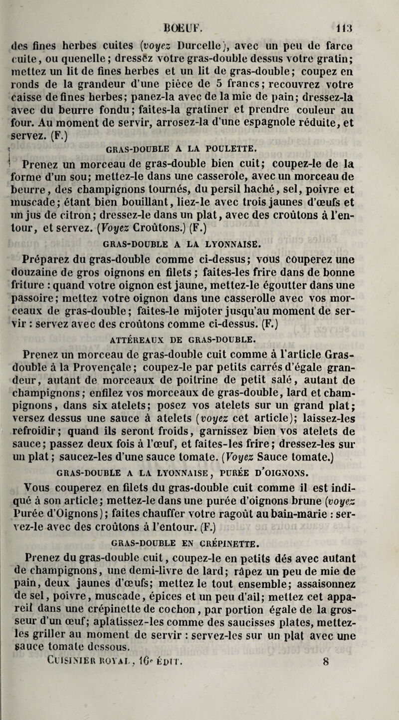 des fines herbes cuites (voyez Dureelle), avec un peu de farce cuite, ou quenelle ; dressez votre gras-double dessus votre gratin; mettez un lit de fines herbes et un lit de gras-double; coupez en ronds de la grandeur d’une pièce de 5 francs ; recouvrez votre caisse de fines herbes; panez-la avec de la mie de pain; dressez-la avec du beurre fondu ; faites-la gratiner et prendre couleur ail four. Au moment de servir, arrosez-la d’une espagnole réduite, et servez. (F.) | GRAS-DOUBLE A LA POULETTE. \ Prenez un morceau de gras-double bien cuit; coupez-le de la forme d’un sou; mettez-le dans une casserole, avec un morceau de beurre, des champignons tournés, du persil haché, sel, poivre et muscade; étant bien bouillant, liez-le avec trois jaunes d’œufs et un jus de citron; dressez-le dans un plat, avec des croûtons à l’en¬ tour, et servez. (Voyez Croûtons.) (F.) GRAS-DOUBLE A LA LYONNAISE. Préparez du gras-double comme ci-dessus; vous couperez une douzaine de gros oignons en filets ; faites-les frire dans de bonne friture : quand votre oignon est jaune, mettez-le égoutter dans une passoire ; mettez votre oignon dans une casserolle avec vos mor¬ ceaux de gras-double; faites-le mijoter jusqu’au moment de ser¬ vir : servez avec des croûtons comme ci-dessus. (F.) ATTÉREAUX DE GRAS-DOUBLE. Prenez un morceau de gras-double cuit comme à l’article Gras- double à la Provençale ; coupez-le par petits carrés d’égale gran¬ deur, autant de morceaux de poitrine de petit salé, autant de champignons; enfilez vos morceaux de gras-double, lard et cham¬ pignons, dans sixatelets; posez vos atelets sur un grand plat; versez dessus une sauce à atelets (voyez cet article); laissez-les refroidir ; quand ils seront froids, garnissez bien vos atelets de sauce; passez deux fois à l’œuf, et faites-les frire; dressez-les sur un plat ; saucez-les d’une sauce tomate. (Voyez Sauce tomate.) GRAS-DOUBLE A LA LYONNAISE, PURÉE D’OIGNONS. Vous couperez en filets du gras-double cuit comme il est indi¬ qué à son article ; mettez-le dans une purée d’oignons brune (voyez Purée d’Oignons) ; faites chauffer votre ragoût au bain-marie : ser- vez-le avec des croûtons à l’entour. (F.) GRAS-DOUBLE EN CRÉPINETTE. Prenez du gras-double cuit, coupez-le en petits dés avec autant de champignons, une demi-livre de lard; râpez un peu de mie de pain, deux jaunes d’œufs; mettez le tout ensemble; assaisonnez de sel, poivre, muscade, épices et un peu d’ail; mettez cet appa¬ reil dans une crépinette de cochon, par portion égale de la gros¬ seur d’un œuf; aplatissez-les comme des saucisses plates, mettez- les griller au moment de servir : servez-les sur un plat avec une sauce tomate dessous. Cuisinier royal, 16- édit. 8