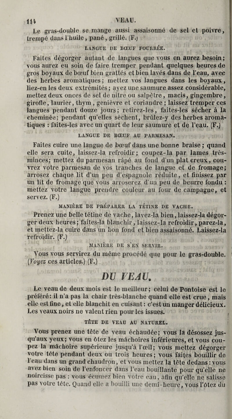 Le gras-double se mange aussi assaisonné de sel et poivre, trempé dans l’huile, pané, grillé. (F.; LANGUE I)E BŒUF FOURRÉE. Faites dégorger autant de langues que vous en aurez besoin; vous aurez eu soin de faire tremper pendant quelques heures de gros boyaux de bœuf bien grattés et bien lavés dans de l’eau, avec des herbes aromatiques; mettez vos langues dans les boyaux, liez-en les deux extrémités ; ayez une saumure assez considérable, mettez deux onces de sel de nitre ou salpêtre, macis, gingembre, girolle, laurier, thym , genièvre et coriandre ; laissez tremper ces langues pendant douze jours; retirez-les, faites-les sécher à la cheminée; pendant qu’elles sèchent, brûlez-y des herbes aroma¬ tiques : faites-les avec un quart de leur saumure et de l’eau. (F.) LANGUE DE BŒUF AU PARMESAN. Faites cuire une langue de bœuf dans une bonne braise ; quand elle sera cuite, laissez-la refroidir; coupez-la par lames très- minces; mettez du parmesan râpé au fond d’un plat creux, cou¬ vrez votre parmesan de vos tranches de langue et de fromage; arrosez chaque lit d’un peu d’espagnole réduite, et finissez par un lit de fromage que vous arroserez d’un peu de beurre fondu : mettez votre langue prendre couleur au four de campagne, et servez. (F.) MANIÈRE DE PREPARER LA TÉTINE DE VACHE. Prenez une belle tétine de vache, lavez-la bien, laissez-la dégor¬ ger deux heures; faites-la blanchir, laissez-la refroidir,parez-la, et mettez-la cuire dans un bon fond et bien assaisonné. Laissez-la refroidir. (F.) MANIÈRE DE s’eN SERVIR. Vous vous servirez du même procédé que pour le gras-double. (Voyez ces articles.) (F.) DU VEAU. Le veau de deux mois est le meilleur; celui de Pontoise est le préféré: il n’a pas la chair très-blanche quand elle est crue, mais elle est fine, et elle blanchit en cuisant : c’est un manger délicieux. Les veaux noirs ne valent rien pour les issues. TÊTE DE VEAU AU NATUREL. Vous prenez une tête de veau échaudée; vous la désossez jus¬ qu’aux yeux; vous en ôtez les mâchoires inférieures, et vous cou¬ pez la mâchoire supérieure jusqu’à l’œil; vous mettez dégorger votre tête pendant deux ou trois heures ; vous faites bouillir de l’eau dans un grand chaudron, et vous mettez la tête dedans : vous avez bien soin de l’enfoncer dans l’eau bouillante pour qu’elle ne noircisse pas : vous écumez bien votre eau, afin qu’elle ne salisse pas votre tête. Quand elle a bouilli une demi-heure, vous l’ôtez du
