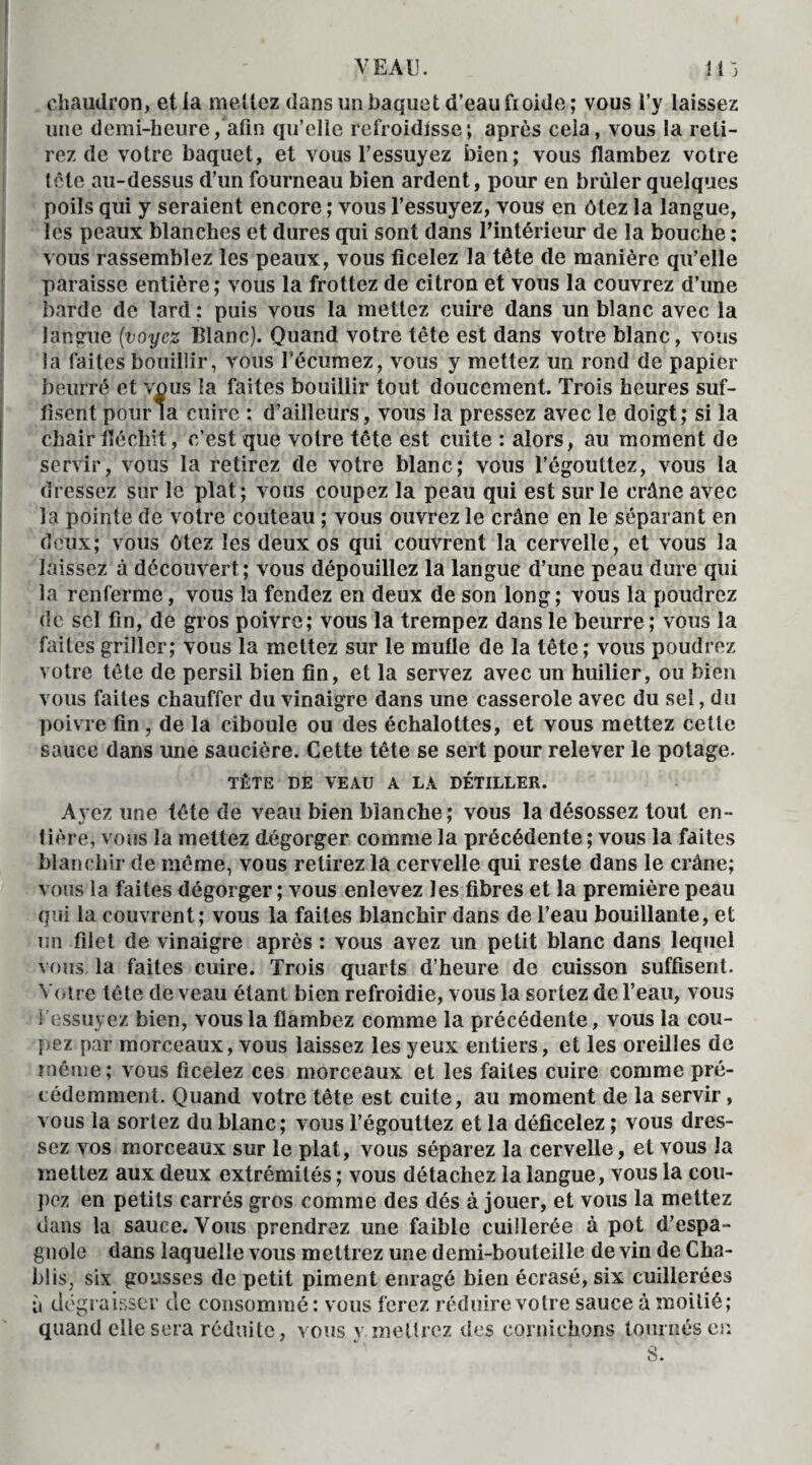 VEAU. i 15 chaudron, et la mêliez dans un baquet d’eau froide; vous l’y laissez une demi-heure, afin qu’elle refroidisse; après cela, vous la reti¬ rez de votre baquet, et vous l’essuyez bien; vous flambez votre tête au-dessus d’un fourneau bien ardent, pour en brûler quelques poils qui y seraient encore ; vous l’essuyez, vous en ôtez la langue, les peaux blanches et dures qui sont dans l'intérieur de la bouche : vous rassemblez les peaux, vous ficelez la tête de manière qu’elle paraisse entière; vous la frottez de citron et vous la couvrez d’une barde de lard : puis vous la mettez cuire dans un blanc avec la langue (voyez Blanc). Quand votre tête est dans votre blanc, vous la faites bouillir, vous fécumez, vous y mettez un rond de papier beurré et vous la faites bouillir tout doucement. Trois heures suf¬ fisent pour la cuire : d’ailleurs, vous la pressez avec le doigt; si la chair fléchit, c’est que votre tête est cuite : alors, au moment de servir, vous la retirez de votre blanc; vous l’égouttez, vous la dressez sur le plat; vous coupez la peau qui est sur le crâne avec la pointe de votre couteau ; vous ouvrez le crâne en le séparant en deux; vous ôtez les deux os qui couvrent la cervelle, et vous la laissez à découvert; vous dépouillez la langue d’une peau dure qui la renferme, vous la fendez en deux de son long ; vous la poudrez de sel fin, de gros poivre; vous la trempez dans le beurre ; vous la faites griller; vous la mettez sur le mufle de la tête; vous poudrez votre tête de persil bien fin, et la servez avec un huilier, ou bien vous faites chauffer du vinaigre dans une casserole avec du sel, du poivre fin , de la ciboule ou des échalottes, et vous mettez cette sauce dans une saucière. Cette tête se sert pour relever le potage. TÊTE DE VEAU A LA DÉTILLER. Ayez une tête de veau bien blanche; vous la désossez tout en¬ tière, vous la mettez dégorger comme la précédente ; vous la faites blanchir de même, vous retirez la cervelle qui reste dans le crâne; vous la faites dégorger ; vous enlevez les fibres et la première peau qui la couvrent; vous la faites blanchir dans de l’eau bouillante, et un filet de vinaigre après : vous avez un petit blanc dans lequel vous, la faites cuire. Trois quarts d’heure de cuisson suffisent. Votre tête de veau étant bien refroidie, vous la sortez de l’eau, vous 1 essuyez bien, vous la flambez comme la précédente, vous la cou¬ pez par morceaux, vous laissez les yeux entiers, et les oreilles de même; vous ficelez ces morceaux et les faites cuire comme pré¬ cédemment. Quand votre tête est cuite, au moment de la servir, vous la sortez du blanc; vous l’égouttez et la déficelez ; vous dres¬ sez vos morceaux sur le plat, vous séparez la cervelle, et vous la mettez aux deux extrémités ; vous détachez la langue, vous la cou¬ pez en petits carrés gros comme des dés à jouer, et vous la mettez clans la sauce. Vous prendrez une faible cuillerée à pot d’espa¬ gnole dans laquelle vous mettrez une demi-bouteille de vin de Cha¬ blis, six gousses de petit piment enragé bien écrasé, six cuillerées à dégraisser de consommé: vous ferez réduire votre sauce à moitié; quand elle sera réduite, vous y mettrez des cornichons tournés en S.