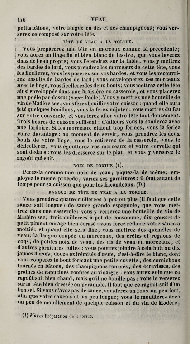 ne VEAU, petits bâtons, votre langue en dés et des champignons; vous ver¬ serez ce composé sur votre tête. TÊTE DE VEAU A LA TORTUE. l ! Vous préparerez une tête en moreaux comme la précédente ; | vous aurez un linge fin et bien blanc de lessive, que vous laverez dans de l’eau propre; vous l’étendrez sur la table, vous y mettrez des bardes de lard, vous prendrez les morceaux de cette tête, vous ! les ficellerez, vous les poserez sur vos bardes, et vous les recouvri¬ rez ensuite de bardes de lard; vous envelopperez ces morceaux avec le linge, vous ficellerez les deux bouts ; vous mettrez cette tête ainsi enveloppée dans une braisière ou casserole, et vous placerez une poêle par-dessus (voyez Poêle). Vous y mettrez une bouteille de vin de Madère sec; vous ferez bouillir votre cuisson : quand elle aura Jeté quelques bouillons, vous la ferez mijoter : vous mettrez du feu sur votre couvercle, et vous ferez aller votre tête tout doucement. Trois heures de cuisson suffisent : d’ailleurs vous la sonderez avec une lardoire. Si les morceaux étaient trop fermes, vous la feriez cuire davantage : au moment de servir, vous prendrez les deux bouts de voire linge, vous le retirerez de la casserole, vous le déficellerez, vous égoutterez vos morceaux et votre cervelle qui sont dedans : vous les dresserez sur le plat, et vous y verserez le ragoût qui suit. NOIX DE TORTUE (l). Parez-la comme une noix de veau; piquez-la de même; em¬ ployez le même procédé, variez ses garnitures : il faut autant de temps pour sa cuisson que pour les fricandeaux. (D.) RAGOUT DE TÊTE DE VEAU A LA TORTUE. Vous prendrez quatre cuillerées à pot ou plus (il faut que cette sauce soit longue) de sauce grande espagnole, que vous met¬ trez dans une casserole; vous y verserez une bouteille de vin de Madère sec, trois cuillerées à pot de consommé, dix gousses de petit piment enragé bien écrasé : vous ferez réduire votre sauce à moitié, et quand elle sera fine, vous mettrez des quenelles de veau, la langue coupée en morceaux, des crêtes et rognons de coqs, de petites noix de veau, des ris de veau en morceaux, et d’autres garnitures cuites : vous pourrez joindre à cela huit ou dix jaunes d’œufs, douze extrémités d’œufs, c’est-à-dire le blanc, dont vous couperez le bout formant une petite cuvette, des cornichons tournés en bâtons, des champignons tournés, des écrevisses, des graines de capucines confites au vinaigre : vous aurez soin que ce ragoût soit bien chaud, mais qu’il ne bouille pas; vous le verserez sur la tête bien dressée en pyramide. Il faut que ce ragoût soit d’un bon sel. Si vous n’avez pas de sauce, vous ferez un roux un peu fort, afin que votre sauce soit un peu longue; vous le mouillerez avec un peu de mouillement de quelque cuisson et du vin de Madère ; (0 ^oyez Pr<5paratioo de la tortue.