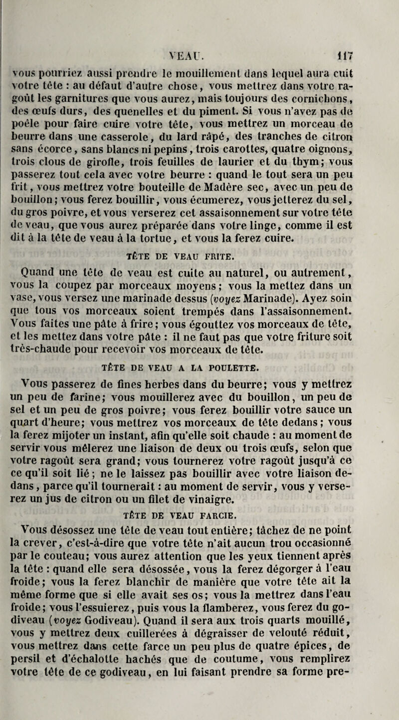 vous pourriez aussi prendre le mouillement dans lequel aura cuit votre tête : au défaut d’autre chose, vous mettrez dans votre ra¬ goût les garnitures que vous aurez, mais toujours des cornichons, des œufs durs, des quenelles et du piment. Si vous n’avez pas de poêle pour faire cuire votre tête, vous mettrez un morceau de beurre dans une casserole, du lard râpé, des tranches de citron sans écorce, sans blancs ni pépins, trois carottes, quatre oignons, trois clous de girofle, trois feuilles de laurier et du thym; vous passerez tout cela avec votre beurre : quand le tout sera un peu frit, vous mettrez votre bouteille de Madère sec, avec un peu de bouillon; vous ferez bouillir, vous écumerez, vous jetterez du sel, du gros poivre, et vous verserez cet assaisonnement sur votre tête de veau, que vous aurez préparée dans votre linge, comme il est dit à la tête de veau à la tortue, et vous la ferez cuire. TÊTE DE VEAU FRITE. Quand une tête de veau est cuite au naturel, ou autrement, vous la coupez par morceaux moyens; vous la mettez dans un vase, vous versez une marinade dessus [voyez Marinade). Ayez soin que tous vos morceaux soient trempés dans l’assaisonnement. Vous faites une pâte à frire; vous égouttez vos morceaux de tête, et les mettez dans votre pâte : il ne faut pas que votre friture soit très-chaude pour recevoir vos morceaux de tête. TÊTE DE VEAU A LA POULETTE. Vous passerez de fines herbes dans du beurre; vous y mettrez un peu de farine; vous mouillerez avec du bouillon, un peu de sel et un peu de gros poivre ; vous ferez bouillir votre sauce un quart d’heure; vous mettrez vos morceaux de tête dedans ; vous la ferez mijoter un instant, afin qu’elle soit chaude : au moment de servir vous mêlerez une liaison de deux ou trois œufs, selon que votre ragoût sera grand; vous tournerez votre ragoût jusqu’à ce ce qu’il soit lié ; ne le laissez pas bouillir avec votre liaison de¬ dans , parce qu’il tournerait : au moment de servir, vous y verse¬ rez un jus de citron ou un filet de vinaigre. TÊTE DE VEAU FARCIE. Vous désossez une tête de veau tout entière; tâchez de ne point la crever, c’est-à-dire que votre tête n’ait aucun trou occasionné par le couteau; vous aurez attention que les yeux tiennent après la tête : quand elle sera désossée, vous la ferez dégorger à l’eau froide; vous la ferez blanchir de manière que votre tête ait la même forme que si elle avait ses os ; vous la mettrez dans l’eau froide; vous l’essuierez, puis vous la flamberez, vous ferez du go¬ diveau (voyez Godiveau). Quand il sera aux trois quarts mouillé, vous y mettrez deux cuillerées à dégraisser de velouté réduit, vous mettrez dans cette farce un peu plus de quatre épices, de persil et d’échalotte hachés que de coutume, vous remplirez votre tête de ce godiveau, en lui faisant prendre sa forme pre-