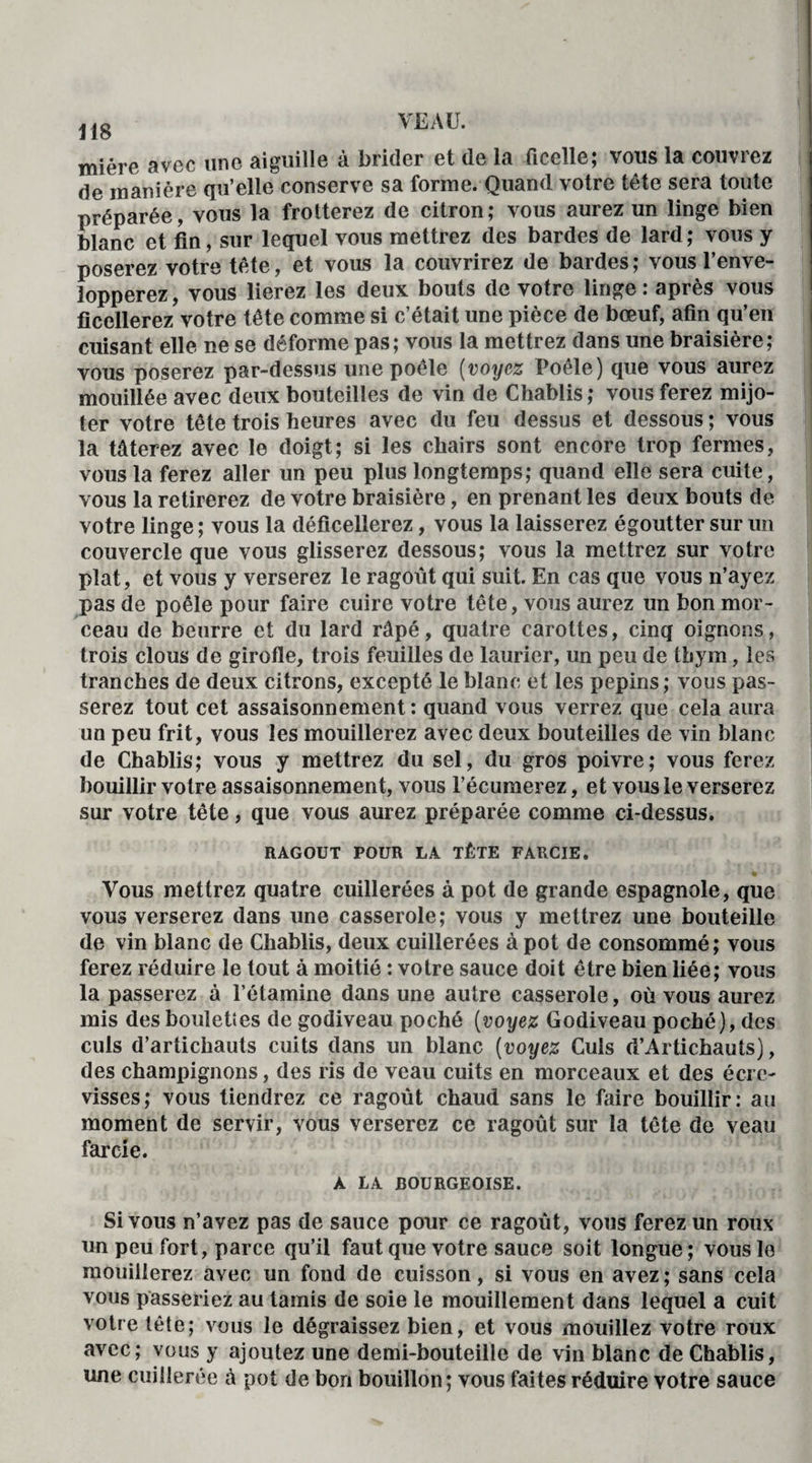 miére avec une aiguille à brider et de la ficelle; vous la couvrez de manière qu’elle conserve sa forme. Quand votre tête sera toute préparée, vous la frotterez de citron; vous aurez un linge bien blanc et fin, sur lequel vous mettrez des bardes de lard; vous y poserez votre tête, et vous la couvrirez de bardes ; vous l’enve¬ lopperez, vous lierez les deux bouts de votre linge: après vous ficellerez votre tête comme si c’était une pièce de bœuf, afin qu’en cuisant elle ne se déforme pas; vous la mettrez dans une braisière; vous poserez par-dessus une poêle (voyez Poêle) que vous aurez mouillée avec deux bouteilles de vin de Chablis ; vous ferez mijo¬ ter votre tête trois heures avec du feu dessus et dessous ; vous la tâterez avec le doigt; si les chairs sont encore trop fermes, vous la ferez aller un peu plus longtemps; quand elle sera cuite, vous la retirerez de votre braisière, en prenant les deux bouts de votre linge ; vous la déficellerez, vous la laisserez égoutter sur un couvercle que vous glisserez dessous; vous la mettrez sur votre plat, et vous y verserez le ragoût qui suit. En cas que vous n’ayez pas de poêle pour faire cuire votre tête, vous aurez un bon mor¬ ceau de beurre et du lard râpé, quatre carottes, cinq oignons, trois clous de girofle, trois feuilles de laurier, un peu de thym, les tranches de deux citrons, excepté le blanc et les pépins; vous pas¬ serez tout cet assaisonnement : quand vous verrez que cela aura un peu frit, vous les mouillerez avec deux bouteilles de vin blanc de Chablis; vous y mettrez du sel, du gros poivre; vous ferez bouillir votre assaisonnement, vous l’écumerez, et vous le verserez sur votre tête, que vous aurez préparée comme ci-dessus. RAGOUT POUR LA TÊTE FARCIE. Vous mettrez quatre cuillerées à pot de grande espagnole, que vous verserez dans une casserole; vous y mettrez une bouteille de vin blanc de Chablis, deux cuillerées à pot de consommé; vous ferez réduire le tout à moitié : votre sauce doit être bien liée; vous la passerez à l’étamine dans une autre casserole, où vous aurez mis des boulettes de godiveau poché (voyez Godiveau poché), des culs d’artichauts cuits dans un blanc (voyez Culs d’Artichauts), des champignons, des ris de veau cuits en morceaux et des écre¬ visses; vous tiendrez ce ragoût chaud sans le faire bouillir: au moment de servir, vous verserez ce ragoût sur la tête de veau farcie. A LA BOURGEOISE. Si vous n’avez pas de sauce pour ce ragoût, vous ferez un roux un peu fort, parce qu’il faut que votre sauce soit longue ; vous le mouillerez avec un fond de cuisson, si vous en avez ; sans cela vous passeriez au tamis de soie le mouillement dans lequel a cuit votre tête; vous le dégraissez bien, et vous mouillez votre roux avec; vous y ajoutez une demi-bouteille de vin blanc de Chablis, une cuillerée à pot de bon bouillon ; vous faites réduire votre sauce