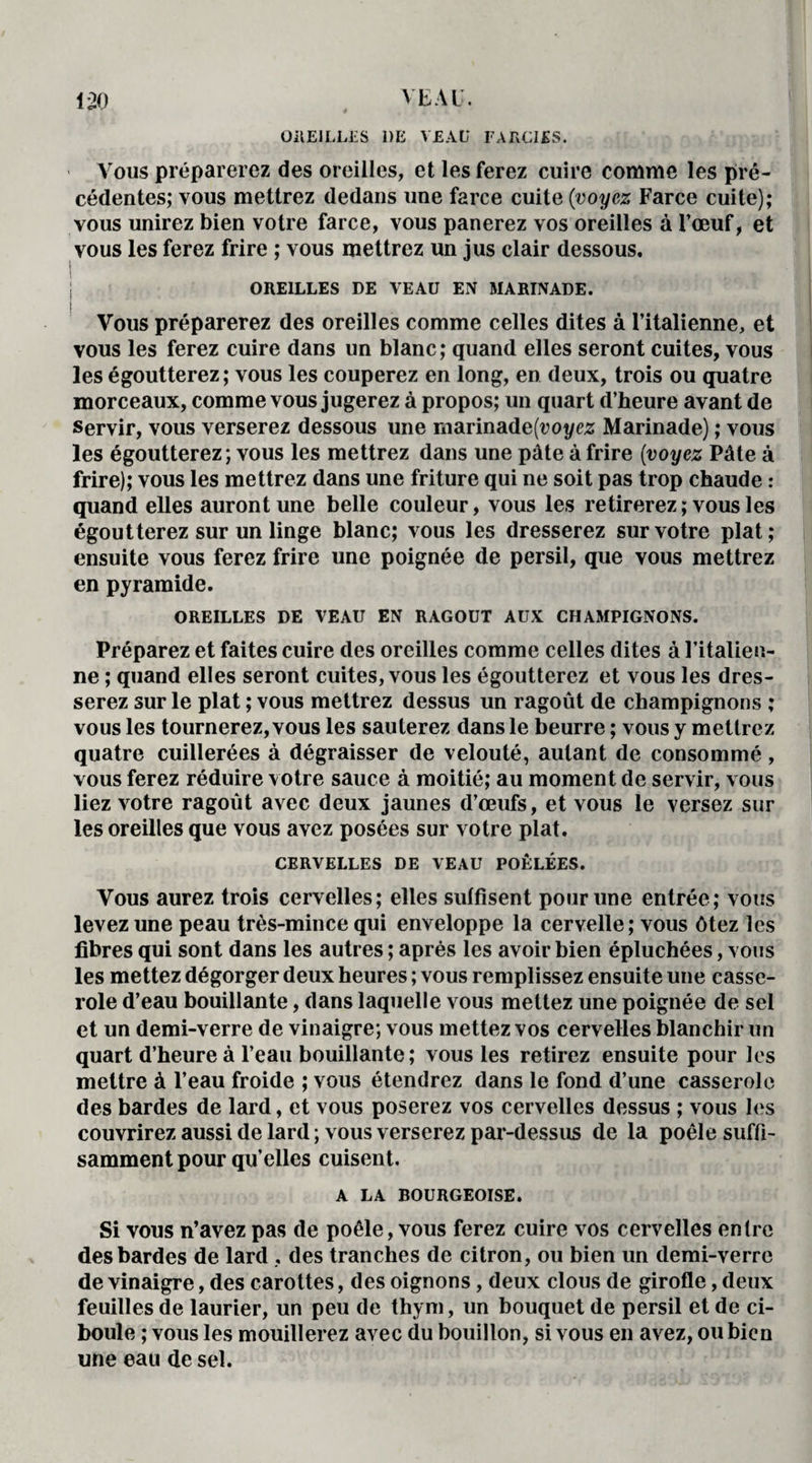 OREILLES DE VEAU FARCIES. Vous préparerez des oreilles, et les ferez cuire comme les pré¬ cédentes; vous mettrez dedans une farce cuite (voyez Farce cuite); vous unirez bien votre farce, vous panerez vos oreilles à l’œuf, et vous les ferez frire ; vous mettrez un jus clair dessous. OREILLES DE VEAU EN MARINADE. ! Vous préparerez des oreilles comme celles dites à l’italienne, et vous les ferez cuire dans un blanc; quand elles seront cuites, vous les égoutterez; vous les couperez en long, en deux, trois ou quatre morceaux, comme vous jugerez à propos; un quart d’heure avant de servir, vous verserez dessous une marinade(rot/ez Marinade) ; vous les égoutterez; vous les mettrez dans une pâte à frire (voyez Pâte à frire); vous les mettrez dans une friture qui ne soit pas trop chaude : quand elles auront une belle couleur, vous les retirerez; vous les égoutterez sur un linge blanc; vous les dresserez sur votre plat; ensuite vous ferez frire une poignée de persil, que vous mettrez en pyramide. OREILLES DE VEAU EN RAGOUT AUX CHAMPIGNONS. Préparez et faites cuire des oreilles comme celles dites à l’italien¬ ne ; quand elles seront cuites, vous les égoutterez et vous les dres¬ serez sur le plat ; vous mettrez dessus un ragoût de champignons ; vous les tournerez, vous les sauterez dans le beurre ; vous y mettrez quatre cuillerées à dégraisser de velouté, autant de consommé, vous ferez réduire votre sauce à moitié; au moment de servir, vous liez votre ragoût avec deux jaunes d’œufs, et vous le versez sur les oreilles que vous avez posées sur votre plat. CERVELLES DE VEAU POÊLÉES. Vous aurez trois cervelles; elles suffisent pour une entrée; vous levez une peau très-mince qui enveloppe la cervelle; vous ôtez les fibres qui sont dans les autres ; après les avoir bien épluchées, vous les mettez dégorger deux heures ; vous remplissez ensuite une casse¬ role d’eau bouillante, dans laquelle vous mettez une poignée de sel et un demi-verre de vinaigre; vous mettez vos cervelles blanchir un quart d’heure à l’eau bouillante; vous les retirez ensuite pour les mettre à l’eau froide ; vous étendrez dans le fond d’une casserole des bardes de lard, et vous poserez vos cervelles dessus ; vous les couvrirez aussi de lard ; vous verserez par-dessus de la poêle suffi¬ samment pour qu’elles cuisent. A LA BOURGEOISE. Si vous n’avez pas de poêle, vous ferez cuire vos cervelles entre des bardes de lard , des tranches de citron, ou bien un demi-verre de vinaigre, des carottes, des oignons, deux clous de girofle, deux feuilles de laurier, un peu de thym, un bouquet de persil et de ci¬ boule ; vous les mouillerez avec du bouillon, si vous en avez, ou bien une eau de sel.