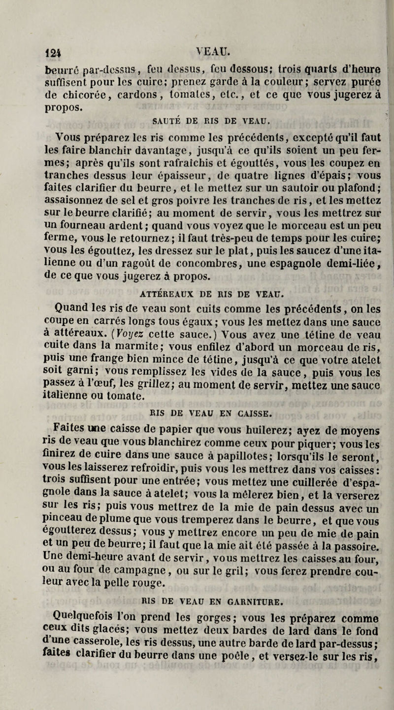 beurre par-dessus, feu dessus, feu dessous; trois quarts d’heure suffisent pour les cuire; prenez garde à la couleur; servez purée de chicorée, cardons, tomates, etc., et ce que vous jugerez à propos. SAUTÉ DE RIS DE VEAU. Vous préparez les ris comme les précédents, excepté qu’il faut les faire blanchir davantage, jusqu’à ce qu’ils soient un peu fer¬ mes; après qu’ils sont rafraîchis et égouttés, vous les coupez en tranches dessus leur épaisseur, de quatre lignes d’épais; vous faites clarifier du beurre, et le mettez sur un sautoir ou plafond; assaisonnez de sel et gros poivre les tranches de ris, et les mettez sur le beurre clarifié; au moment de servir, vous les mettrez sur un fourneau ardent ; quand vous voyez que le morceau est un peu ferme, vous le retournez ; il faut très-peu de temps pour les cuire; vous les égouttez, les dressez sur le plat, puis les saucez d’une ita¬ lienne ou d’un ragoût de concombres, une espagnole demi-liée, de ce que vous jugerez à propos. ATTÉREAUX DE RIS DE VEAU. Quand les ris de veau sont cuits comme les précédents, on les coupe en carrés longs tous égaux ; vous les mettez dans une sauce à attéreaux. (Voyez cette sauce.) Vous avez une tétine de veau cuite dans la marmite; vous enfilez d’abord un morceau de ris, puis une frange bien mince de tétine, jusqu’à ce que votre atelet soit garni; vous remplissez les vides de la sauce, puis vous les passez à l’œuf, les grillez; au moment de servir, mettez une sauce italienne ou tomate. RIS DE VEAU EN CAISSE. Faites une caisse de papier que vous huilerez; ayez de moyens ris de veau que vous blanchirez comme ceux pour piquer; vous les finirez de cuire dans une sauce à papillotes; lorsqu’ils le seront, vous les laisserez refroidir, puis vous les mettrez dans vos caisses : trois suffisent pour une entrée; vous mettez une cuillerée d’espa¬ gnole dans la sauce à atelet; vous la mêlerez bien, et la verserez sur les ris; puis vous mettrez de la mie de pain dessus avec un pinceau déplumé que vous tremperez dans le beurre, et que vous égoutterez dessus; vous y mettrez encore un peu de mie de pain et un peu de beurre; il faut que la mie ait été passée à la passoire. Une demi-heure avant de servir, vous mettrez les caisses au four, ou au four de campagne, ou sur le gril ; vous ferez prendre cou¬ leur avec la pelle rouge. RIS DE VEAU EN GARNITURE. Quelquefois l’on prend les gorges; vous les préparez comme ceux dits glacés; vous mettez deux bardes de lard dans le fond d’une casserole, les ris dessus, une autre barde de lard par-dessus; faites clarifier du beurre dans une poêle, et versez-le sur les ris,