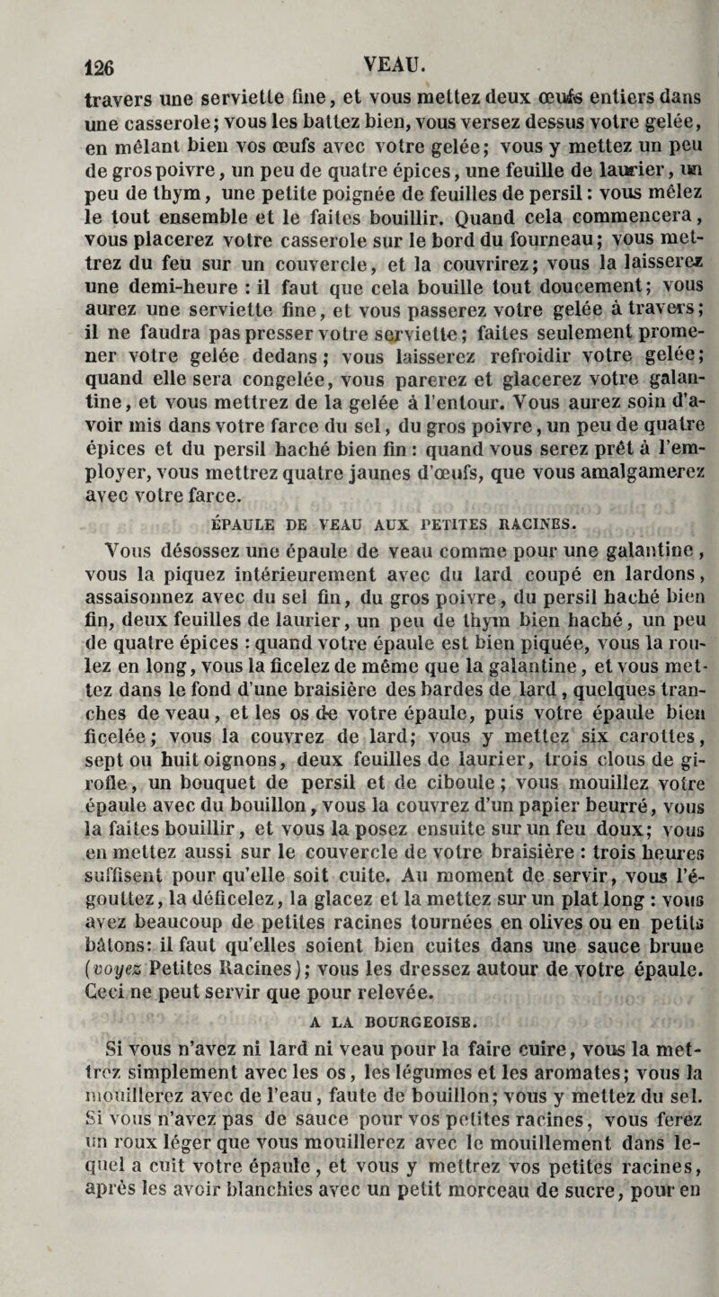 travers une serviette fine, et vous mettez deux œufs entiers dans une casserole; vous les battez bien, vous versez dessus votre gelée, en mêlant bien vos œufs avec votre gelée; vous y mettez un peu de gros poivre, un peu de quatre épices, une feuille de laurier, un peu de thym, une petite poignée de feuilles de persil : vous mêlez le tout ensemble et le faites bouillir. Quand cela commencera, vous placerez votre casserole sur le bord du fourneau; vous met¬ trez du feu sur un couvercle, et la couvrirez; vous la laisserez une demi-heure : il faut que cela bouille tout doucement; vous aurez une serviette fine, et vous passerez votre gelée à travers; il ne faudra pas presser votre serviette ; faites seulement prome¬ ner votre gelée dedans ; vous laisserez refroidir votre gelée ; quand elle sera congelée, vous parerez et glacerez votre galan¬ tine, et vous mettrez de la gelée à l’entour. Vous aurez soin d’a¬ voir mis dans votre farce du sel, du gros poivre, un peu de quatre épices et du persil haché bien fin : quand vous serez prêt à l’em¬ ployer, vous mettrez quatre jaunes d’œufs, que vous amalgamerez avec votre farce. ÉPAULE DE VEAU AUX PETITES RACINES. Vous désossez une épaule de veau comme pour une galantine , vous la piquez intérieurement avec du lard coupé en lardons, assaisonnez avec du sel fin, du gros poivre, du persil haché bien fin, deux feuilles de laurier, un peu de thym bien haché, un peu de quatre épices : quand votre épaule est bien piquée, vous la rou¬ lez en long, vous la ficelez de même que la galantine, et vous met¬ tez dans le fond d’une braisière des bardes de lard, quelques tran¬ ches de veau, et les os de votre épaule, puis votre épaule bien ficelée; vous la couvrez de lard; vous y mettez six carottes, sept ou huit oignons, deux feuilles de laurier, trois clous de gi¬ rofle , un bouquet de persil et de ciboule ; vous mouillez votre épaule avec du bouillon, vous la couvrez d’un papier beurré, vous la faites bouillir, et vous la posez ensuite sur un feu doux; vous en mettez aussi sur le couvercle de votre braisière : trois heures suffisent pour qu’elle soit cuite. Au moment de servir, vous l’é¬ gouttez, la déficelez, la glacez et la mettez sur un plat long : vous avez beaucoup de petites racines tournées en olives ou en petits bâtons: il faut qu’elles soient bien cuites dans une sauce brune (voyez Petites Racines); vous les dressez autour de votre épaule. Ceci ne peut servir que pour relevée. A LA BOURGEOISE. Si vous n’avez ni lard ni veau pour la faire cuire, vous la met¬ trez simplement avec les os, les légumes et les aromates; vous la mouillerez avec de l’eau, faute de bouillon; vous y mettez du sel. Si vous n’avez pas de sauce pour vos petites racines, vous ferez un roux léger que vous mouillerez avec le mouillement dans le¬ quel a cuit votre épaule, et vous y mettrez vos petites racines, après les avoir blanchies avec un petit morceau de sucre, pour en