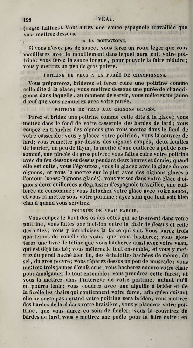 (voyez Laitues). Vous aurez une sauce espagnole travaillée que vous mettrez dessous. , A LA BOURGEOISE. ! Si vous n’avez pas de sauce, vous ferez un roux léger que vous mouillerez avec le mouillement dans lequel aura cuit votre poi¬ trine ; vous ferez la sauce longue, pour pouvoir la faire réduire; vous y mettrez un peu de gros poivre. POITRINE DE VEAU A LA PUREE DE CHAMPIGNONS. Vous préparerez, briderez et ferez cuire une poitrine comme celle dite à la glace; vous mettrez dessous une purée de champi¬ gnons dans laquelle, au moment de servir, vous mêlerez un jaune d’œuf que vous remuerez avec votre purée. POITRINE DE VEAU AUX OIGNONS GLACÉS. Parez et bridez une poitrine comme celle dite à la glace; vous mettez dans le fond de votre casserole des bardes de lard; vous coupez en tranches des oignons que vous mettez dans le fond de votre casserole; vous y placez votre poitrine, vous la couvrez de lard ; vous remettez par-dessus des oignons coupés, deux feuilles de laurier, un peu de thym, la moitié d’une cuillerée à pot de con¬ sommé, une pincée de gros poivre; vous faites cuire votre poitrine avec du feu dessous et dessus pendant deux heures et demie ; quand elle est cuite, vous l’égouttez, vous la glacez avec la glace de vos oignons, et vous la mettez sur le plat avec des oignons glacés à l’entour (voyez Oignons glacés); vous versez dans votre glace d’oi¬ gnons deux cuillerées à dégraisser d’espagnole travaillée, une cuil¬ lerée de consommé; vous détachez votre glace avec votre sauce, et vous la mettez sous votre poitrine : ayez soin que tout soit bien chaud quand vous servirez. POITRINE DE VEAU FARCIE. Vous coupez le bout des os des côtes qui se trouvent dans votre poitrine, vous faites une incision entre la chair de dessus et celle des côtes; vous y introduisez la farce qui suit. Vous aurez trois quarterons de rouelle de veau, que vous hacherez; vous ajou¬ terez une livre de tétine que vous hacherez aussi avec votre veau, qui est déjà haché ; vous mêlerez le tout ensemble, et vous y met¬ trez du persil haché bien fin, des échalottes hachées de même, du sel, du gros poivre ; vous râperez dessus un peu de muscade ; vous mettrez trois jaunes d’œufs crus; vous hacherez encore votre chair pour amalgamer le tout ensemble; vous prendrez celte farce, et vous la mettrez dans l’intérieur de votre poitrine, autant qu’il en pourra tenir; vous coudrez avec une aiguille à brider et de la ficelle les chairs qui contiennent votre farce, afin qu’en cuisant elle ne sorte pas : quand votre poitrine sera bridée , vous mettrez des bardes de lard dans votre braisière, vous y placerez votre poi¬ trine, que vous aurez eu soin de ficeler; vous la couvrirez de bardes de lard, vous y mettrez une poêle pour la faire cuire : en