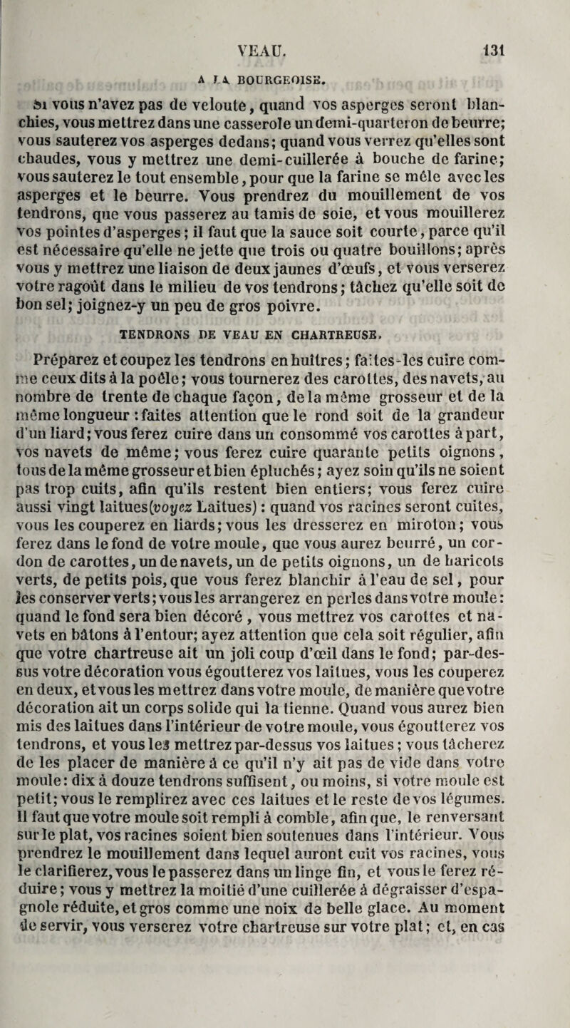 A f X BOURGEOISE. £n vous n’avez pas de veloute, quand vos asperges seront blan¬ chies, vous mettrez dans une casserole un demi-quarteron de beurre; vous sauterez vos asperges dedans; quand vous verrez qu’elles sont chaudes, vous y mettrez une demi-cuillerée à bouche de farine; vous sauterez le tout ensemble, pour que la farine se môle avec les asperges et le beurre. Vous prendrez du mouillement de vos tendrons, que vous passerez au tamis de soie, et vous mouillerez vos pointes d’asperges ; il faut que la sauce soit courte, parce qu’il est nécessaire qu’elle ne jette que trois ou quatre bouillons; après vous y mettrez une liaison de deux jaunes d’œufs, et vous verserez votre ragoût dans le milieu de vos tendrons ; tâchez qu’elle soit de bon sel; joignez-y un peu de gros poivre. TENDRONS DE VEAU EN CHARTREUSE. Préparez et coupez les tendrons en huîtres; faites-îes cuire com¬ me ceux dits à la poêle; vous tournerez des carottes, des navets, au nombre de trente de chaque façon, delà même grosseur et de la même longueur : faites attention que le rond soit de la grandeur d’unliard; vous ferez cuire dans un consommé vos carottes àpart, vos navets de môme; vous ferez cuire quarante petits oignons, tous de la même grosseur et bien épluchés; ayez soin qu’ils ne soient pas trop cuits, afin qu’ils restent bien entiers; vous ferez cuire aussi vingt laitues (voyez Laitues) : quand vos racines seront cuites, vous les couperez en liards; vous les dresserez en miroton; vous ferez dans le fond de votre moule, que vous aurez beurré, un cor¬ don de carottes, un de navets, un de petits oignons, un de haricots verts, de petits pois, que vous ferez blanchir à l’eau de sel, pour les conserver verts; vous les arrangerez en perles dans votre moule: quand le fond sera bien décoré , vous mettrez vos carottes et na¬ vets en bâtons à l’entour; ayez attention que cela soit régulier, afin que votre chartreuse ait un joli coup d’œil dans le fond; par-des¬ sus votre décoration vous égoutterez vos laitues, vous les couperez en deux, et vous les mettrez dans votre moule, de manière que votre décoration ait un corps solide qui la tienne. Quand vous aurez bien mis des laitues dans l’intérieur de votre moule, vous égoutterez vos tendrons, et vous les mettrez par-dessus vos laitues ; vous tâcherez de les placer de manière â ce qu’il n’y ait pas de vide dans votre moule: dix à douze tendrons suffisent, ou moins, si votre moule est petit; vous le remplirez avec ces laitues et le reste de vos légumes. 11 faut que votre moule soit rempli à comble, afin que, le renversant sur le plat, vos racines soient bien soutenues dans l’intérieur. Vous prendrez le mouillement dans lequel auront cuit vos racines, vous le clarifierez, vous lepasserez dans un linge fin, et vous le ferez ré¬ duire ; vous y mettrez la moitié d’une cuillerée à dégraisser d’espa¬ gnole réduite, et gros comme une noix de belle glace. Au moment de servir, vous verserez votre chartreuse sur votre plat ; cl, en cas