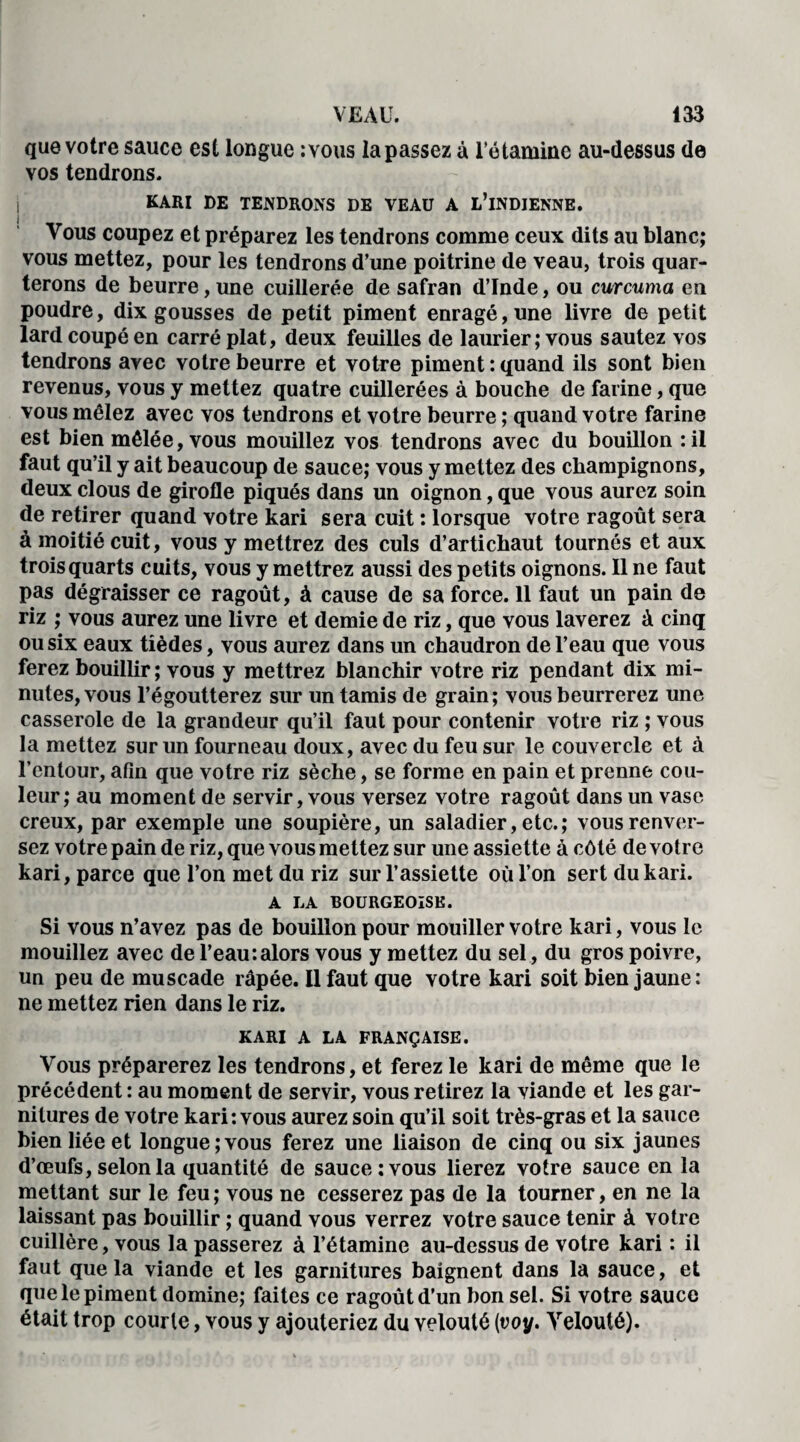 que votre sauce est longue :vous la passez à l’étamine au-dessus de vos tendrons. KARI DE TENDRONS DE VEAU A L’iNDIENNE. Vous coupez et préparez les tendrons comme ceux dits au blanc; vous mettez, pour les tendrons d’une poitrine de veau, trois quar¬ terons de beurre, une cuillerée de safran d’Inde, ou curcuma en poudre, dix gousses de petit piment enragé, une livre de petit lard coupé en carré plat, deux feuilles de laurier ; vous sautez vos tendrons avec votre beurre et votre piment : quand ils sont bien revenus, vous y mettez quatre cuillerées à bouche de farine, que vous mêlez avec vos tendrons et votre beurre ; quand votre farine est bien mêlée, vous mouillez vos tendrons avec du bouillon : il faut qu’il y ait beaucoup de sauce; vous y mettez des champignons, deux clous de girofle piqués dans un oignon, que vous aurez soin de retirer quand votre kari sera cuit : lorsque votre ragoût sera à moitié cuit, vous y mettrez des culs d’artichaut tournés et aux trois quarts cuits, vous y mettrez aussi des petits oignons. Il ne faut pas dégraisser ce ragoût, à cause de sa force. 11 faut un pain de riz ; vous aurez une livre et demie de riz, que vous laverez à cinq ou six eaux tièdes, vous aurez dans un chaudron de l’eau que vous ferez bouillir ; vous y mettrez blanchir votre riz pendant dix mi¬ nutes, vous l’égoutterez sur un tamis de grain; vous beurrerez une casserole de la grandeur qu’il faut pour contenir votre riz ; vous la mettez sur un fourneau doux, avec du feu sur le couvercle et à l’entour, afin que votre riz sèche, se forme en pain et prenne cou¬ leur; au moment de servir, vous versez votre ragoût dans un vase creux, par exemple une soupière, un saladier, etc.; vous renver¬ sez votre pain de riz, que vous mettez sur une assiette à côté de votre kari, parce que l’on met du riz sur l’assiette où l’on sert du kari. A LA BOURGEOISE. Si vous n’avez pas de bouillon pour mouiller votre kari, vous le mouillez avec de l’eau:alors vous y mettez du sel, du gros poivre, un peu de muscade râpée. Il faut que votre kari soit bien jaune: ne mettez rien dans le riz. KARI A LA FRANÇAISE. Vous préparerez les tendrons, et ferez le kari de même que le précédent : au moment de servir, vous retirez la viande et les gar¬ nitures de votre kari: vous aurez soin qu’il soit très-gras et la sauce bien liée et longue;vous ferez une liaison de cinq ou six jaunes d’œufs, selon la quantité de sauce: vous lierez votre sauce en la mettant sur le feu ; vous ne cesserez pas de la tourner, en ne la laissant pas bouillir ; quand vous verrez votre sauce tenir à votre cuillère, vous la passerez à l’étamine au-dessus de votre kari : il faut que la viande et les garnitures baignent dans la sauce, et que le piment domine; faites ce ragoût d’un bon sel. Si votre sauce était trop courle, vous y ajouteriez du velouté (voy. Velouté).