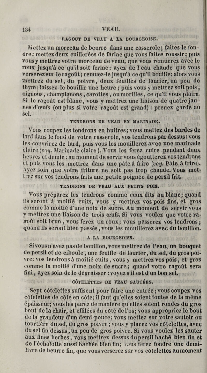 RAGOUT DE VEAU A LA BOURGEOISE. Mettez un morceau de beurre dans une casserole; faites-le fon¬ dre; mettez deux cuillerées de farine que vous faites roussir; puis vous y mettrez votre morceau de veau, que vous remuerez avec le roux jusqu'à ce qu’il soit ferme : ayez de l’eau chaude que vous verserez sur le ragoût ; remuez-le jusqu’à ce qu’il bouille: alors vous mettrez du sel, du poivre, deux feuilles de laurier,un peu de thym ; îaissez-le bouillir une heure ; puis vous y mettrez soit pois, oignons, champignons, carottes, ou morilles, ce qu’il vous plaira. Si le ragoût est blanc, vous y mettrez une liaison de quatre jau¬ nes d’œufs (ou plus si votre ragoût est grand) : prenez garde au sel. TENDRONS DE VEAU EN MARINADE. Vous coupez les tendrons en huîtres ; vous mettez des bardes de lard dans le fond de votre casserole, vos tendrons par dessus : vous les couvrirez de lard, puis vous les mouillerez avec une marinade claire (voy. Marinade claire ). Vous les ferez cuire pendant deux heures et demie : au moment de servir vous égoutterez vos tendrons et puis vous les mettrez dans une pâte à frire {voy. Pâte à frire). Ayez soin que votre friture ne soit pas trop chaude. Vous met¬ trez sur vos tendrons frits une petite poignée de persil frit. TENDRONS DE VEAU AUX PETITS POIS. Vous préparez les tendrons comme ceux dits au blanc; quand ils seront à moitié cuits, vous y mettrez vos pois fins, et gros comme la moitié d’une noix de sucre. Au moment de servir vous y mettrez une liaison de trois œufs. Si vous voulez que votre ra¬ goût soit brun, vous ferez un roux; vous passerez vos tendrons ; quand ils seront bien passés, vous les mouillerez avec du bouillon. A LA BOURGEOISE. Sivous n’avez pas de bouillon, vous mettrez de l’eau, un bouquet de persil et de.ciboule, une feuille de laurier, du sel, du gros poi¬ vre; vos tendrons à moitié cuits, vous y mettrez vos pois, et gros comme la moitié d’une noix de sucre ; quand votre ragoût sera fini, ayez soin de le dégraisser : voyez s’il est d’un bon sel. CÔTELETTES DE VBAU SAUTEES. Sept côtelettes suffisent pour faire une entrée ; vous coupez vos côtelettes de côte en côte; il faut qu’elles soient toutes de la même épaisseur; vous les parez de manière qu’elles soient rondes du gros bout de la chair, et effilées du côté de l’os; vous appropriez le bout delà grandeur d’un demi-pouce; vous mettez sur votre sautoir ou tourtière du sel, du gros poivre ; vous y placez vos côtelettes, avec du sel fin dessus, un peu de gros poivre. Si vous voulez les sauter aux fines herbes, vous mettrez dessus du persil haché bien fin et de l’échalotte aussi hachée bien fin; /ous ferez fondre une demi- livre de beurre fin, que vous verserez sur vos côtelettes au moment