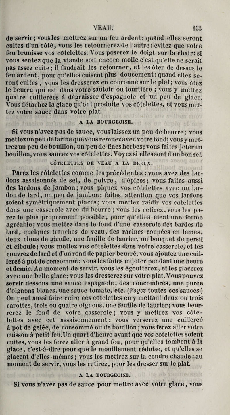 de servir; vous les mettrez sur un feu ardent; quand elles seront cuites d’un côté, vous les retournerez de l’autre: évitez que votre feu brunisse vos côtelettes. Vous poserez le doigt sur la chair: si vous sentez que la viande soit encore molle c’est qu’elle ne serait pas assez cuite; il faudrait les retourner, et les ôter de dessus le feu ardent, pour qu’elles cuisent plus doucement: quand elles se¬ ront cuites , vous les dresserez en couronne sur le plat; vous ôtez le beurre qui est dans votre sautoir ou tourtière ; vous y mettez quatre cuillerées à dégraisser d’espagnole et un peu de glace. Vous détachez la glace qu’ont produite vos côtelettes, et vous met¬ tez votre sauce dans votre plat. A LA BOURGEOISE. Si vous n’avez pas de sauce, vous laissez un peu de beurre; vous mettez un peu de farine que vous remuez avec votre fond; vous y met¬ trez un peu de bouillon, un peu de fines herbes; vous faites jeter un bouillon, vous saucez vos côtelettes. Voyez si elles sont d’un bon sel. CÔTELETTES DE VEAU A LA DREUX. Parez les côtelettes comme les précédentes : vous avez des lar¬ dons assaisonnés de sel, de poivre, d’épices; vous faites aussi des lardons de jambon; vous piquez vos côtelettes avec un lar¬ don de lard, un peu de jambon: faites attention que vos lardons soient symétriquement placés; vous mettez raidir vos côtelettes dans une casserole avec du beurre ; vous les relirez, vous les pa¬ rez le plus proprement possible, pour qu’elles aient une forme agréable; vous mettez dans le fond d’une casserole des bardes de lard, quelques tranches de veau, des racines coupées en lames, deux clous de girofle, une feuille de laurier, un bouquet de persil et ciboule; vous mettez vos côtelettes dans votre casserole, et les couvrez de lard et d’un rond de papier beurré, vous ajoutez une cuil- lereé à pot de consommé ; vous les faites mijoter pendant une heure et demie. Au moment de servir, vous les égoutterez, et les glacerez avec une belle glace; vous les dresserez sur votre plat. Vous pouvez servir dessous une sauce espagnole, des concombres, une purée d’oignons blancs, une sauce tomate, etc. (Voyez toutes ces sauces.) On peut aussi faire cuire ces côtelettes en y mettant deux ou trois carottes, trois ou quatre oignons, une feuille de laurier; vous beur¬ rerez le fond de votre casserole ; vous y mettrez vos côte¬ lettes avec cet assaisonnement ; vous verserez une cuillereé à pot de gelée, de consommé ou de bouillon; vous ferez aller votre cuisson à petit feu.Un quart d’heure avant que vos côtelettes soient cuites, vous les ferez aller à grand feu, pour qu’elles tombent à la glace, c’est-à-dire pour que le mouillement réduise, et qu’elles se glacent d’elles-mêmes ; vous les mettrez sur la cendre chaude : au moment de servir, vous les retirez, pour les dresser sur le plat. A LA BOURGEOISE. Si yous n’avez pas de sauce pour mettre avec votre glace, vous