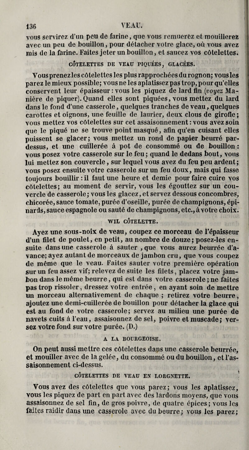 vous servirez d’un peu de farine, que vous remuerez et mouillerez avec un peu de bouillon, pour détacher votre glace, où vous avez mis de la farine. Faites jeter un bouillon, et saucez vos côtelettes. CÔTELETTES DE VEAü PIQUÉES, GLACÉES. Vous prenez les côtelettes les plus rapprochées du rognon; vous les parez le mieux possible; vous ne les aplatissez pas trop, pour qu’elles conservent leur épaisseur : vous les piquez de lard fin {voyez Ma¬ nière de piquer). Quand elles sont piquées, vous mettez du lard dans le fond d’une casserole, quelques tranches de veau, quelques carottes et oignons, une feuille de laurier, deux clous de girofle ; vous mettez vos côtelettes sur cet assaisonnement : vous avez soin que le piqué ne se trouve point masqué, afin qu’en cuisant elles puissent se glacer; vous mettez un rond de papier beurré par¬ dessus, et une cuillerée à pot de consommé ou de bouillon : vous posez votre casserole sur le feu ; quand le dedans bout, vous lui mettez son couvercle, sur lequel vous avez du feu peu ardent; vous posez ensuite votre casserole sur un feu doux, mais qui fasse toujours bouillir : il faut une heure et demie pour faire cuire vos côtelettes; au moment de servir, vous les égouttez sur un cou¬ vercle de casserole ; vous les glacez, et servez dessous concombres, chicorée, sauce tomate, purée d’oseille, purée de champignons, épi¬ nards, sauce espagnole ou sauté de champignons, etc., à votre choix. WIL CÔTELETTE. Ayez une sous-noix de veau, coupez ce morceau de l'épaisseur d’un filet de poulet, en petit, au nombre de douze; posez-les en¬ suite dans une casserole à sauter , que vous aurez beurrée d’a¬ vance; ayez autant de morceaux de jambon cru, que vous coupez de même que le veau. Faites sauter votre première opération sur un feu assez vif; relevez de suite les filets, placez votre jam¬ bon dans le même beurre, qui est dans votre casserole ; ne faites pas trop rissoler, dressez votre entrée, en ayant soin de mettre un morceau alternativement de chaque ; retirez votre beurre, ajoutez une demi-cuillerée de bouillon pour détacher la glace qui est au fond de votre casserole ; servez au milieu une purée de navets cuits à l’eau, assaisonnez de sel, poivre et muscade; ver¬ sez votre fond sur votre purée. (D.) A LA BOURGEOISE. On peut aussi mettre ces côtelettes daps une casserole beurrée, et mouiller avec de la gelée, du consommé ou du bouillon, et l’as¬ saisonnement ci-dessus. A 1 COTELETTES DE VEAU EN LORGNETTE. Vous avez des côtelettes que vous parez; vous les aplatissez, vous les piquez de part en part avec des lardons moyens, que vous assaisonnez de sel fin, de gros poivre, de quatre épices; vous les faites raidir dans une casserole avec du beurre; vous les parez;