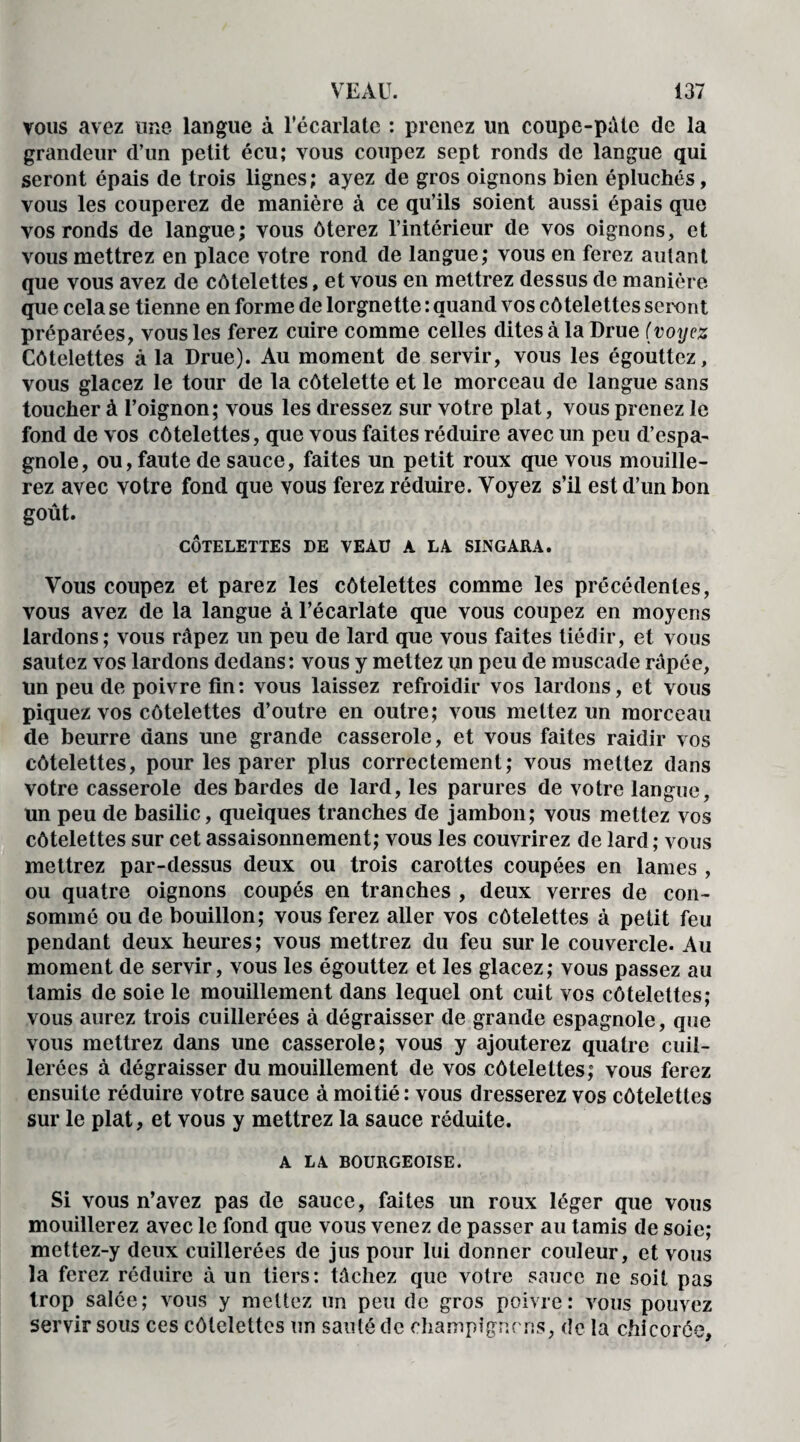 vous avez une langue à l’écarlate : prenez un coupe-pâte de la grandeur d’un petit écu; vous coupez sept ronds de langue qui seront épais de trois lignes; ayez de gros oignons bien épluchés, vous les couperez de manière à ce qu’ils soient aussi épais que vos ronds de langue; vous ôterez l’intérieur de vos oignons, et vous mettrez en place votre rond de langue; vous en ferez autant que vous avez de côtelettes, et vous en mettrez dessus de manière que cela se tienne en forme de lorgnette : quand vos côtelettes seront préparées, vous les ferez cuire comme celles dites à la Drue (voyez Côtelettes à la Drue). Au moment de servir, vous les égouttez, vous glacez le tour de la côtelette et le morceau de langue sans toucher à l’oignon; vous les dressez sur votre plat, vous prenez le fond de vos côtelettes, que vous faites réduire avec un peu d’espa¬ gnole, ou, faute de sauce, faites un petit roux que vous mouille¬ rez avec votre fond que vous ferez réduire. Voyez s’il est d’un bon goût. CÔTELETTES DE VEAU A LA SINGARA. Vous coupez et parez les côtelettes comme les précédentes, vous avez de la langue à l’écarlate que vous coupez en moyens lardons; vous râpez un peu de lard que vous faites tiédir, et vous sautez vos lardons dedans: vous y mettez un peu de muscade râpée, un peu de poivre fin: vous laissez refroidir vos lardons, et vous piquez vos côtelettes d’outre en outre; vous mettez un morceau de beurre dans une grande casserole, et vous faites raidir vos côtelettes, pour les parer plus correctement; vous mettez dans votre casserole des bardes de lard, les parures de votre langue, un peu de basilic, quelques tranches de jambon; vous mettez vos côtelettes sur cet assaisonnement; vous les couvrirez de lard ; vous mettrez par-dessus deux ou trois carottes coupées en lames , ou quatre oignons coupés en tranches , deux verres de con¬ sommé ou de bouillon; vous ferez aller vos côtelettes à petit feu pendant deux heures; vous mettrez du feu sur le couvercle. Au moment de servir, vous les égouttez et les glacez; vous passez au tamis de soie le mouillement dans lequel ont cuit vos côtelettes; vous aurez trois cuillerées à dégraisser de grande espagnole, que vous mettrez dans une casserole; vous y ajouterez quatre cuil¬ lerées à dégraisser du mouillement de vos côtelettes; vous ferez ensuite réduire votre sauce à moitié : vous dresserez vos côtelettes sur le plat, et vous y mettrez la sauce réduite. A LA BOURGEOISE. Si vous n’avez pas de sauce, faites un roux léger que vous mouillerez avec le fond que vous venez de passer au tamis de soie; mettez-y deux cuillerées de jus pour lui donner couleur, et vous la ferez réduire à un tiers: tâchez que votre sauce ne soit pas trop salée; vous y mettez un peu de gros poivre: vous pouvez servir sous ces côtelettes un sauté de champignons, de la chicorée.