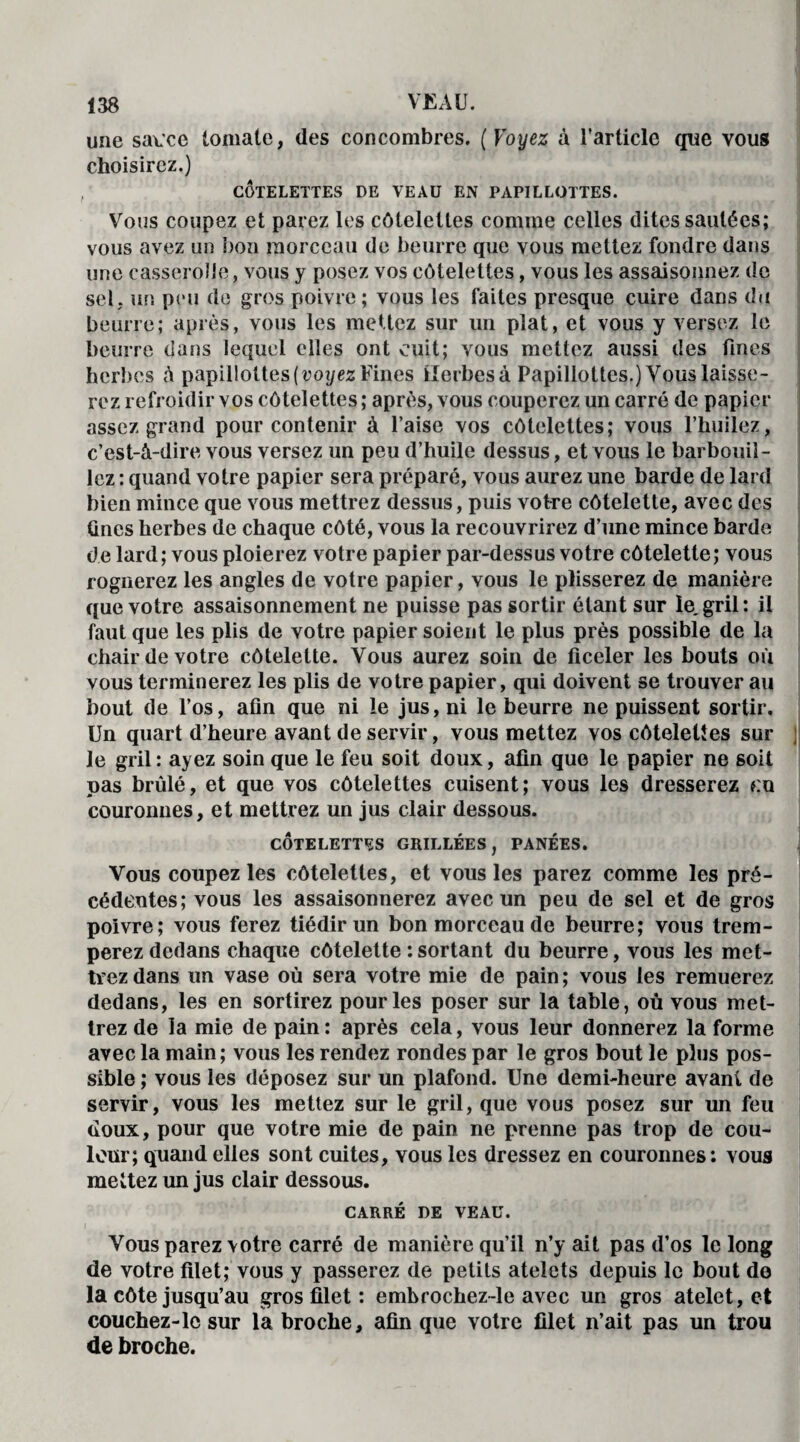 une sau'ce tomate, des concombres. ( Voyez à l’article que vous choisirez.) CÔTELETTES DE VEAU EN PAPILLOTTES. Vous coupez et parez les côtelettes comme celles dites sautées; vous avez un bon morceau de beurre que vous mettez fondre dans une casserolle, vous y posez vos côtelettes, vous les assaisonnez de sel, un peu de gros poivre ; vous les faites presque cuire dans du beurre; après, vous les mettez sur un plat, et vous y versez le beurre dans lequel elles ont cuit; vous mettez aussi des fines herbes à papillottes ( voyez Fines Herbes à Papillottes.) Vous laisse¬ rez refroidir vos côtelettes; après, vous couperez un carré de papier assez grand pour contenir à l’aise vos côtelettes; vous l’huilez, c’est-à-dire vous versez un peu d’huile dessus, et vous le barbouil¬ lez : quand votre papier sera préparé, vous aurez une barde de lard bien mince que vous mettrez dessus, puis votre côtelette, avec des fines herbes de chaque côté, vous la recouvrirez d’une mince barde de lard; vous ploierez votre papier par-dessus votre côtelette; vous rognerez les angles de votre papier, vous le plisserez de manière que votre assaisonnement ne puisse pas sortir étant sur le.gril; il faut que les plis de votre papier soient le plus près possible de la chair de votre côtelette. Vous aurez soin de ficeler les bouts où vous terminerez les plis de votre papier, qui doivent se trouver au bout de l’os, afin que ni le jus, ni le beurre ne puissent sortir. Un quart d’heure avant de servir, vous mettez vos côtelettes sur j Je gril : ayez soin que le feu soit doux, afin que le papier ne soit pas brûlé, et que vos côtelettes cuisent; vous les dresserez ?:u couronnes, et mettrez un jus clair dessous. CÔTELETTES GRILLÉES, PANÉES. Vous coupez les côtelettes, et vous les parez comme les pré¬ cédentes; vous les assaisonnerez avec un peu de sel et de gros poivre; vous ferez tiédir un bon morceau de beurre; vous trem¬ perez dedans chaque côtelette : sortant du beurre, vous les met¬ trez dans un vase où sera votre mie de pain ; vous les remuerez dedans, les en sortirez pour les poser sur la table, où vous met¬ trez de la mie de pain: après cela, vous leur donnerez la forme avec la main; vous les rendez rondes par le gros bout le plus pos¬ sible ; vous les déposez sur un plafond. Une demi-heure avant de servir, vous les mettez sur le gril, que vous posez sur un feu doux, pour que votre mie de pain ne prenne pas trop de cou¬ leur; quand elles sont cuites, vous les dressez en couronnes: vous mettez un jus clair dessous. CARRÉ DE VEAU. Vous parez votre carré de manière qu’il n’y ait pas d’os le long de votre filet; vous y passerez de petits atelets depuis le bout de la côte jusqu’au gros filet : embrochez-le avec un gros atelet, et couchez-le sur la broche, afin que votre filet n’ait pas un trou de broche.