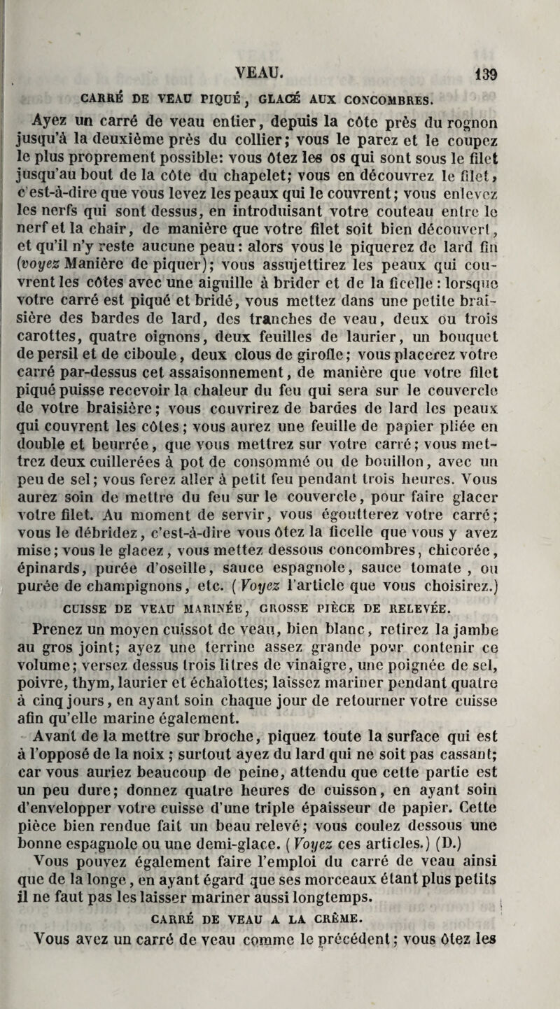 CARRÉ DE VEAU PIQUÉ , GLACÉ AUX CONCOMBRES. Ayez un carré de veau entier, depuis la côte près du rognon jusqu’à la deuxième près du collier; vous le parez et le coupez le plus proprement possible: vous ôtez les os qui sont sous le filet jusqu’au bout de la côte du chapelet; vous en découvrez le filet» c est-à-dire que vous levez les peaux qui le couvrent ; vous enlevez les nerfs qui sont dessus, en introduisant votre couteau entre le nerf et la chair, de manière que votre filet soit bien découvert, et qu’il n’y reste aucune peau : alors vous le piquerez de lard fin (voyez Manière dépiquer); vous assujettirez les peaux qui cou¬ vrent les côtes avec une aiguille à brider et de la ficelle : lorsque votre carré est piqué et bridé, vous mettez dans une petite brai- sière des bardes de lard, des tranches de veau, deux ou trois carottes, quatre oignons, deux feuilles de laurier, un bouquet de persil et de ciboule, deux clous de girofle ; vous placerez votre carré par-dessus cet assaisonnement, de manière que votre filet piqué puisse recevoir la chaleur du feu qui sera sur le couvercle de votre braisière; vous couvrirez de bardes de lard les peaux qui couvrent les côtes ; vous aurez une feuille de papier pliée en double et beurrée, que vous mettrez sur votre carré; vous met¬ trez deux cuillerées à pot de consommé ou de bouillon, avec un peu de sel; vous ferez aller à petit feu pendant trois heures. Vous aurez soin de mettre du feu sur le couvercle, pour faire glacer votre filet. Au moment de servir, vous égoutterez votre carré; vous le débridez, c’est-à-dire vous ôtez la ficelle que vous y avez mise; vous le glacez, vous mettez dessous concombres, chicorée, épinards, purée d’oseille, sauce espagnole, sauce tomate , ou purée de champignons, etc. ( Voyez l’article que vous choisirez.) CUISSE DE VEAU MARINÉE, GROSSE PIÈCE DE RELEVÉE. Prenez un moyen cuissot de veau, bien blanc, retirez la jambe au gros joint; ayez une terrine assez grande povr contenir ce volume; versez dessus trois litres de vinaigre, une poignée de sel, poivre, thym, laurier et échalottes; laissez mariner pendant quatre à cinq jours, en ayant soin chaque jour de retourner votre cuisse afin qu’elle marine également. Avant de la mettre sur broche, piquez toute la surface qui est à l’opposé de la noix ; surtout ayez du lard qui ne soit pas cassant; car vous auriez beaucoup de peine, attendu que cette partie est un peu dure; donnez quatre heures de cuisson, en ayant soin d’envelopper votre cuisse d’une triple épaisseur de papier. Cette pièce bien rendue fait un beau relevé ; vous coulez dessous une bonne espagnole ou une demi-glace. ( Voyez ces articles.) (D.) Vous pouvez également faire l’emploi du carré de veau ainsi que de la longe, en ayant égard que ses morceaux étant plus petits il ne faut pas les laisser mariner aussi longtemps. CARRÉ DE VEAU A LA CRÈME. Vous avez un carré de veau comme le précédent ; vous ôtez les