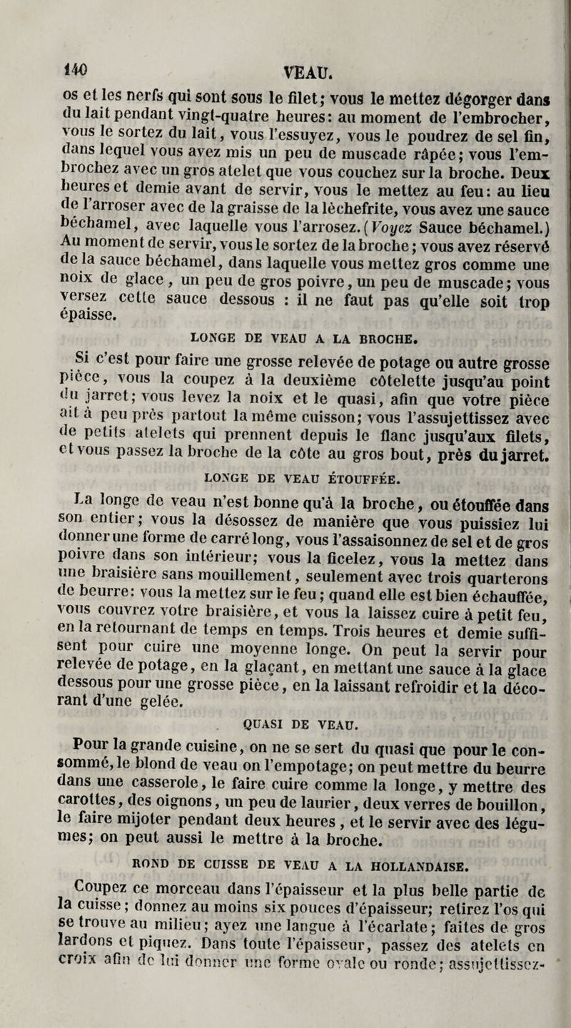 os et les nerfs qui sont sous le filet; vous le mettez dégorger dans du lait pendant vingt-quatre heures: au moment de l’embrocher, vous le sortez du lait, vous l’essuyez, vous le poudrez de sel fin, dans lequel vous avez mis un peu de muscade râpée; vous l’em- biochez avec un gros atelet que vous couchez sur la broche. Deux heures et demie avant de servir, vous le mettez au feu: au lieu de 1 arroser avec de la graisse de la lèchefrite, vous avez une sauce béchamel, avec laquelle vous l’arrosez.( Voyez Sauce béchamel.) Au moment de servir, vous le sortez de la broche ; vous avez réservé de la sauce béchamel, dans laquelle vous mettez gros comme une noix de glace , un peu de gros poivre, un peu de muscade; vous versez cette sauce dessous : il ne faut pas qu’elle soit trop épaisse. LONGE DE VEAU A LA BROCHE. Si c’est pour faire une grosse relevée de potage ou autre grosse pièce, vous la coupez à la deuxième côtelette jusqu’au point eu jarret; vous levez la noix et le quasi, afin que votre pièce ait à peu près partout la même cuisson; vous l’assujettissez avec de petits atelets qui prennent depuis le flanc jusqu’aux filets, et vous passez la broche de la côte au gros bout, près du jarret. LONGE DE VEAU ÉTOUFFÉE. La longe de veau n’est bonne qu’à la broche, ou étouffée dans son entier; vous la désossez de manière que vous puissiez lui donner une forme de carré long, vous l’assaisonnez de sel et de gros poivre dans son intérieur; vous la ficelez, vous la mettez dans une braisière sans mouillement, seulement avec trois quarterons de beurre: vous la mettez sur le feu ; quand elle est bien échauffée, vous couvrez votre braisière, et vous la laissez cuire à petit feu, en la retournant de temps en temps. Trois heures et demie suffi¬ sent pour cuire une moyenne longe. On peut la servir pour relevée de potage, en la glaçant, en mettant une sauce à la glace dessous pour une grosse pièce, en la laissant refroidir et la déco¬ rant d’une gelée. QUASI DE VEAU. Pour la grande cuisine, on ne se sert du quasi que pour le con¬ sommé, le blond de veau on l’empotage; on peut mettre du beurre dans une casserole, le faire cuire comme la longe, y mettre des carottes, des oignons, un peu de laurier, deux verres de bouillon, le faire mijoter pendant deux heures , et le servir avec des légu¬ mes; on peut aussi le mettre à la broche. ROND DE CUISSE DE VEAU A LA HOLLANDAISE. Coupez ce morceau dans l’épaisseur et la plus belle partie de la cuisse ; donnez au moins six pouces d’épaisseur; relirez l’os qui se trouve au milieu; ayez une langue à l’écarlate; faites de gros lardons et piquez. Dans toute l’épaisseur, passez des atelets en croix afin de lui donner une forme ovale ou ronde; assujettissez-