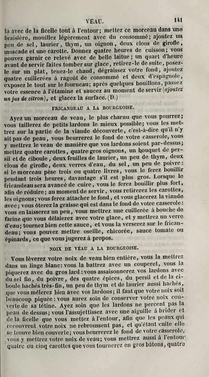 la avec de la ficelle tout à l’entour; mettez ce morceau dans une braisière, mouillez légèrement avec du consommé; ajoutez un peu de sel, laurier, thym, un oignon, deux clous de girofle, muscade et une carotte. Donnez quatre heures de cuisson ; vous pouvez garnir ce relevé avec de belle laitue ; un quart d’heure avant de servir faites tomber sur glace, retirez-le de suite, posez- le sur un plat, tenez-le chaud, dégraissez voire fond, ajoutez quatre cuillerées à ragoût de consommé et deux despagnole, exposez le tout sur le fourneau; après quelques bouillons, passez votre essence à l’étamine et saucez au moment de servir (ajoutez un jus de citron), et glacez la surface. (D.) FRICANDEAU A LA BOURGEOISE. Ayez un morceau de veau, le plus charnu que vous pourrez; vous taillerez de petits lardons le mieux possible; vous les met¬ trez sur la partie de la viande découverte, c’est-à-dire qu il n y ait pas de peau, vous beurrerez le fond de votre casserole, vous y mettrez le veau de manière que vos lardons soient par-dessus; mettez quatre carottes, quatre gros oignons, un bouquet de per¬ sil et de ciboule , deux feuilles de laurier, un peu de thym, deux clous de girofle, deux verres d’eau, du sel, un peu de poivre: si le morceau pèse trois ou quatre livres, vous le ferez bouillir pendant trois heures, davantage s’il est plus gros. Lorsque le fricandeau sera avancé de cuire, vous le ferez bouillir plus foit, afin de réduire ; au moment de servir, vous retirerez les carottes, les oignons; vous ferez attacher le fond, et vous glacerez la viande avec ; vous ôterez la graisse qui est dans le fond de votre casserole. vous en laisserez un peu, vous mettrez une cuillerée à bouche de farine que vous délaierez avec votre glace, et y mettrez un verre d’eau; tournez bien cette sauce, et vous la verserez sur le frican¬ deau; vous pouvez mettre oseille, chicorée, sauce tomate ou épinards, ce que vous jugerez à propos. NOIX DE VEAU A LA BOURGEOISE. Vous lèverez votre noix de veau bien entière, vous la mettrez dans un linge blanc: vous la battrez avec un couperet, vous la piquerez avec du gros lard : vous assaisonnerez vos lardons avec du sel fin, du poivre, des quatre épices, du persil et de la ci¬ boule hachés très-fin, un peu de thym et de laurier aussi hachés, que vous mêlerez bien avec vos lardons; il laut que votre noix soit beaucoup piquée: vous aurez soin de conserver votre noix cou¬ verte de sa tétine. Ayez soin que les lardons ne percent pas la peau de dessus; vous l’assujettissez avec une aiguille à brider et delà ficelle que vous mettez à l’entour, afin que les peaux qui recouvrent votre noix ne rebroussent pas, et qu’étant cuite elle se trouve bien couverte; vous beurrerez le fond de votre casserole, vous y mettrez votre noix de veau; vous mettrez aussi à 1 entour quatre ou cinq carottes que vous tournerez en gros bâtons, quatre