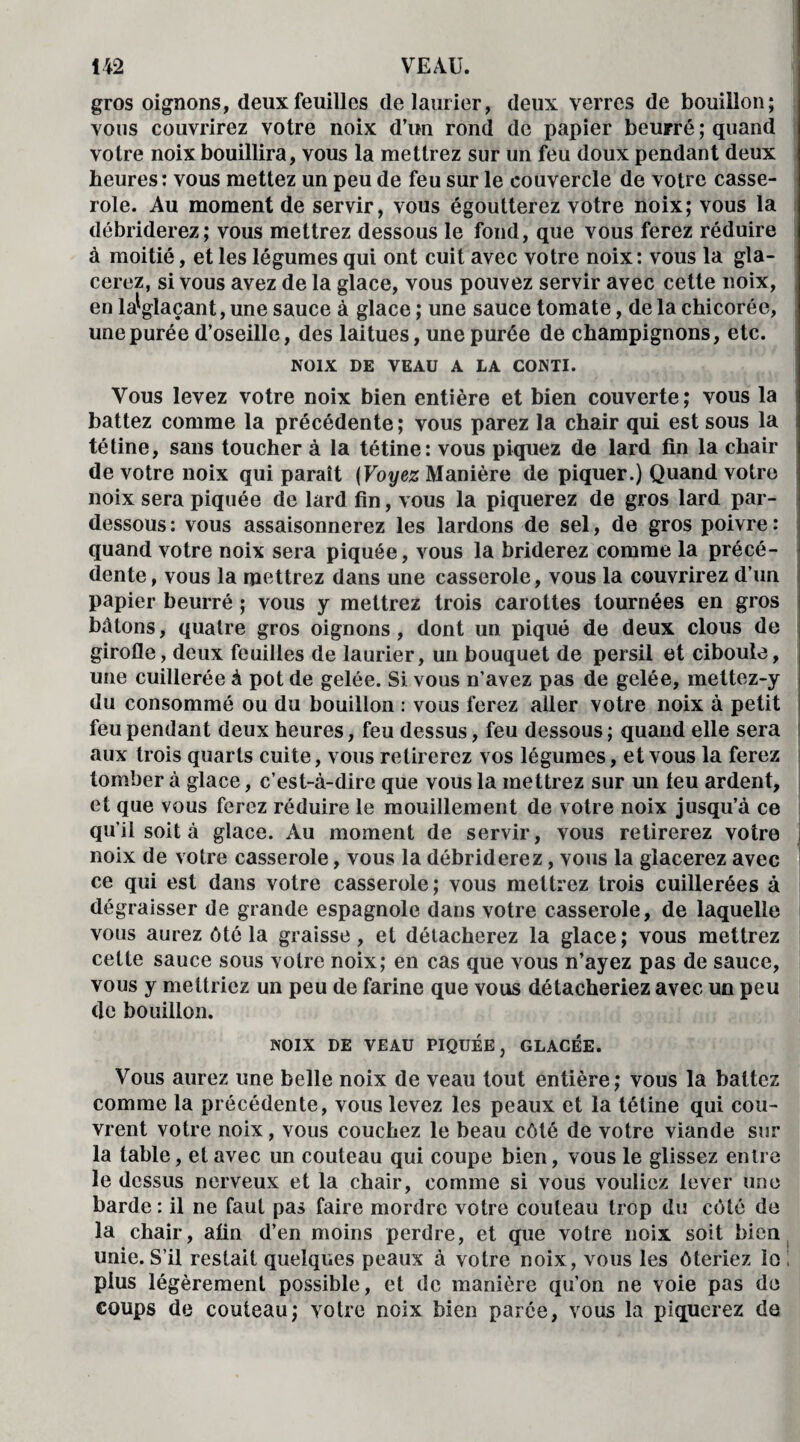 gros oignons, deux feuilles de laurier, deux verres de bouillon; vous couvrirez votre noix d’un rond de papier beurré ; quand votre noix bouillira, vous la mettrez sur un feu doux pendant deux heures: vous mettez un peu de feu sur le couvercle de votre casse¬ role. Au moment de servir, vous égoutterez votre noix; vous la débriderez; vous mettrez dessous le fond, que vous ferez réduire à moitié, et les légumes qui ont cuit avec votre noix: vous la gla¬ cerez, si vous avez de la glace, vous pouvez servir avec cette noix, en la^glaçant, une sauce à glace ; une sauce tomate, de la chicorée, une purée d’oseille, des laitues, une purée de champignons, etc. NOIX DE VEAU A LA CONTI. Vous levez votre noix bien entière et bien couverte; vous la battez comme la précédente ; vous parez la chair qui est sous la tétine, sans toucher à la tétine: vous piquez de lard fin la chair de votre noix qui paraît (Voyez Manière de piquer.) Quand votre noix sera piquée de lard fin, vous la piquerez de gros lard par- dessous : vous assaisonnerez les lardons de sel, de gros poivre : quand votre noix sera piquée, vous la briderez comme la précé¬ dente, vous la mettrez dans une casserole, vous la couvrirez d’un papier beurré ; vous y mettrez trois carottes tournées en gros bâtons, quatre gros oignons, dont un piqué de deux clous de girofle, deux feuilles de laurier, un bouquet de persil et ciboule, une cuillerée à pot de gelée. Si vous n’avez pas de gelée, mettez-y du consommé ou du bouillon : vous ferez aller votre noix à petit feu pendant deux heures, feu dessus, feu dessous ; quand elle sera aux trois quarts cuite, vous retirerez vos légumes, et vous la ferez tomber à glace, c’est-à-dire que vous la mettrez sur un teu ardent, et que vous ferez réduire le mouillement de votre noix jusqu’à ce qu'il soit à glace. Au moment de servir, vous retirerez votre I noix de votre casserole, vous la débriderez, vous la glacerez avec ce qui est dans votre casserole; vous mettrez trois cuillerées à dégraisser de grande espagnole dans votre casserole, de laquelle vous aurez ôté la graisse, et détacherez la glace ; vous mettrez cette sauce sous votre noix; en cas que vous n’ayez pas de sauce, vous y mettriez un peu de farine que vous détacheriez avec un peu de bouillon. NOIX DE VEAU PIQUEE, GLACEE. Vous aurez une belle noix de veau tout entière; vous la battez comme la précédente, vous levez les peaux et la tétine qui cou¬ vrent votre noix, vous couchez le beau côté de votre viande sur la table, et avec un couteau qui coupe bien, vous le glissez entre le dessus nerveux et la chair, comme si vous vouliez lever une barde : il ne faut pas faire mordre votre couteau trop du côté de la chair, afin d’en moins perdre, et que votre noix soit bien unie. S’il restait quelques peaux à votre noix, vous les ôteriez lo ! plus légèrement possible, et de manière qu’on ne voie pas de coups de couteau; votre noix bien parée, vous la piquerez de