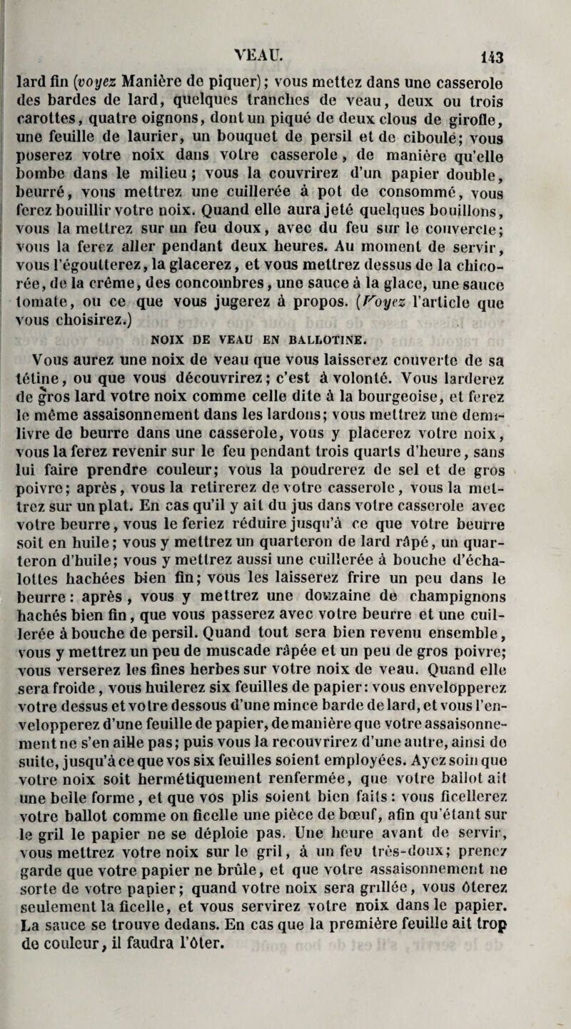 lard fin [voyez Manière de piquer) ; vous mettez dans une casserole des bardes de lard, quelques tranches de veau, deux ou trois carottes, quatre oignons, dont un piqué de deux clous de girofle, une feuille de laurier, un bouquet de persil et de ciboulë; vous poserez votre noix dans votre casserole , de manière qu’elle bombe dans le milieu; vous la couvrirez d’un papier double, beurré, vous mettrez une cuillerée à pot de consommé, vous ferez bouillir votre noix. Quand elle aura jeté quelques bouillons, vous la mettrez sur un feu doux, avec du feu sur le couvercle; vous la ferez aller pendant deux heures. Au moment de servir, vous l’égoutterez, la glacerez, et vous mettrez dessus de la chico¬ rée, de la crème, des concombres, une sauce à la glace, une sauce tomale, ou ce que vous jugerez à propos. [Voyez l’article que vous choisirez.) NOIX DE VEAU EN BALI.OTINE. Vous aurez une noix de veau que vous laisserez couverte de sa tétine, ou que vous découvrirez; c’est à volonté. Vous larderez de gros lard votre noix comme celle dite à la bourgeoise, et ferez le même assaisonnement dans les lardons; vous mettrez une demi- livre de beurre dans une casserole, vous y placerez votre noix, vous la ferez revenir sur le feu pendant trois quarts d’heure, sans lui faire prendre couleur; vous la poudrerez de sel et de gros poivre; après, vous la retirerez de votre casserole, vous la met¬ trez sur un plat. En cas qu’il y ait du jus dans votre casserole avec votre beurre, vous le feriez réduire jusqu’à ce que votre beurre soit en huile ; vous y mettrez un quarteron de lard râpé, un quar¬ teron d’huile; vous y mettrez aussi une cuillerée à bouche d’écha- lottes hachées bien fin; vous les laisserez frire un peu dans le beurre : après , vous y mettrez une douzaine de champignons hachés bien fin, que vous passerez avec votre beurre et une cuil¬ lerée abouche de persil. Quand tout sera bien revenu ensemble, vous y mettrez un peu de muscade râpée et un peu de gros poivre; vous verserez les fines herbes sur votre noix de veau. Quand elle sera froide, vous huilerez six feuilles de papier: vous envelopperez votre dessus et votre dessous d’une mince barde de lard, et vous l’en¬ velopperez d’une feuille de papier, de manière que votre assaisonne¬ ment ne s’en aille pas; puis vous la recouvrirez d’une autre, ainsi do suite, jusqu’à ce que vos six feuilles soient employées. Ayez soin que votre noix soit hermétiquement renfermée, que votre ballot ait une belle forme, et que vos plis soient bien faits : vous ficellerez votre ballot comme on ficelle une pièce de bœuf, afin qu’étant sur le gril le papier ne se déploie pas. Une heure avant de servir, vous mettrez votre noix sur le gril, à un feu très-doux; prenez garde que votre papier ne brûle, et que votre assaisonnement ne sorte de votre papier; quand votre noix sera grillée, vous ôterez seulement la ficelle, et vous servirez votre noix dans le papier. La sauce se trouve dedans. En cas que la première feuille ait trop do couleur, il faudra l’ôter.