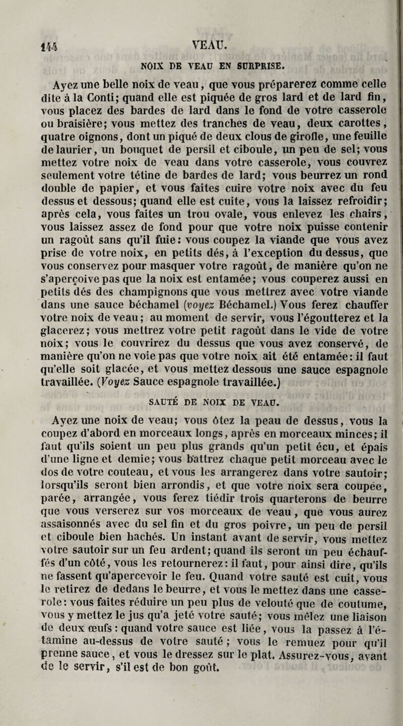 NOIX DE VEAU EN SURPRISE. Ayez une belle noix de veau, que vous préparerez comme celle dite à la Conti; quand elle est piquée de gros lard et de lard fin, vous placez des bardes de lard dans le fond de votre casserole oubraisière; vous mettez des tranches de veau, deux carottes, quatre oignons, dont un piqué de deux clous de girofle, une feuille de laurier, un bouquet de persil et ciboule, un peu de sel; vous mettez votre noix de veau dans votre casserole, vous couvrez seulement votre tétine de bardes de lard; vous beurrez un rond double de papier, et vous faites cuire votre noix avec du feu dessus et dessous; quand elle est cuite, vous la laissez refroidir; après cela, vous faites un trou ovale, vous enlevez les chairs, vous laissez assez de fond pour que votre noix puisse contenir un ragoût sans qu’il fuie : vous coupez la viande que vous avez prise de votre noix, en petits dés, à l’exception du dessus, que vous conservez pour masquer votre ragoût, de manière qu’on ne s’aperçoive pas que la noix est entamée; vous couperez aussi en petits dés des champignons que vous mettrez avec votre viande dans une sauce béchamel (voyez Béchamel.) Vous ferez chauffer votre noix de veau; au moment de servir, vous l’égoutterez et la glacerez; vous mettrez votre petit ragoût dans le vide de votre noix; vous le couvrirez du dessus que vous avez conservé, de manière qu’on ne voie pas que votre noix ait été entamée : il faut qu’elle soit glacée, et vous mettez dessous une sauce espagnole travaillée. (Voyez Sauce espagnole travaillée.) SAUTÉ DE NOIX DE VEAU. Ayez une noix de veau; vous ôtez la peau de dessus, vous la coupez d’abord en morceaux longs, après en morceaux minces; il faut qu’ils soient un peu plus grands qu’un petit écu, et épais d’une ligne et demie; vous battrez chaque petit morceau avec le dos de votre couteau, et vous les arrangerez dans votre sautoir; lorsqu’ils seront bien arrondis, et que votre noix sera coupée, parée, arrangée, vous ferez tiédir trois quarterons de beurre que vous verserez sur vos morceaux de veau, que vous aurez assaisonnés avec du sel fin et du gros poivre, un peu de persil et ciboule bien hachés. Un instant avant de servir, vous mettez votre sautoir sur un feu ardent; quand ils seront un peu échauf¬ fés d’un côté, vous les retournerez: il faut, pour ainsi dire, qu’ils ne fassent qu’apercevoir le feu. Quand votre sauté est cuit, vous le retirez de dedans le beurre, et vous le mettez dans une casse¬ role: vous faites réduire un peu plus de velouté que de coutume, vous y mettez le jus qu’a jeté votre sauté; vous mêlez une liaison de deux œufs : quand votre sauce est liée, vous la passez à l’é¬ tamine au-dessus de votre sauté ; vous le remuez pour qu’il prenne sauce, et vous le dressez sur le plat. Assurez-vous, avant de le servir, s’il est de bon goût.