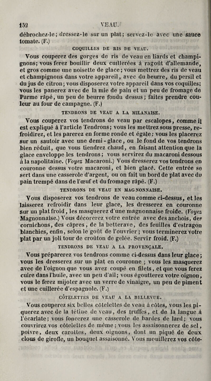 débrochcz-le ; dressez-le sur un plat; servez-le avec une sauce tomate. (F.) COQUILLES DE RIS DE VEAU. Vous couperez des gorges de ris de veau en liards et champi¬ gnons; vous ferez bouillir deux cuillerées à ragoût d’allemande, et gros comme une noisette de glace; vous mettrez des ris de veau et champignons dans votre appareil, avec du beurre, du persil et du jus de citron; vous disposerez votre appareil dans vos coquilles; vous les panerez avec de la mie de pain et un peu de fromage de Parme râpé, un peu de beurre fondu dessus ; faites prendre cou¬ leur au four de campagne. (F.) TENDRONS DE VEAU A LA MILANAISE. Vous couperez vos tendrons de veau par escalopes, comme il est expliqué à l’article Tendrons; vous les mettrez sous presse, re¬ froidirez, et les parerez en forme ronde et égale; vous les placerez sur un sautoir avec une demi - glace, ou le fond de vos tendrons bien réduit, que vous tiendrez chaud, en faisant attention que la glace enveloppe les tendrons ; vous servirez du macaroni dessous à la napolitaine. (Voyez Macaroni.) Vous dresserez vos tendrons en couronne dessus votre macaroni, et bien glacé. Cette entrée se sert dans une casserole d’argent, ou on fait un bord de plat avec du pain trempé dans de l’œuf et du fromage râpé. (F.) TENDRONS DE VEAU EN MAG NONNAISE. Vous disposerez vos tendrons de veau comme ci-dessus, et les laisserez refroidir dans leur glace, les dresserez en couronne sur un plat froid, les masquerez d’une magnonnaise froide. (Voyez Magnonnaise.) Vous décorerez votre entrée avec des anchois, de? cornichons, des câpres , de la betterave, des feuilles d’estragon blanchies, enfin, selon le goût de l’ouvrier ; vous terminerez votre plat par un joli tour de croûton de gelée. Servir froid. (F.) TENDRONS DE VEAU A LA PROVENÇALE. Vous préparerez vos tendrons comme ci-dessus dans leur glace; vous les dresserez sur un plat en couronne ; vous les masquerez avec de l’oignon que vous avez coupé en filets, et que vous ferez cuire dans l’huile, avec un peu d’ail; vous égoutterez votre oignon, vous le ferez mijoter avec un verre de vinaigre, un peu de piment et une cuillerée d’espagnole. (F.) CÔTELETTES DE VEAU A LA BKLLEVUE. Vous couperez six belles côtelettes de veau à côtes, vous les pi¬ querez avec de la tétine de veau, des truffes, et de la langue à l’écarlate; vous foncerez une casserole de bardes de lard; vous couvrirez vos côtelettes de même ; vous les assaisonnerez de sel, poivre, deux carottes, deux oignons, dont un piqué de deux clous de girofle, un bouquet assaisonné. Vous mouillerez vos côte-