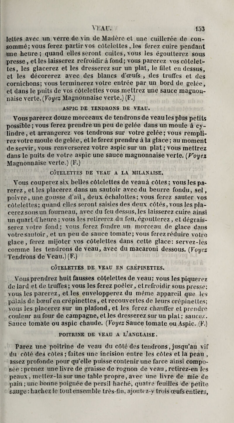 Jettes avec un verre de vin de Madère et une cuillerée de con¬ sommé; vous ferez partir vos côtelettes , le-s ferez cuire pendant une heure; quand elles seront cuites, vous les égoutterez sous presse, et les laisserez refroidir à fond; vous parerez vos côtelet¬ tes, les glacerez et les dresserez sur un plat, le filet en dessus, et les décorerez avec des blancs d’œufs , des truffes et des cornichons; vous terminerez votre entrée par un bord de gelée, et dans le puits de vos côtelettes vous mettrez une sauce magnon- naise verte. (Voyez Magnonnaise verte.) (F.) ASriC DE TENDRONS DE VEAU. Vous parerez douze morceaux de tendrons de veau les plus petits possible ; vous ferez prendre un peu de gelée dans un moule à cy¬ lindre , et arrangerez vos tendrons sur votre gelée ; vous rempli¬ rez votre moule de gelée, et le ferez prendre à la glace ; au moment de servir, vous renverserez votre aspic sur un plat ; vous mettrez dans le puits de votre aspic une sauce magnonnaise verte. [Voyez Magnonnaise verte.) (F.) CÔTELETTES DE VEAU A LA MILANAISE. Vous couperez six belles côtelettes de veau à côtes ; vous les pa¬ rerez , et les placerez dans un sautoir avec du beurre fondu, sel, poivre, une gousse d’ail, deux échalottes; vous ferez sauter vos côtelettes; quand elles seront saisies des deux côtés, vous les pla¬ cerez sous un fourneau, avec du feu dessus, les laisserez cuire ainsi un quart d’heure ; vous les retirerez du feu, égoutterez, et dégrais¬ serez votre fond; vous ferez fondre un morceau de glace dans votre sautoir, et un peu de sauce tomate; vous ferez réduire votre glace, ferez mijoter vos côtelettes dans cette glace: servez-les comme les tendrons de veau, avec du macaroni dessous. (Voyez Tendrons de Veau.) (F.) CÔTELETTES DE VEAU EN CRÉPINETTES. Vous prendrez huit fausses côtelettes de veau; vous les piquerez de lard et de truffes ; vous les ferez poêler, et refroidir sous presse; vous les parerez, et les envelopperez du même appareil que les palais de bœuf en crépinettes, et recouvertes de leurs crépinettes; vous les placerez sur un plafond, et les ferez chauffer et prendre couleur au four de campagne, et les dresserez sur un plat ; saucez. Sauce tomate ou aspic chaude. [Voyez Sauce tomate ou Aspic. (F.) POITRINE DE VEAU A L’ANGLAISE. Parez une poitrine de veau du côté des tendrons, jusqu’au vif du côté des côtes ; faites une incision entre les côtes et la peau , assez profonde pour qu’elle puisse contenir une farce ainsi compo¬ sée : prenez une livre de graisse de rognon de veau, retirez-en les peaux, mettez-la sur une table propre, avec une livre de mie de pain ; une bonne poignée de persil haché, quatre feuilles de petile sauge : hachez le tout ensemble très-fin, ajoutez-y trois œufs entiers,