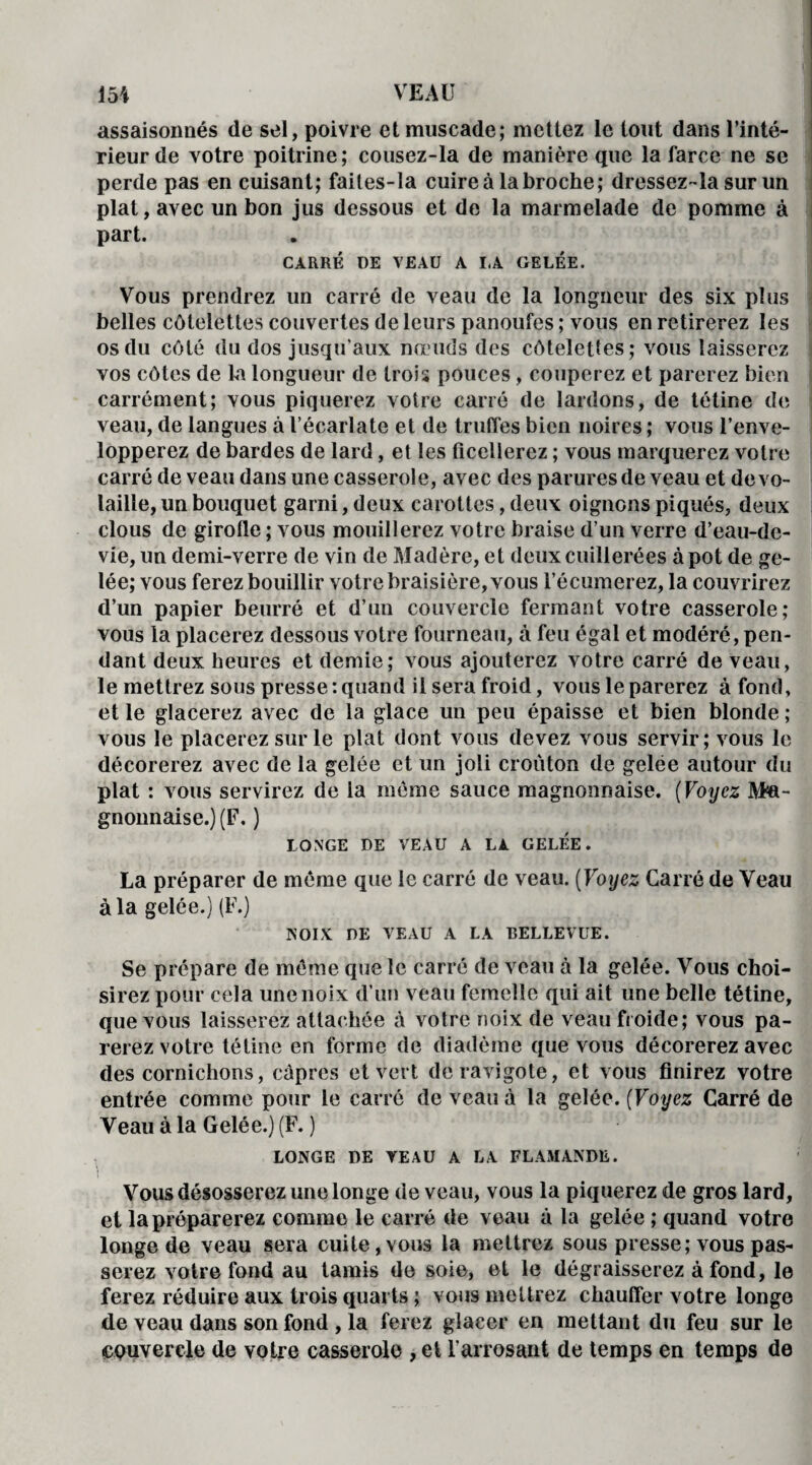 assaisonnés de sel, poivre et muscade; mettez le tout dans l’inté¬ rieur de votre poitrine; cousez-la de manière que la farce ne se perde pas en cuisant; faites-la cuire à la broche; dressez-la sur un plat, avec un bon jus dessous et de la marmelade de pomme à part. CARRÉ DE VEAU A I.A GELÉE. Vous prendrez un carré de veau de la longueur des six plus belles côtelettes couvertes de leurs panoufes ; vous en retirerez les os du côté du dos jusqu'aux nœuds des côtelettes; vous laisserez vos côtes de la longueur de trois pouces, couperez et parerez bien carrément; vous piquerez votre carré de lardons, de tétine de veau, de langues à l’écarlate et de truffes bien noires ; vous l’enve¬ lopperez de bardes de lard, et les ficellerez ; vous marquerez votre carré de veau dans une casserole, avec des parures de veau et de vo¬ laille, un bouquet garni, deux carottes, deux oignons piqués, deux clous de girofle ; vous mouillerez votre braise d’un verre d’eau-de- vie, un demi-verre de vin de Madère, et deux cuillerées à pot de ge¬ lée; vous ferez bouillir votre braisière, vous l’écumerez, la couvrirez d’un papier beurré et d’un couvercle fermant votre casserole; vous la placerez dessous votre fourneau, à feu égal et modéré , pen¬ dant deux heures et demie; vous ajouterez votre carré de veau, le mettrez sous presse: quand il sera froid, vous le parerez à fond, et le glacerez avec de la glace un peu épaisse et bien blonde; vous le placerez sur le plat dont vous devez vous servir; vous le décorerez avec de la gelée et un joli croûton de gelee autour du plat : vous servirez de la même sauce magnonnaise. (Voyez Ma- gnonnaise.) (F. ) LONGE DE VEAU A LA GELEE. La préparer de meme que le carré de veau. ( Voyez Carré de Veau à la gelée.) (F.) NOIX DE VEAU A LA BELLEVUE. Se prépare de même que le carré de veau à la gelée. Vous choi¬ sirez pour cela une noix d’un veau femelle qui ait une belle tétine, que vous laisserez attachée à votre noix de veau froide; vous pa¬ rerez votre tétine en forme de diadème que vous décorerez avec des cornichons, câpres et vert de ravigote, et vous finirez votre entrée comme pour le carré de veau à la gelée. (Voyez Carré de Veau à la Gelée.) (F. ) LONGE DE VEAU A LA FLAMANDE. Vous désosserez une longe de veau, vous la piquerez de gros lard, et la préparerez comme le carré de veau à la gelée ; quand votre longe de veau sera cuite, vous la mettrez sous presse; vous pas¬ serez votre fond au tamis de soie, et le dégraisserez à fond, le ferez réduire aux trois quarts ; vous mettrez chauffer votre longe de veau dans son fond , la ferez glacer en mettant du feu sur le couvercle de votre casserole , et l’arrosant de temps en temps de