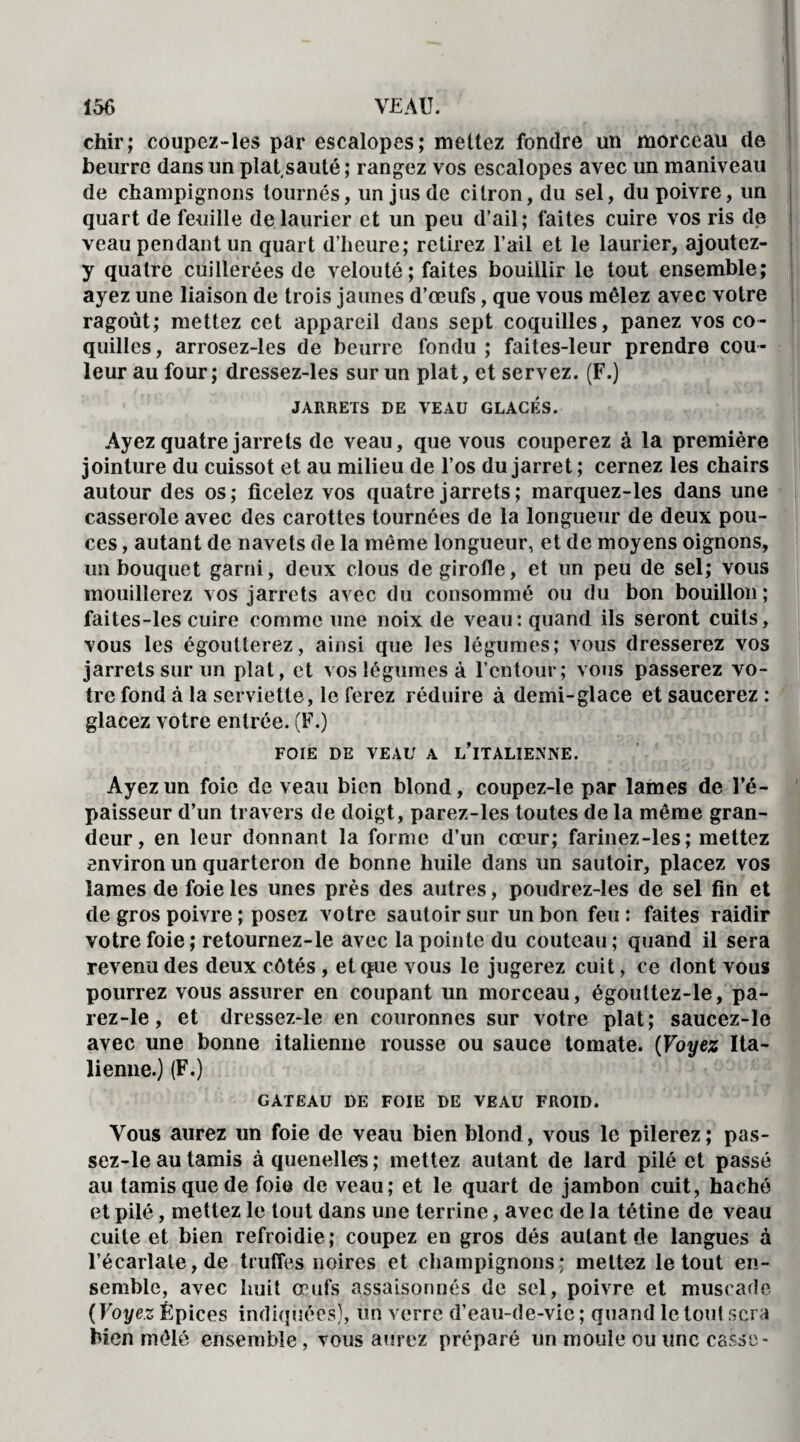 chir; coupez-les par escalopes; mettez fondre un morceau de beurre dans un plat sauté; rangez vos escalopes avec un maniveau de champignons tournés, un jus de citron, du sel, du poivre, un quart de feuille de laurier et un peu d’ail; faites cuire vos ris de veau pendant un quart d’heure; retirez l’ail et le laurier, ajoutez- y quatre cuillerées de velouté ; faites bouillir le tout ensemble; ayez une liaison de trois jaunes d’œufs, que vous mêlez avec votre ragoût; mettez cet appareil dans sept coquilles, panez vos co¬ quilles, arrosez-les de beurre fondu ; faites-leur prendre cou¬ leur au four; dressez-les sur un plat, et servez. (F.) JARRETS DE VEAU GLACÉS. Ayez quatre jarrets de veau, que vous couperez à la première jointure du cuissot et au milieu de l’os du jarret ; cernez les chairs autour des os; ficelez vos quatre jarrets; marquez-les dans une casserole avec des carottes tournées de la longueur de deux pou¬ ces , autant de navets de la même longueur, et de moyens oignons, un bouquet garni, deux clous de girofle, et un peu de sel; vous mouillerez vos jarrets avec du consommé ou du bon bouillon ; faites-les cuire comme une noix de veau: quand ils seront cuits, vous les égoutterez, ainsi que les légumes; vous dresserez vos jarrets sur un plat, et vos légumes à l’entour; vous passerez vo¬ tre fond à la serviette, le ferez réduire à demi-glace et saucerez : glacez votre entrée. (F.) FOIE DE VEAU A L’iTALIENNE. Ayez un foie de veau bien blond, coupez-le par lames de l’é¬ paisseur d’un travers de doigt, parez-les toutes de la même gran¬ deur, en leur donnant la forme d’un cœur; farinez-les; mettez environ un quarteron de bonne huile dans un sautoir, placez vos lames de foie les unes près des autres, poudrez-les de sel fin et de gros poivre ; posez votre sautoir sur un bon feu: faites raidir votre foie; retournez-le avec la pointe du couteau; quand il sera revenu des deux côtés , et que vous le jugerez cuit, ce dont vous pourrez vous assurer en coupant un morceau, égouttez-le, pa- rez-le, et dressez-le en couronnes sur votre plat; saucez-le avec une bonne italienne rousse ou sauce tomate. (Voyez Ita¬ lienne.) (F.) GATEAU DE FOIE DE VEAU FROID. Vous aurez un foie de veau bien blond, vous le pilerez; pas- sez-le au tamis à quenelles; mettez autant de lard pilé et passé au tamis que de foie de veau; et le quart de jambon cuit, haché et pilé, mettez le tout dans une terrine, avec de la tétine de veau cuite et bien refroidie ; coupez en gros dés autant de langues à l’écarlate, de truffes noires et champignons; mettez le tout en¬ semble, avec huit œufs assaisonnés de sel, poivre et muscade ( Voyez Épices indiquées), un verre d’eau-de-vic ; quand le tout sera bien mêlé ensemble, vous aurez préparé un moule ou une casse-