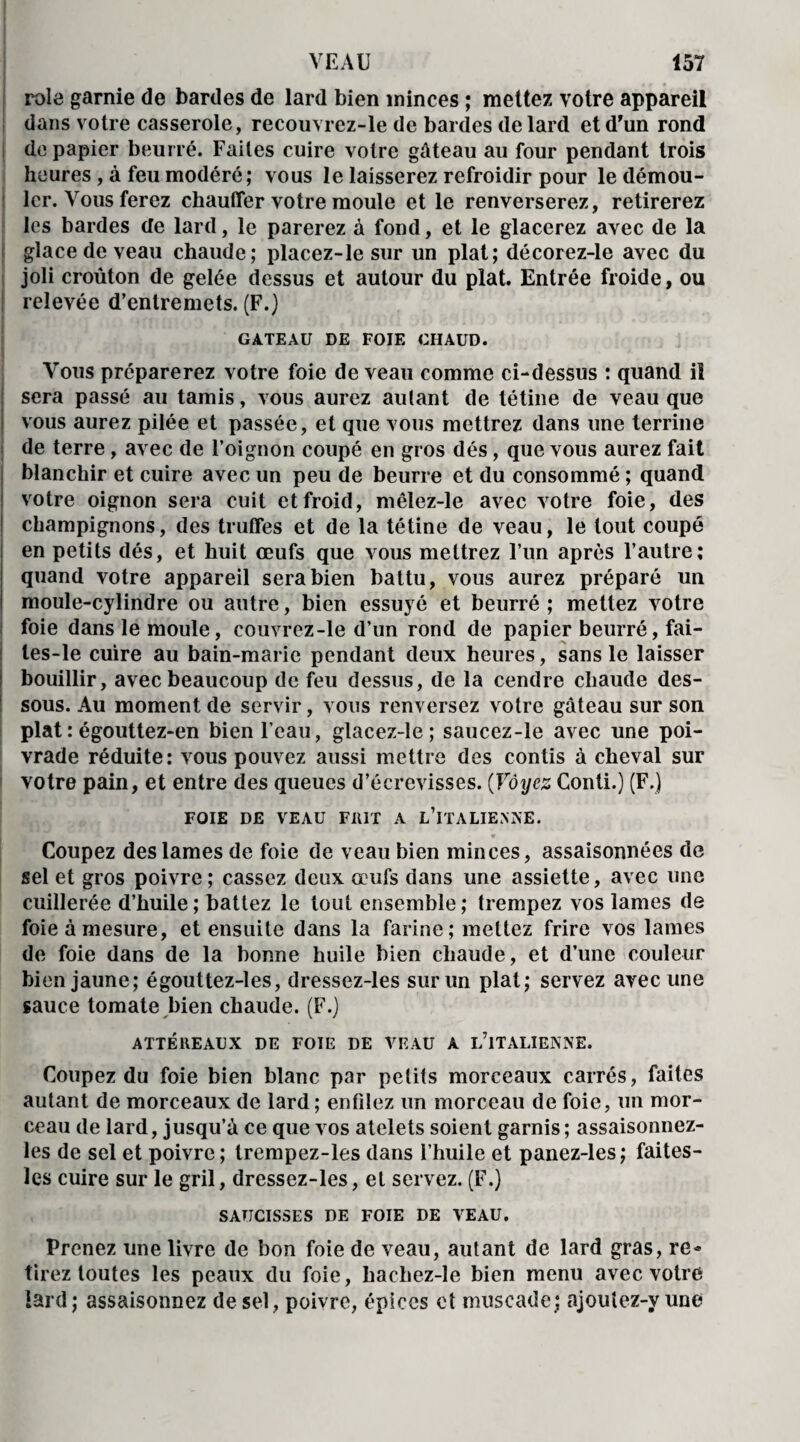 rôle garnie de bardes de lard bien minces ; mettez votre appareil dans votre casserole, recouvrez-le de bardes de lard et d'un rond de papier beurré. Faites cuire votre gâteau au four pendant trois heures , à feu modéré; vous le laisserez refroidir pour le démou¬ ler. Vous ferez chauffer votre moule et le renverserez, retirerez les bardes de lard, le parerez à fond, et le glacerez avec de la glace de veau chaude; placez-le sur un plat; décorez-le avec du joli croûton de gelée dessus et autour du plat. Entrée froide, ou relevée d’entremets. (F.) GATEAU DE FOIE CHAUD. Vous préparerez votre foie de veau comme ci-dessus : quand il sera passé au tamis, vous aurez autant de tétine de veau que vous aurez pilée et passée, et que vous mettrez dans une terrine de terre , avec de l’oignon coupé en gros dés, que vous aurez fait blanchir et cuire avec un peu de beurre et du consommé ; quand votre oignon sera cuit et froid, mêlez-le avec votre foie, des champignons, des truffes et de la tétine de veau, le tout coupé en petits dés, et huit œufs que vous mettrez l’un après l’autre; quand votre appareil sera bien battu, vous aurez préparé un moule-cylindre ou autre, bien essuyé et beurré ; mettez votre foie dans le moule, couvrez-le d’un rond de papier beurré, fai- les-le cuire au bain-marie pendant deux heures, sans le laisser bouillir, avec beaucoup de feu dessus, de la cendre chaude des¬ sous. Au moment de servir, vous renversez votre gâteau sur son plat : égouttez-en bien l’eau, glacez-le; saucez-le avec une poi¬ vrade réduite; vous pouvez aussi mettre des confis à cheval sur votre pain, et entre des queues d’écrevisses. (Voyez Conti.) (F.) FOIE DE VEAU FUIT A L’iTALIENKE. * Coupez des lames de foie de veau bien minces, assaisonnées de sel et gros poivre; cassez deux œufs dans une assiette, avec une cuillerée d’huile; battez le tout ensemble; trempez vos lames de foie à mesure, et ensuite dans la farine; mettez frire vos lames de foie dans de la bonne huile bien chaude, et d’une couleur bien jaune; égouttez-les, dressez-les sur un plat; servez avec une sauce tomate bien chaude. (F.) ATTÉREAUX DE FOIE DE VEAU A L’ITALIENNE. Coupez du foie bien blanc par petits morceaux carrés, faites autant de morceaux de lard ; enfilez un morceau de foie, un mor¬ ceau de lard, jusqu’à ce que vos atelets soient garnis; assaisonnez- les de sel et poivre; trempez-les dans l’huile et panez-les; faites- les cuire sur le gril, dressez-les, et servez. (F.) SAUCISSES DE FOIE DE VEAU. Prenez une livre de bon foie de veau, autant de lard gras, re¬ tirez toutes les peaux du foie, baehez-le bien menu avec votre lard ; assaisonnez de sel, poivre, épices et muscade; ajoutez-y une