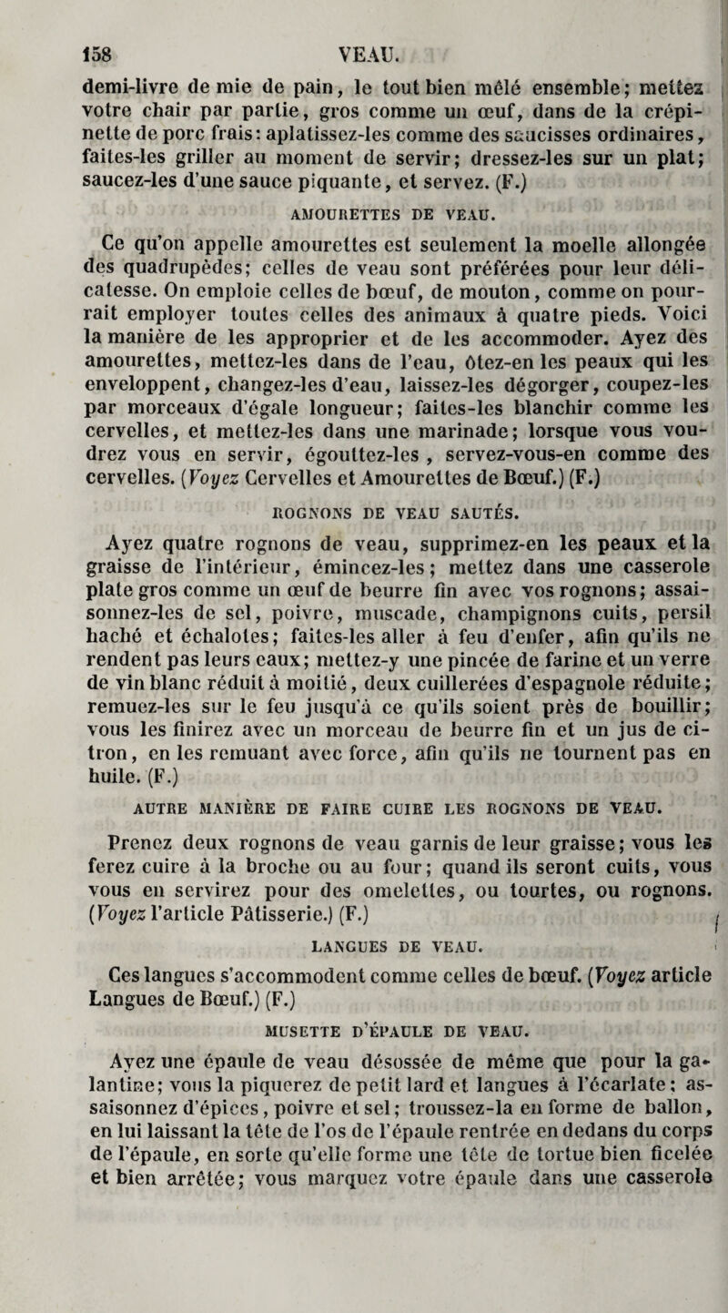 demi-livre demie de pain, le tout bien mêlé ensemble; mettes votre chair par partie, gros comme un œuf, dans de la crépi¬ nette de porc frais: aplatissez-les comme des saucisses ordinaires, faites-les griller au moment de servir; dressez-les sur un plat; saucez-les d’une sauce piquante, et servez. (F.) AMOURETTES DE VEAU. Ce qu’on appelle amourettes est seulement la moelle allongée des quadrupèdes; celles de veau sont préférées pour leur déli¬ catesse. On emploie celles de bœuf, de mouton, comme on pour¬ rait employer toutes celles des animaux à quatre pieds. Voici la manière de les approprier et de les accommoder. Ayez des amourettes, mettez-les dans de l’eau, ôtez-en les peaux qui les enveloppent, changez-les d’eau, laissez-les dégorger, coupez-les par morceaux d’égale longueur; faites-les blanchir comme les cervelles, et mettez-les dans une marinade; lorsque vous vou¬ drez vous en servir, égouttez-les , servez-vous-en comme des cervelles. ( Voyez Cervelles et Amourettes de Bœuf.) (F.) ROGNONS DE VEAU SAUTÉS. Ayez quatre rognons de veau, supprimez-en les peaux et la graisse de l’intérieur, émincez-les ; mettez dans une casserole plate gros comme un œuf de beurre fin avec vos rognons; assai- sonnez-les de sel, poivre, muscade, champignons cuits, persil haché et échalotes; faites-les aller à feu d’enfer, afin qu’ils ne rendent pas leurs eaux; mettez-y une pincée de farine et un verre de vin blanc réduit à moitié, deux cuillerées d’espagnole réduite; remuez-les sur le feu jusqu’à ce qu’ils soient près de bouillir; vous les finirez avec un morceau de beurre fin et un jus de ci¬ tron, en les remuant avec force, afin qu’ils ne tournent pas en huile. (F.) AUTRE MANIÈRE DE FAIRE CUIRE LES ROGNONS DE VEAU. Prenez deux rognons de veau garnis de leur graisse ; vous les ferez cuire à la broche ou au four; quand ils seront cuits, vous vous en servirez pour des omelettes, ou tourtes, ou rognons. ( Voyez l’article Pâtisserie.) (F.) LANGUES DE VEAU. Ces langues s’accommodent comme celles de bœuf. (Voyez article Langues de Bœuf.) (F.) MUSETTE D’Él’AULE DE VEAU. Ayez une épaule de veau désossée de même que pour la ga¬ lantine; vous la piquerez de petit lard et langues à l’écarlate ; as¬ saisonnez d’épices, poivre et sel; troussez-la en forme de ballon, en lui laissant la tête de l’os de l’épaule rentrée en dedans du corps de l’épaule, en sorte qu’elle forme une tête de tortue bien ficelée et bien arrêtée; vous marquez votre épaule dans une casserole